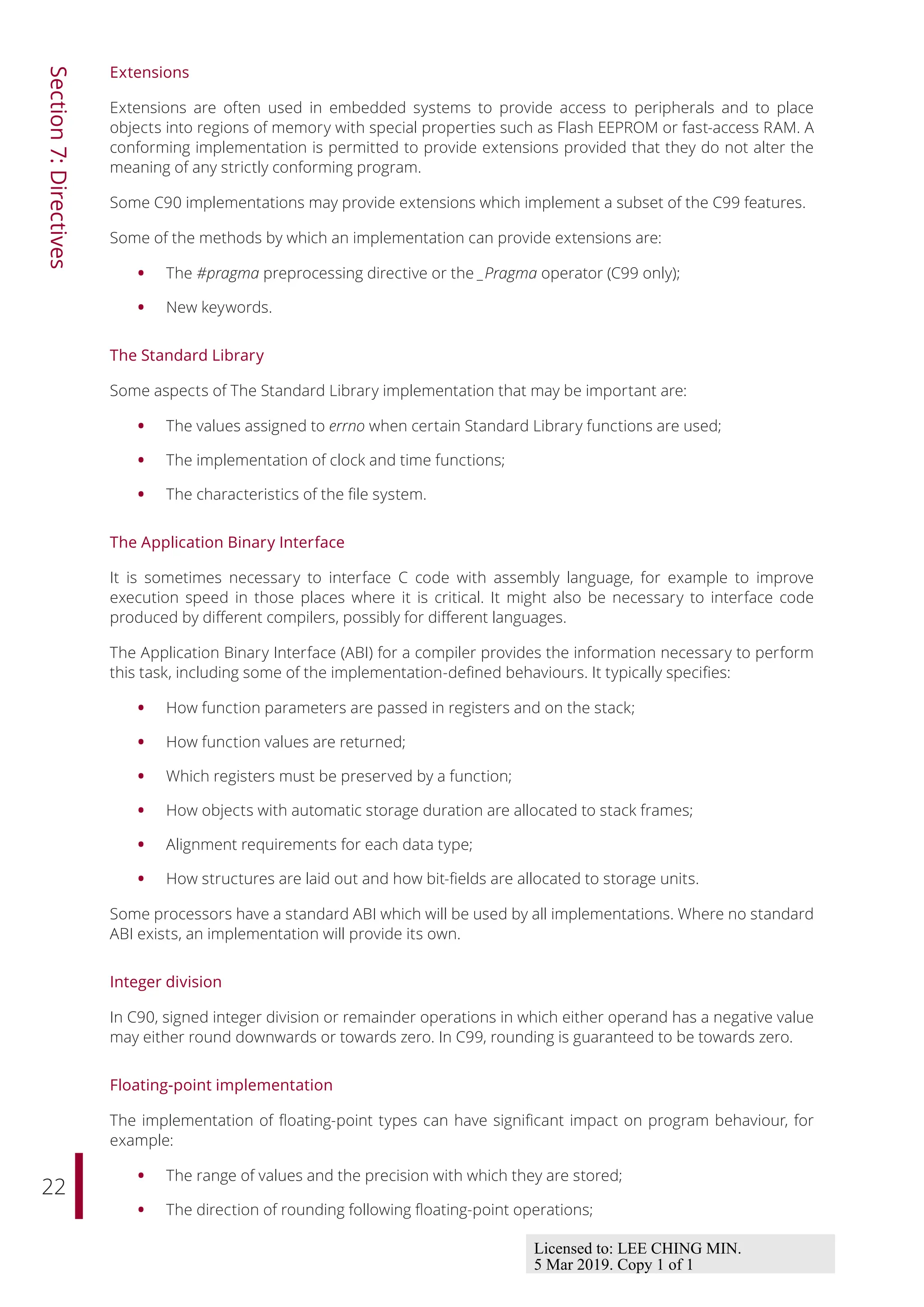 22
Section
7:
Directives
Extensions
Extensions are often used in embedded systems to provide access to peripherals and to place
objects into regions of memory with special properties such as Flash EEPROM or fast-access RAM. A
conforming implementation is permitted to provide extensions provided that they do not alter the
meaning of any strictly conforming program.
Some C90 implementations may provide extensions which implement a subset of the C99 features.
Some of the methods by which an implementation can provide extensions are:
• The #pragma preprocessing directive or the _Pragma operator (C99 only);
• New keywords.
The Standard Library
Some aspects of The Standard Library implementation that may be important are:
• The values assigned to errno when certain Standard Library functions are used;
• The implementation of clock and time functions;
• The characteristics of the file system.
The Application Binary Interface
It is sometimes necessary to interface C code with assembly language, for example to improve
execution speed in those places where it is critical. It might also be necessary to interface code
produced by diﬀerent compilers, possibly for diﬀerent languages.
The Application Binary Interface (ABI) for a compiler provides the information necessary to perform
this task, including some of the implementation-defined behaviours. It typically specifies:
• How function parameters are passed in registers and on the stack;
• How function values are returned;
• Which registers must be preserved by a function;
• How objects with automatic storage duration are allocated to stack frames;
• Alignment requirements for each data type;
• How structures are laid out and how bit-fields are allocated to storage units.
Some processors have a standard ABI which will be used by all implementations. Where no standard
ABI exists, an implementation will provide its own.
Integer division
In C90, signed integer division or remainder operations in which either operand has a negative value
may either round downwards or towards zero. In C99, rounding is guaranteed to be towards zero.
Floating-point implementation
The implementation of floating-point types can have significant impact on program behaviour, for
example:
• The range of values and the precision with which they are stored;
• The direction of rounding following floating-point operations;
Licensed to: LEE CHING MIN.
5 Mar 2019. Copy 1 of 1
 