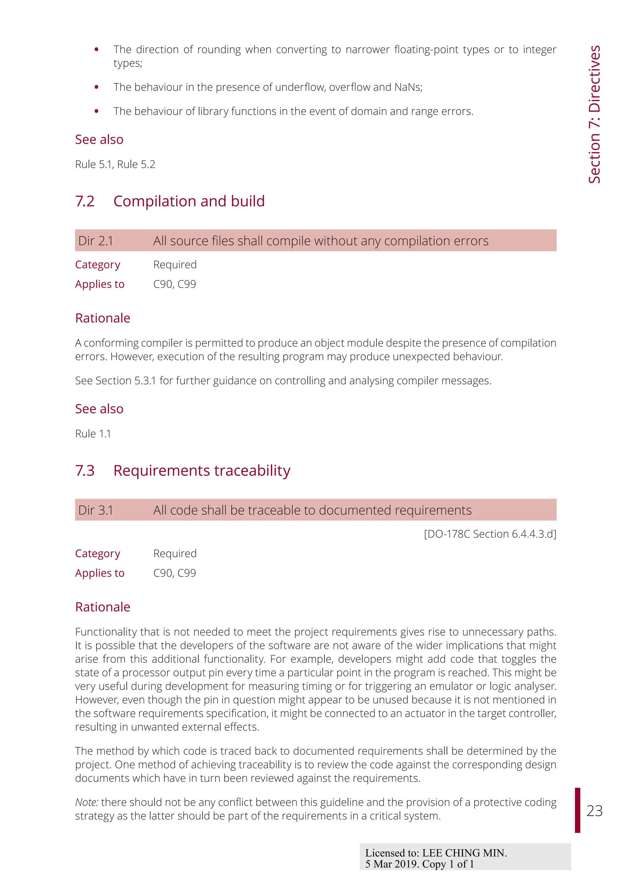 23
Section
7:
Directives
• The direction of rounding when converting to narrower floating-point types or to integer
types;
• The behaviour in the presence of underflow, overflow and NaNs;
• The behaviour of library functions in the event of domain and range errors.
See also
Rule 5.1, Rule 5.2
7.2 Compilation and build
Dir 2.1 All source files shall compile without any compilation errors
Category Required
Applies to C90, C99
Rationale
A conforming compiler is permitted to produce an object module despite the presence of compilation
errors. However, execution of the resulting program may produce unexpected behaviour.
See Section 5.3.1 for further guidance on controlling and analysing compiler messages.
See also
Rule 1.1
7.3 Requirements traceability
Dir 3.1 All code shall be traceable to documented requirements
[DO-178C Section 6.4.4.3.d]
Category Required
Applies to C90, C99
Rationale
Functionality that is not needed to meet the project requirements gives rise to unnecessary paths.
It is possible that the developers of the software are not aware of the wider implications that might
arise from this additional functionality. For example, developers might add code that toggles the
state of a processor output pin every time a particular point in the program is reached. This might be
very useful during development for measuring timing or for triggering an emulator or logic analyser.
However, even though the pin in question might appear to be unused because it is not mentioned in
the software requirements specification, it might be connected to an actuator in the target controller,
resulting in unwanted external eﬀects.
The method by which code is traced back to documented requirements shall be determined by the
project. One method of achieving traceability is to review the code against the corresponding design
documents which have in turn been reviewed against the requirements.
Note: there should not be any conflict between this guideline and the provision of a protective coding
strategy as the latter should be part of the requirements in a critical system.
Licensed to: LEE CHING MIN.
5 Mar 2019. Copy 1 of 1
 