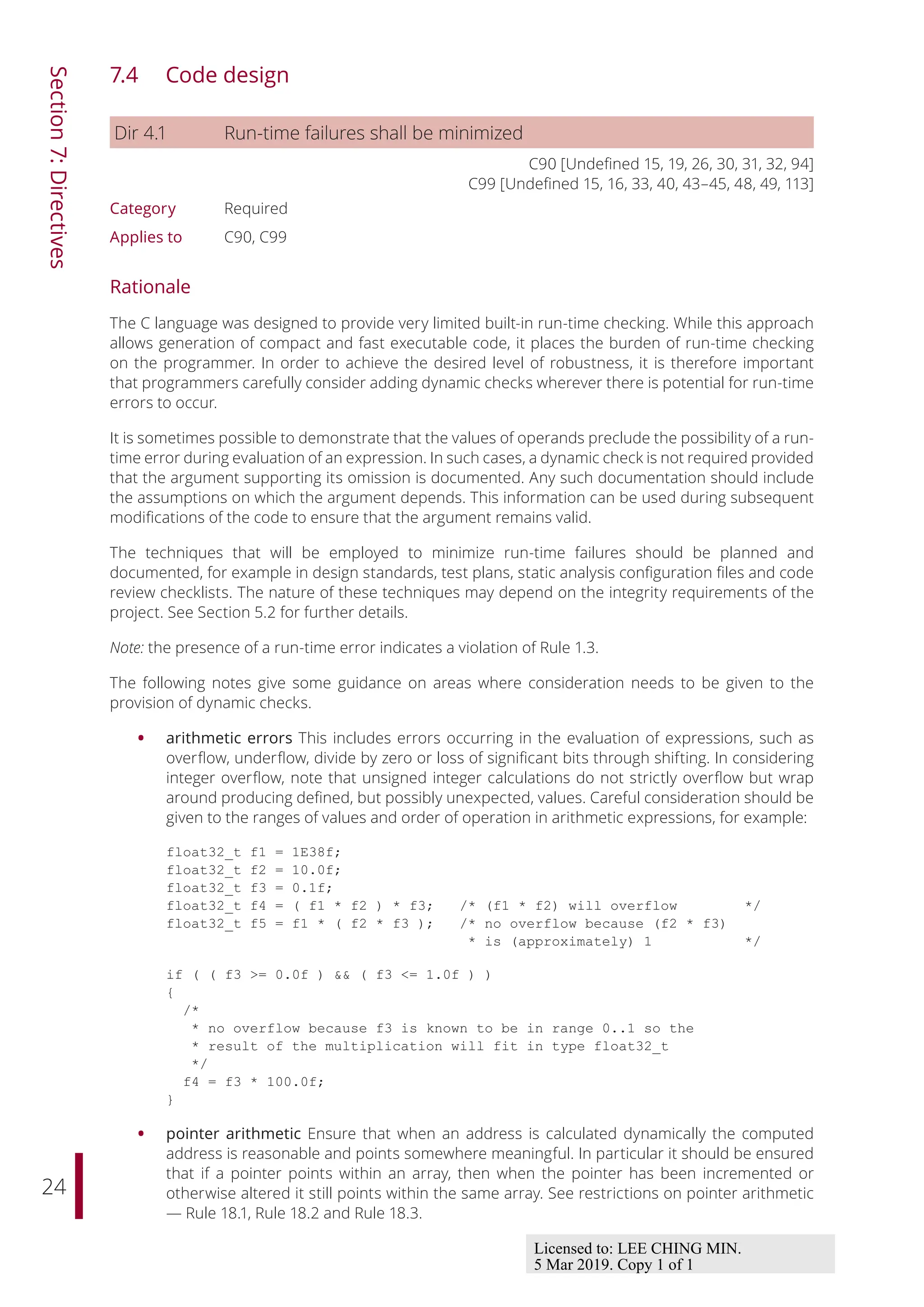 24
Section
7:
Directives
7.4 Code design
Dir 4.1 Run-time failures shall be minimized
C90 [Undefined 15, 19, 26, 30, 31, 32, 94]
C99 [Undefined 15, 16, 33, 40, 43–45, 48, 49, 113]
Category Required
Applies to C90, C99
Rationale
The C language was designed to provide very limited built-in run-time checking. While this approach
allows generation of compact and fast executable code, it places the burden of run-time checking
on the programmer. In order to achieve the desired level of robustness, it is therefore important
that programmers carefully consider adding dynamic checks wherever there is potential for run-time
errors to occur.
It is sometimes possible to demonstrate that the values of operands preclude the possibility of a run-
time error during evaluation of an expression. In such cases, a dynamic check is not required provided
that the argument supporting its omission is documented. Any such documentation should include
the assumptions on which the argument depends. This information can be used during subsequent
modifications of the code to ensure that the argument remains valid.
The techniques that will be employed to minimize run-time failures should be planned and
documented, for example in design standards, test plans, static analysis configuration files and code
review checklists. The nature of these techniques may depend on the integrity requirements of the
project. See Section 5.2 for further details.
Note: the presence of a run-time error indicates a violation of Rule 1.3.
The following notes give some guidance on areas where consideration needs to be given to the
provision of dynamic checks.
• arithmetic errors This includes errors occurring in the evaluation of expressions, such as
overflow, underflow, divide by zero or loss of significant bits through shifting. In considering
integer overflow, note that unsigned integer calculations do not strictly overflow but wrap
around producing defined, but possibly unexpected, values. Careful consideration should be
given to the ranges of values and order of operation in arithmetic expressions, for example:
float32_t f1 = 1E38f;
float32_t f2 = 10.0f;
float32_t f3 = 0.1f;
float32_t f4 = ( f1 * f2 ) * f3; /* (f1 * f2) will overflow */
float32_t f5 = f1 * ( f2 * f3 ); /* no overflow because (f2 * f3)
* is (approximately) 1 */
if ( ( f3 >= 0.0f ) && ( f3 <= 1.0f ) )
{
/*
* no overflow because f3 is known to be in range 0..1 so the
* result of the multiplication will fit in type float32_t
*/
f4 = f3 * 100.0f;
}
• pointer arithmetic Ensure that when an address is calculated dynamically the computed
address is reasonable and points somewhere meaningful. In particular it should be ensured
that if a pointer points within an array, then when the pointer has been incremented or
otherwise altered it still points within the same array. See restrictions on pointer arithmetic
— Rule 18.1, Rule 18.2 and Rule 18.3.
Licensed to: LEE CHING MIN.
5 Mar 2019. Copy 1 of 1
 