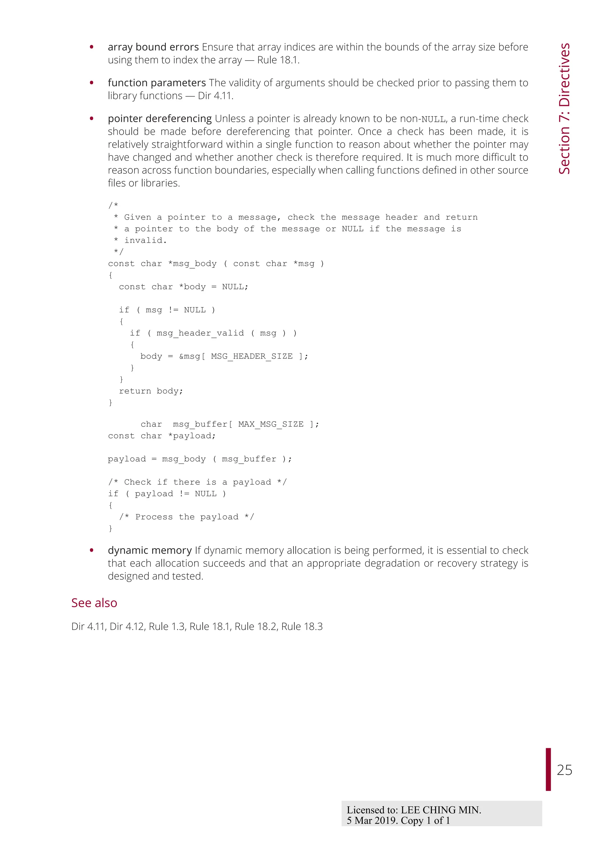25
Section
7:
Directives
• array bound errors Ensure that array indices are within the bounds of the array size before
using them to index the array — Rule 18.1.
• function parameters The validity of arguments should be checked prior to passing them to
library functions — Dir 4.11.
• pointer dereferencing Unless a pointer is already known to be non-NULL, a run-time check
should be made before dereferencing that pointer. Once a check has been made, it is
relatively straightforward within a single function to reason about whether the pointer may
have changed and whether another check is therefore required. It is much more diﬃcult to
reason across function boundaries, especially when calling functions defined in other source
files or libraries.
/*
* Given a pointer to a message, check the message header and return
* a pointer to the body of the message or NULL if the message is
* invalid.
*/
const char *msg_body ( const char *msg )
{
const char *body = NULL;
if ( msg != NULL )
{
if ( msg_header_valid ( msg ) )
{
body = &msg[ MSG_HEADER_SIZE ];
}
}
return body;
}
char msg_buffer[ MAX_MSG_SIZE ];
const char *payload;
payload = msg_body ( msg_buffer );
/* Check if there is a payload */
if ( payload != NULL )
{
/* Process the payload */
}
• dynamic memory If dynamic memory allocation is being performed, it is essential to check
that each allocation succeeds and that an appropriate degradation or recovery strategy is
designed and tested.
See also
Dir 4.11, Dir 4.12, Rule 1.3, Rule 18.1, Rule 18.2, Rule 18.3
Licensed to: LEE CHING MIN.
5 Mar 2019. Copy 1 of 1
 