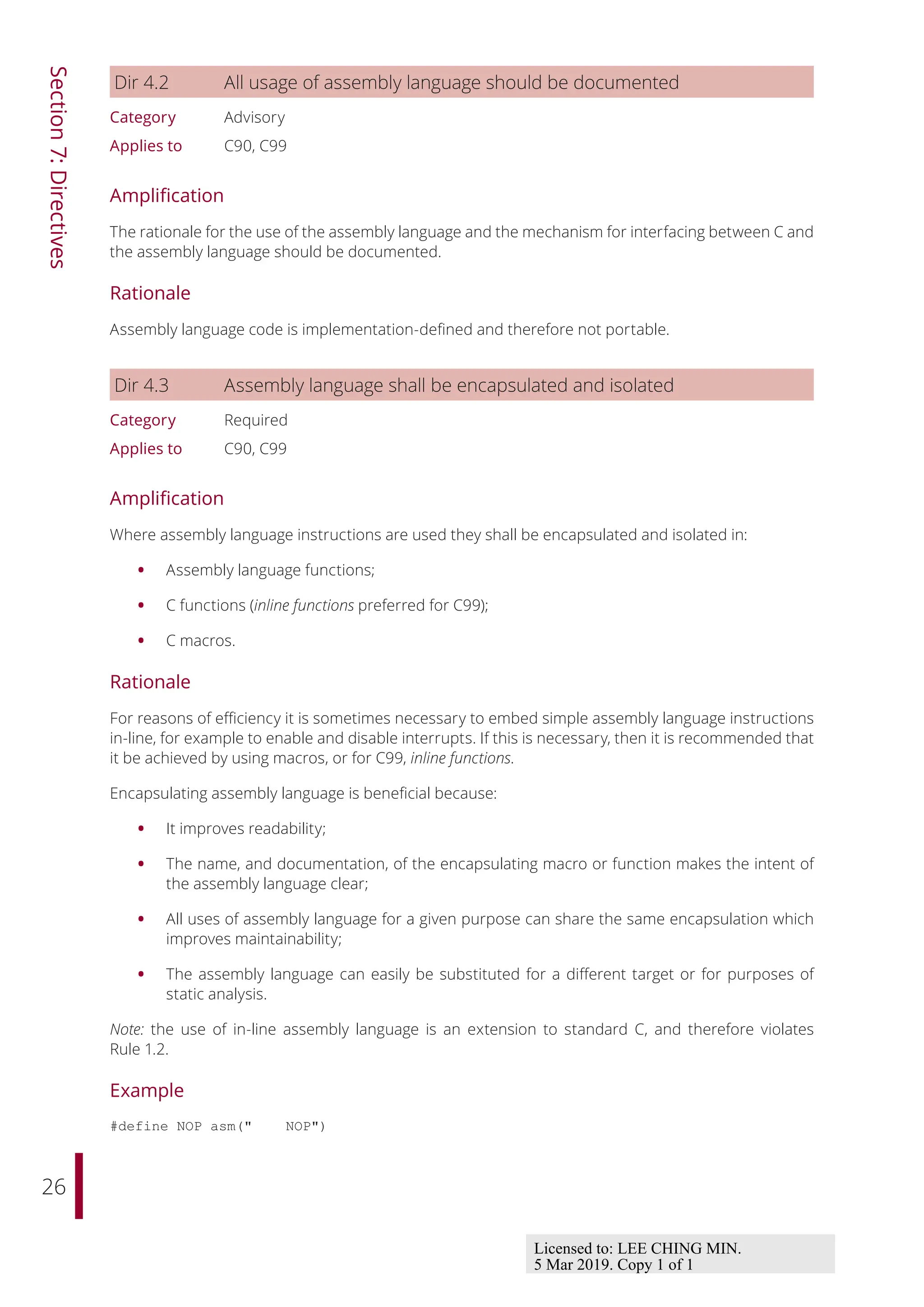 26
Section
7:
Directives
Dir 4.2 All usage of assembly language should be documented
Category Advisory
Applies to C90, C99
Amplification
The rationale for the use of the assembly language and the mechanism for interfacing between C and
the assembly language should be documented.
Rationale
Assembly language code is implementation-defined and therefore not portable.
Dir 4.3 Assembly language shall be encapsulated and isolated
Category Required
Applies to C90, C99
Amplification
Where assembly language instructions are used they shall be encapsulated and isolated in:
• Assembly language functions;
• C functions (inline functions preferred for C99);
• C macros.
Rationale
For reasons of eﬃciency it is sometimes necessary to embed simple assembly language instructions
in-line, for example to enable and disable interrupts. If this is necessary, then it is recommended that
it be achieved by using macros, or for C99, inline functions.
Encapsulating assembly language is beneficial because:
• It improves readability;
• The name, and documentation, of the encapsulating macro or function makes the intent of
the assembly language clear;
• All uses of assembly language for a given purpose can share the same encapsulation which
improves maintainability;
• The assembly language can easily be substituted for a diﬀerent target or for purposes of
static analysis.
Note: the use of in-line assembly language is an extension to standard C, and therefore violates
Rule 1.2.
Example
#define NOP asm(" NOP")
Licensed to: LEE CHING MIN.
5 Mar 2019. Copy 1 of 1
 