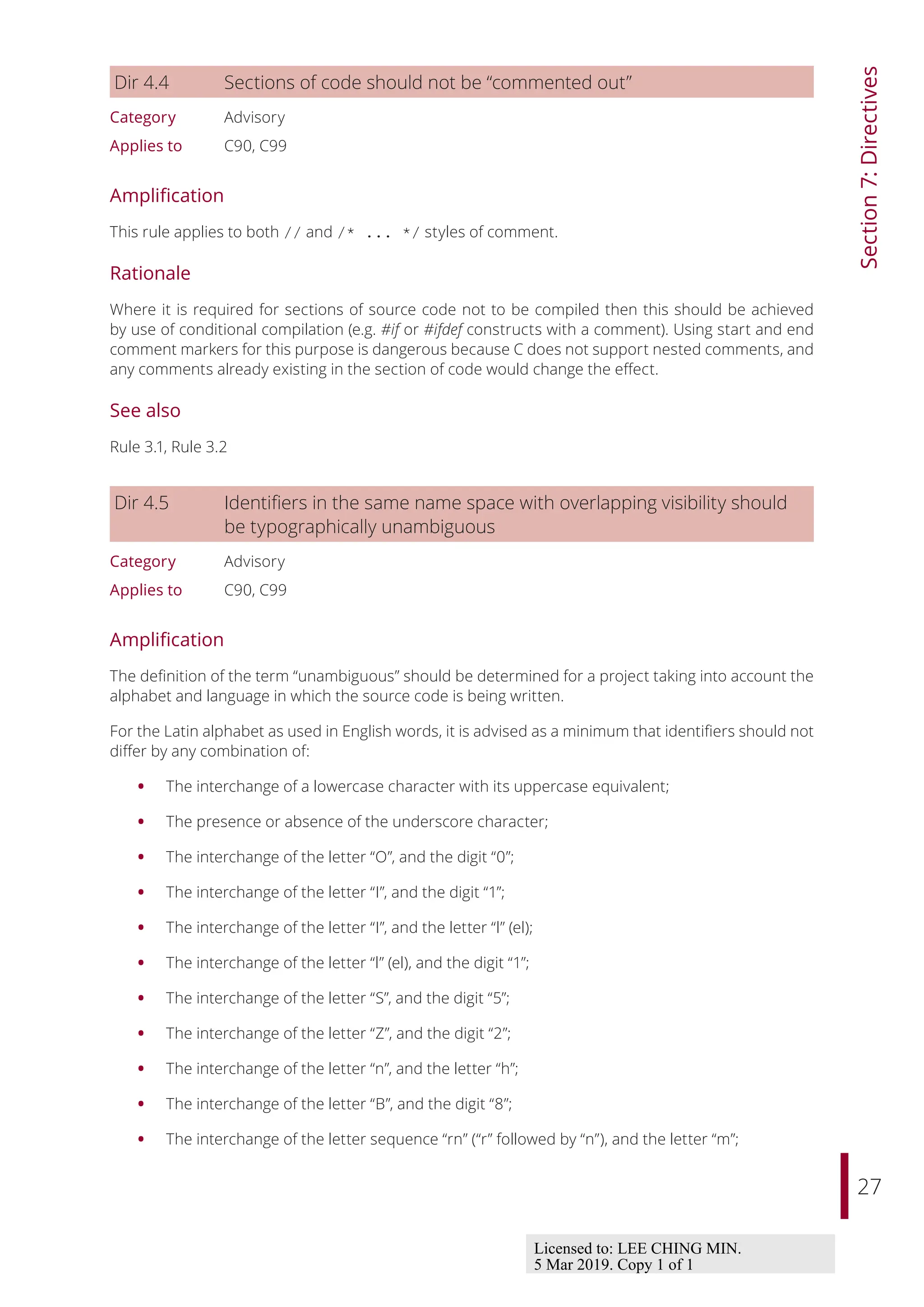 27
Section
7:
Directives
Dir 4.4 Sections of code should not be “commented out”
Category Advisory
Applies to C90, C99
Amplification
This rule applies to both // and /* ... */ styles of comment.
Rationale
Where it is required for sections of source code not to be compiled then this should be achieved
by use of conditional compilation (e.g. #if or #ifdef constructs with a comment). Using start and end
comment markers for this purpose is dangerous because C does not support nested comments, and
any comments already existing in the section of code would change the eﬀect.
See also
Rule 3.1, Rule 3.2
Dir 4.5 Identifiers in the same name space with overlapping visibility should
be typographically unambiguous
Category Advisory
Applies to C90, C99
Amplification
The definition of the term “unambiguous” should be determined for a project taking into account the
alphabet and language in which the source code is being written.
For the Latin alphabet as used in English words, it is advised as a minimum that identifiers should not
diﬀer by any combination of:
• The interchange of a lowercase character with its uppercase equivalent;
• The presence or absence of the underscore character;
• The interchange of the letter “O”, and the digit “0”;
• The interchange of the letter “I”, and the digit “1”;
• The interchange of the letter “I”, and the letter “l” (el);
• The interchange of the letter “l” (el), and the digit “1”;
• The interchange of the letter “S”, and the digit “5”;
• The interchange of the letter “Z”, and the digit “2”;
• The interchange of the letter “n”, and the letter “h”;
• The interchange of the letter “B”, and the digit “8”;
• The interchange of the letter sequence “rn” (“r” followed by “n”), and the letter “m”;
Licensed to: LEE CHING MIN.
5 Mar 2019. Copy 1 of 1
 