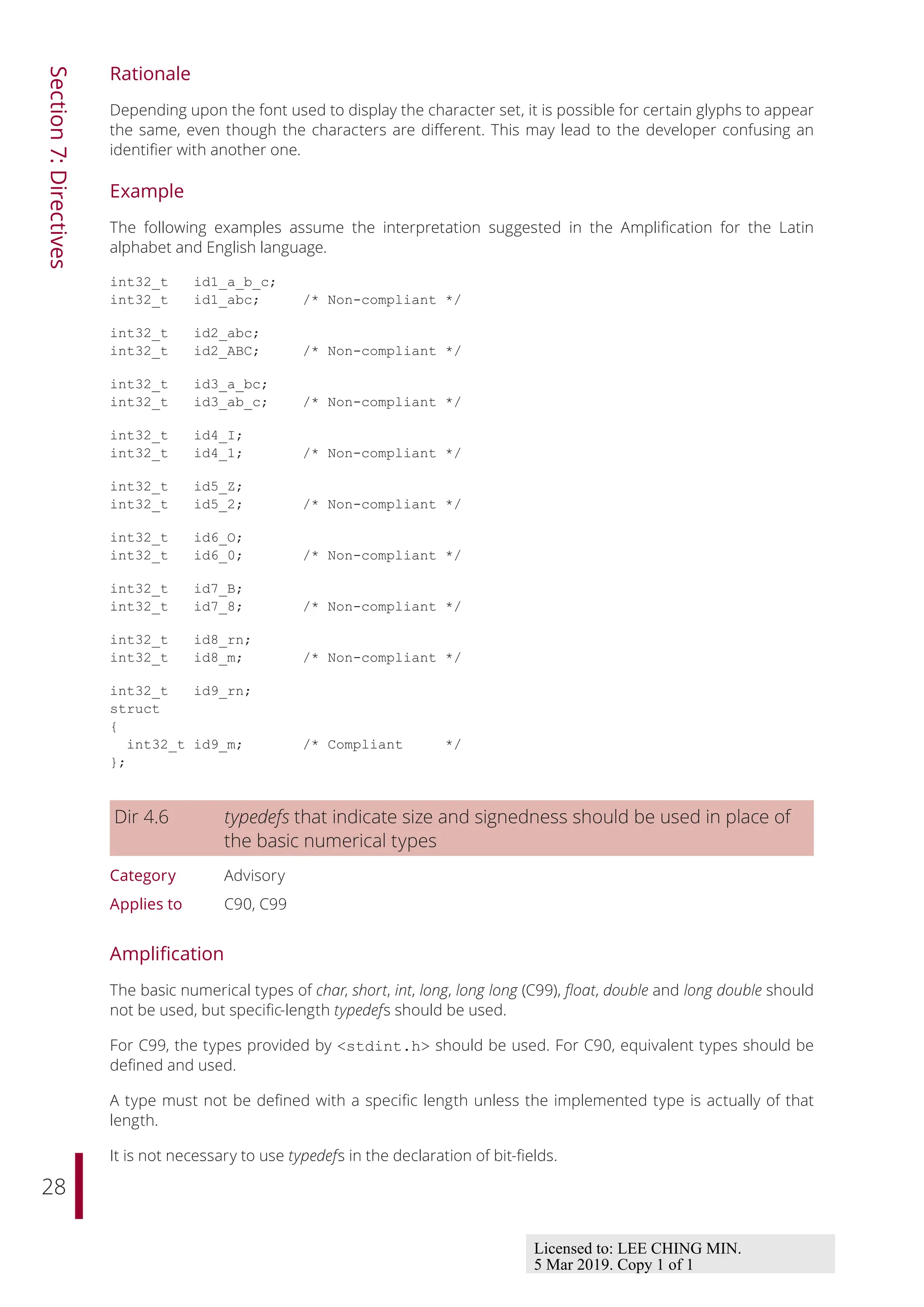 28
Section
7:
Directives
Rationale
Depending upon the font used to display the character set, it is possible for certain glyphs to appear
the same, even though the characters are diﬀerent. This may lead to the developer confusing an
identifier with another one.
Example
The following examples assume the interpretation suggested in the Amplification for the Latin
alphabet and English language.
int32_t id1_a_b_c;
int32_t id1_abc; /* Non-compliant */
int32_t id2_abc;
int32_t id2_ABC; /* Non-compliant */
int32_t id3_a_bc;
int32_t id3_ab_c; /* Non-compliant */
int32_t id4_I;
int32_t id4_1; /* Non-compliant */
int32_t id5_Z;
int32_t id5_2; /* Non-compliant */
int32_t id6_O;
int32_t id6_0; /* Non-compliant */
int32_t id7_B;
int32_t id7_8; /* Non-compliant */
int32_t id8_rn;
int32_t id8_m; /* Non-compliant */
int32_t id9_rn;
struct
{
int32_t id9_m; /* Compliant */
};
Dir 4.6 typedefs that indicate size and signedness should be used in place of
the basic numerical types
Category Advisory
Applies to C90, C99
Amplification
The basic numerical types of char, short, int, long, long long (C99), float, double and long double should
not be used, but specific-length typedefs should be used.
For C99, the types provided by <stdint.h> should be used. For C90, equivalent types should be
defined and used.
A type must not be defined with a specific length unless the implemented type is actually of that
length.
It is not necessary to use typedefs in the declaration of bit-fields.
Licensed to: LEE CHING MIN.
5 Mar 2019. Copy 1 of 1
 