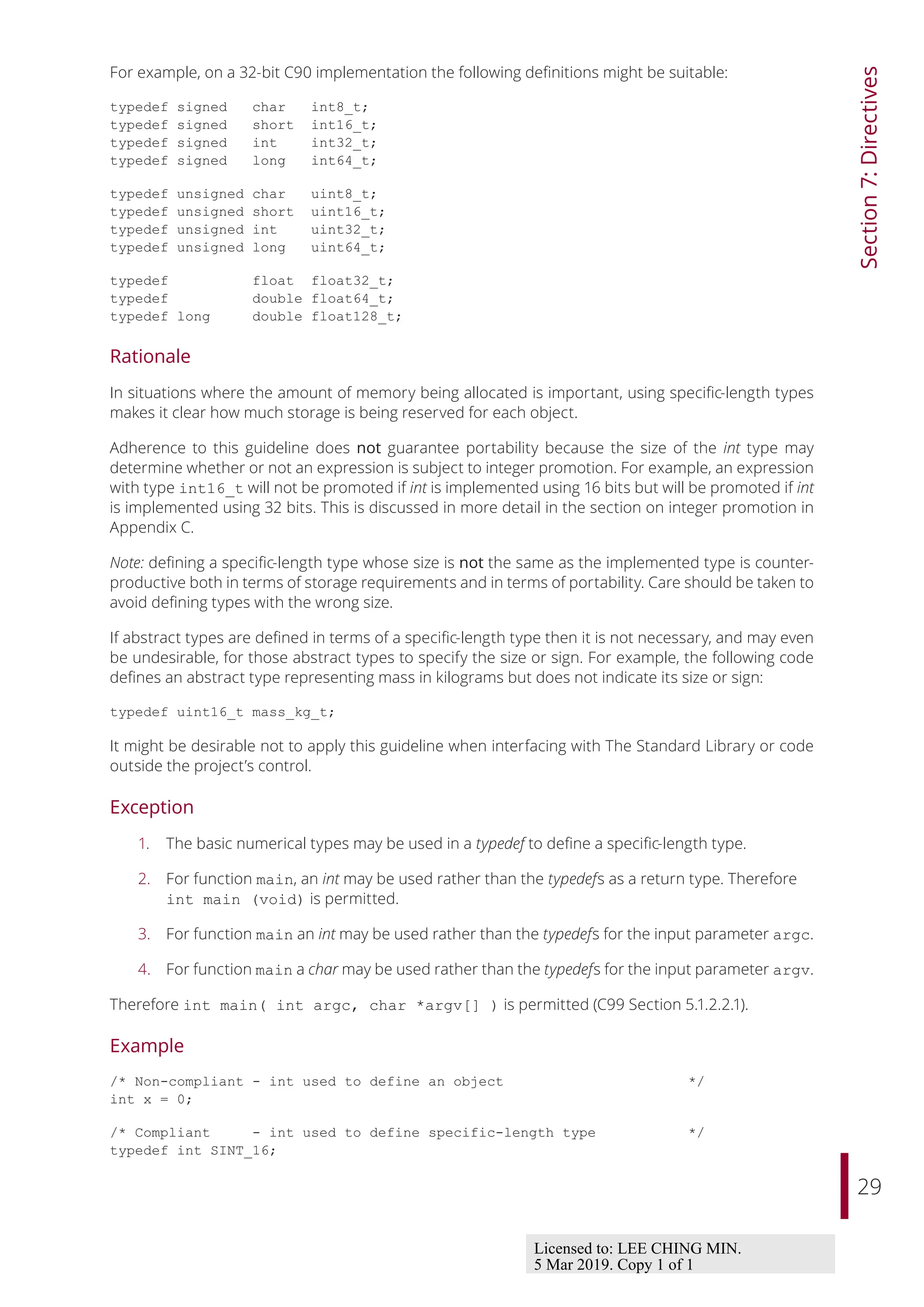 29
Section
7:
Directives
For example, on a 32-bit C90 implementation the following definitions might be suitable:
typedef signed char int8_t;
typedef signed short int16_t;
typedef signed int int32_t;
typedef signed long int64_t;
typedef unsigned char uint8_t;
typedef unsigned short uint16_t;
typedef unsigned int uint32_t;
typedef unsigned long uint64_t;
typedef float float32_t;
typedef double float64_t;
typedef long double float128_t;
Rationale
In situations where the amount of memory being allocated is important, using specific-length types
makes it clear how much storage is being reserved for each object.
Adherence to this guideline does not guarantee portability because the size of the int type may
determine whether or not an expression is subject to integer promotion. For example, an expression
with type int16_t will not be promoted if int is implemented using 16 bits but will be promoted if int
is implemented using 32 bits. This is discussed in more detail in the section on integer promotion in
Appendix C.
Note: defining a specific-length type whose size is not the same as the implemented type is counter-
productive both in terms of storage requirements and in terms of portability. Care should be taken to
avoid defining types with the wrong size.
If abstract types are defined in terms of a specific-length type then it is not necessary, and may even
be undesirable, for those abstract types to specify the size or sign. For example, the following code
defines an abstract type representing mass in kilograms but does not indicate its size or sign:
typedef uint16_t mass_kg_t;
It might be desirable not to apply this guideline when interfacing with The Standard Library or code
outside the project’s control.
Exception
1. The basic numerical types may be used in a typedef to define a specific-length type.
2. For function main, an int may be used rather than the typedefs as a return type. Therefore
int main (void) is permitted.
3. For function main an int may be used rather than the typedefs for the input parameter argc.
4. For function main a char may be used rather than the typedefs for the input parameter argv.
Therefore int main( int argc, char *argv[] ) is permitted (C99 Section 5.1.2.2.1).
Example
/* Non-compliant - int used to define an object */
int x = 0;
/* Compliant - int used to define specific-length type */
typedef int SINT_16;
Licensed to: LEE CHING MIN.
5 Mar 2019. Copy 1 of 1
 