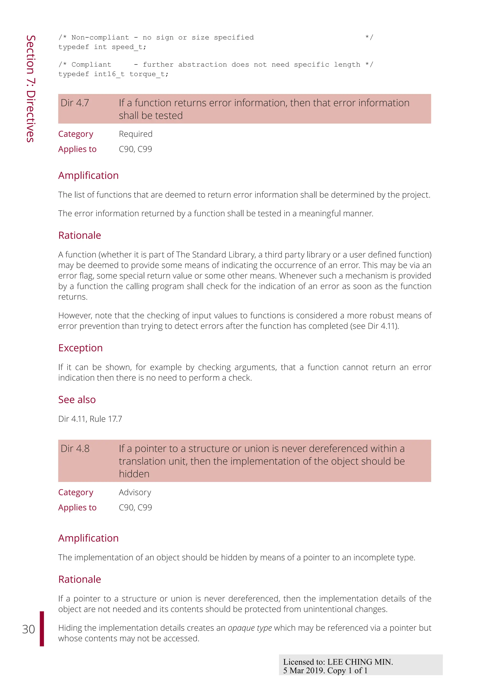 30
Section
7:
Directives
/* Non-compliant - no sign or size specified */
typedef int speed_t;
/* Compliant - further abstraction does not need specific length */
typedef int16_t torque_t;
Dir 4.7 If a function returns error information, then that error information
shall be tested
Category Required
Applies to C90, C99
Amplification
The list of functions that are deemed to return error information shall be determined by the project.
The error information returned by a function shall be tested in a meaningful manner.
Rationale
A function (whether it is part of The Standard Library, a third party library or a user defined function)
may be deemed to provide some means of indicating the occurrence of an error. This may be via an
error flag, some special return value or some other means. Whenever such a mechanism is provided
by a function the calling program shall check for the indication of an error as soon as the function
returns.
However, note that the checking of input values to functions is considered a more robust means of
error prevention than trying to detect errors after the function has completed (see Dir 4.11).
Exception
If it can be shown, for example by checking arguments, that a function cannot return an error
indication then there is no need to perform a check.
See also
Dir 4.11, Rule 17.7
Dir 4.8 If a pointer to a structure or union is never dereferenced within a
translation unit, then the implementation of the object should be
hidden
Category Advisory
Applies to C90, C99
Amplification
The implementation of an object should be hidden by means of a pointer to an incomplete type.
Rationale
If a pointer to a structure or union is never dereferenced, then the implementation details of the
object are not needed and its contents should be protected from unintentional changes.
Hiding the implementation details creates an opaque type which may be referenced via a pointer but
whose contents may not be accessed.
Licensed to: LEE CHING MIN.
5 Mar 2019. Copy 1 of 1
 