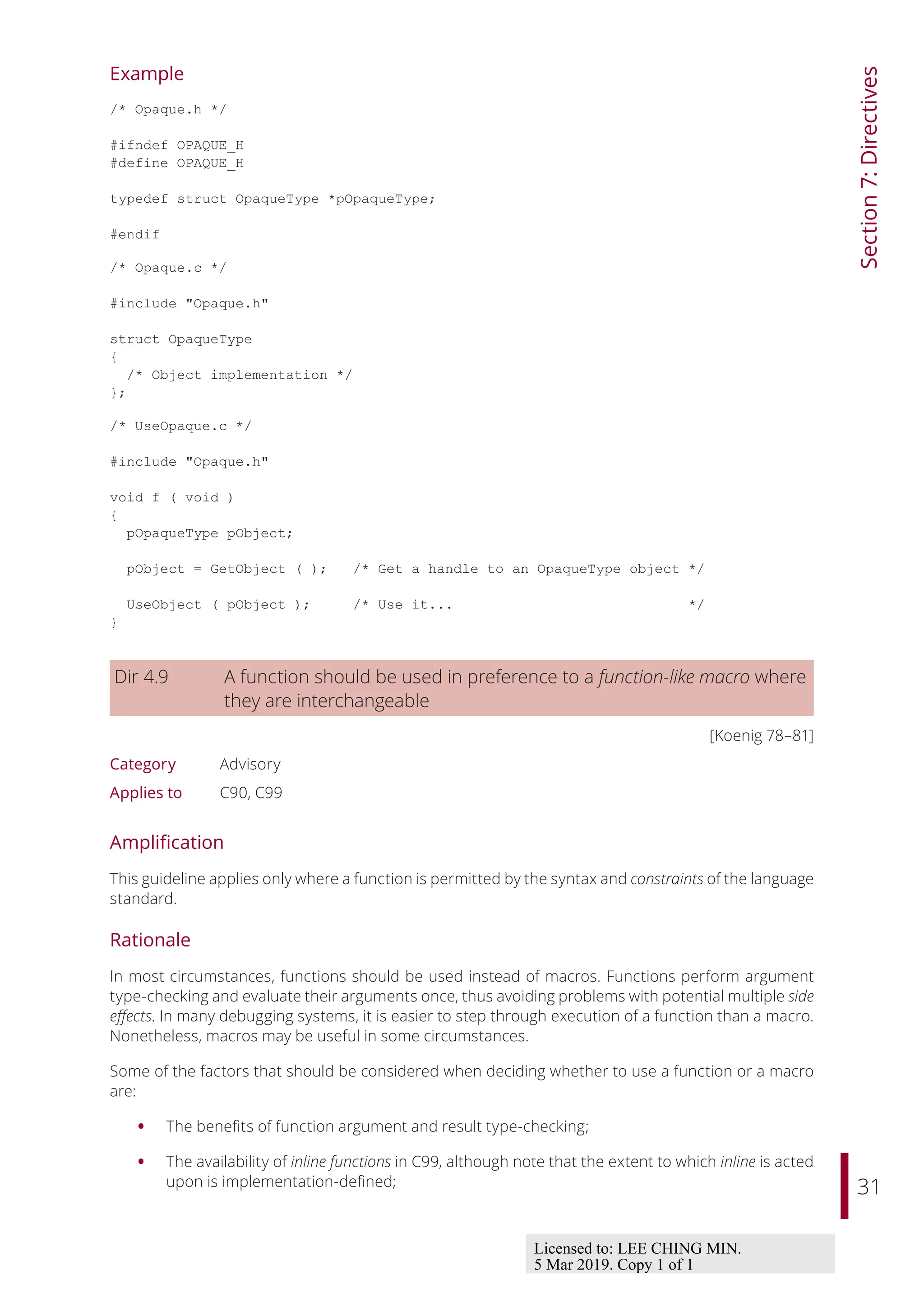 31
Section
7:
Directives
Example
/* Opaque.h */
#ifndef OPAQUE_H
#define OPAQUE_H
typedef struct OpaqueType *pOpaqueType;
#endif
/* Opaque.c */
#include "Opaque.h"
struct OpaqueType
{
/* Object implementation */
};
/* UseOpaque.c */
#include "Opaque.h"
void f ( void )
{
pOpaqueType pObject;
pObject = GetObject ( ); /* Get a handle to an OpaqueType object */
UseObject ( pObject ); /* Use it... */
}
Dir 4.9 A function should be used in preference to a function-like macro where
they are interchangeable
[Koenig 78–81]
Category Advisory
Applies to C90, C99
Amplification
This guideline applies only where a function is permitted by the syntax and constraints of the language
standard.
Rationale
In most circumstances, functions should be used instead of macros. Functions perform argument
type-checking and evaluate their arguments once, thus avoiding problems with potential multiple side
eﬀects. In many debugging systems, it is easier to step through execution of a function than a macro.
Nonetheless, macros may be useful in some circumstances.
Some of the factors that should be considered when deciding whether to use a function or a macro
are:
• The benefits of function argument and result type-checking;
• The availability of inline functions in C99, although note that the extent to which inline is acted
upon is implementation-defined;
Licensed to: LEE CHING MIN.
5 Mar 2019. Copy 1 of 1
 