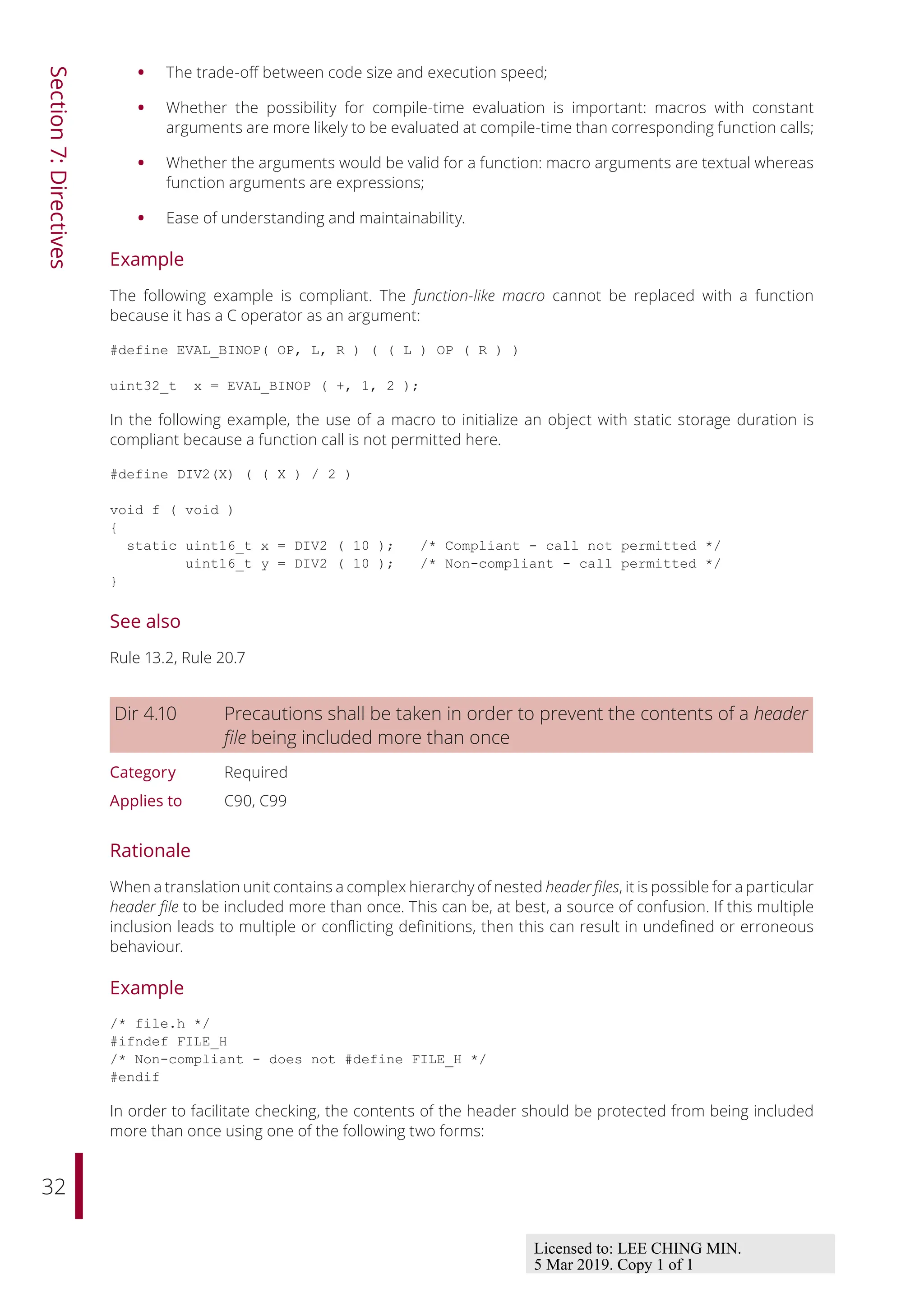 32
Section
7:
Directives
• The trade-oﬀ between code size and execution speed;
• Whether the possibility for compile-time evaluation is important: macros with constant
arguments are more likely to be evaluated at compile-time than corresponding function calls;
• Whether the arguments would be valid for a function: macro arguments are textual whereas
function arguments are expressions;
• Ease of understanding and maintainability.
Example
The following example is compliant. The function-like macro cannot be replaced with a function
because it has a C operator as an argument:
#define EVAL_BINOP( OP, L, R ) ( ( L ) OP ( R ) )
uint32_t x = EVAL_BINOP ( +, 1, 2 );
In the following example, the use of a macro to initialize an object with static storage duration is
compliant because a function call is not permitted here.
#define DIV2(X) ( ( X ) / 2 )
void f ( void )
{
static uint16_t x = DIV2 ( 10 ); /* Compliant - call not permitted */
uint16_t y = DIV2 ( 10 ); /* Non-compliant - call permitted */
}
See also
Rule 13.2, Rule 20.7
Dir 4.10 Precautions shall be taken in order to prevent the contents of a header
file being included more than once
Category Required
Applies to C90, C99
Rationale
When a translation unit contains a complex hierarchy of nested header files, it is possible for a particular
header file to be included more than once. This can be, at best, a source of confusion. If this multiple
inclusion leads to multiple or conflicting definitions, then this can result in undefined or erroneous
behaviour.
Example
/* file.h */
#ifndef FILE_H
/* Non-compliant - does not #define FILE_H */
#endif
In order to facilitate checking, the contents of the header should be protected from being included
more than once using one of the following two forms:
Licensed to: LEE CHING MIN.
5 Mar 2019. Copy 1 of 1
 