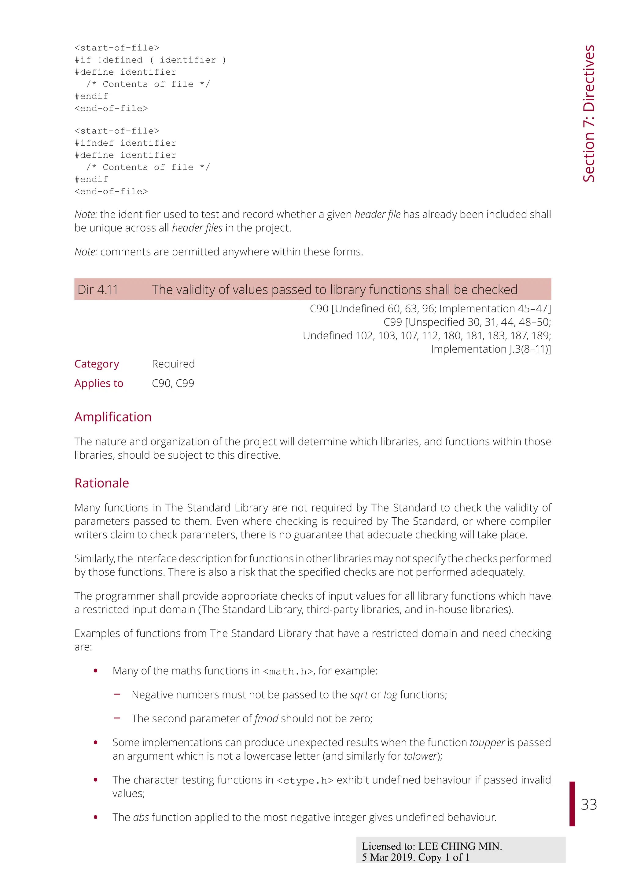 33
Section
7:
Directives
<start-of-file>
#if !defined ( identifier )
#define identifier
/* Contents of file */
#endif
<end-of-file>
<start-of-file>
#ifndef identifier
#define identifier
/* Contents of file */
#endif
<end-of-file>
Note: the identifier used to test and record whether a given header file has already been included shall
be unique across all header files in the project.
Note: comments are permitted anywhere within these forms.
Dir 4.11 The validity of values passed to library functions shall be checked
C90 [Undefined 60, 63, 96; Implementation 45–47]
C99 [Unspecified 30, 31, 44, 48–50;
Undefined 102, 103, 107, 112, 180, 181, 183, 187, 189;
Implementation J.3(8–11)]
Category Required
Applies to C90, C99
Amplification
The nature and organization of the project will determine which libraries, and functions within those
libraries, should be subject to this directive.
Rationale
Many functions in The Standard Library are not required by The Standard to check the validity of
parameters passed to them. Even where checking is required by The Standard, or where compiler
writers claim to check parameters, there is no guarantee that adequate checking will take place.
Similarly, the interface description for functions in other libraries may not specify the checks performed
by those functions. There is also a risk that the specified checks are not performed adequately.
The programmer shall provide appropriate checks of input values for all library functions which have
a restricted input domain (The Standard Library, third-party libraries, and in-house libraries).
Examples of functions from The Standard Library that have a restricted domain and need checking
are:
• Many of the maths functions in <math.h>, for example:
- Negative numbers must not be passed to the sqrt or log functions;
- The second parameter of fmod should not be zero;
• Some implementations can produce unexpected results when the function toupper is passed
an argument which is not a lowercase letter (and similarly for tolower);
• The character testing functions in <ctype.h> exhibit undefined behaviour if passed invalid
values;
• The abs function applied to the most negative integer gives undefined behaviour.
Licensed to: LEE CHING MIN.
5 Mar 2019. Copy 1 of 1
 
