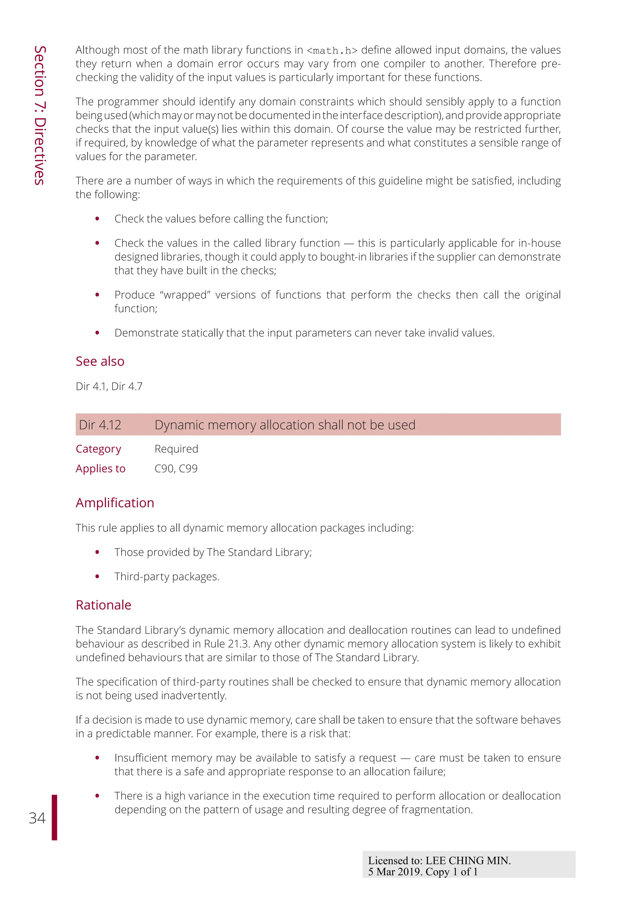 34
Section
7:
Directives
Although most of the math library functions in <math.h> define allowed input domains, the values
they return when a domain error occurs may vary from one compiler to another. Therefore pre-
checking the validity of the input values is particularly important for these functions.
The programmer should identify any domain constraints which should sensibly apply to a function
beingused(whichmayormaynotbedocumentedintheinterfacedescription),andprovideappropriate
checks that the input value(s) lies within this domain. Of course the value may be restricted further,
if required, by knowledge of what the parameter represents and what constitutes a sensible range of
values for the parameter.
There are a number of ways in which the requirements of this guideline might be satisfied, including
the following:
• Check the values before calling the function;
• Check the values in the called library function — this is particularly applicable for in-house
designed libraries, though it could apply to bought-in libraries if the supplier can demonstrate
that they have built in the checks;
• Produce “wrapped” versions of functions that perform the checks then call the original
function;
• Demonstrate statically that the input parameters can never take invalid values.
See also
Dir 4.1, Dir 4.7
Dir 4.12 Dynamic memory allocation shall not be used
Category Required
Applies to C90, C99
Amplification
This rule applies to all dynamic memory allocation packages including:
• Those provided by The Standard Library;
• Third-party packages.
Rationale
The Standard Library’s dynamic memory allocation and deallocation routines can lead to undefined
behaviour as described in Rule 21.3. Any other dynamic memory allocation system is likely to exhibit
undefined behaviours that are similar to those of The Standard Library.
The specification of third-party routines shall be checked to ensure that dynamic memory allocation
is not being used inadvertently.
If a decision is made to use dynamic memory, care shall be taken to ensure that the software behaves
in a predictable manner. For example, there is a risk that:
• Insuﬃcient memory may be available to satisfy a request — care must be taken to ensure
that there is a safe and appropriate response to an allocation failure;
• There is a high variance in the execution time required to perform allocation or deallocation
depending on the pattern of usage and resulting degree of fragmentation.
Licensed to: LEE CHING MIN.
5 Mar 2019. Copy 1 of 1
 