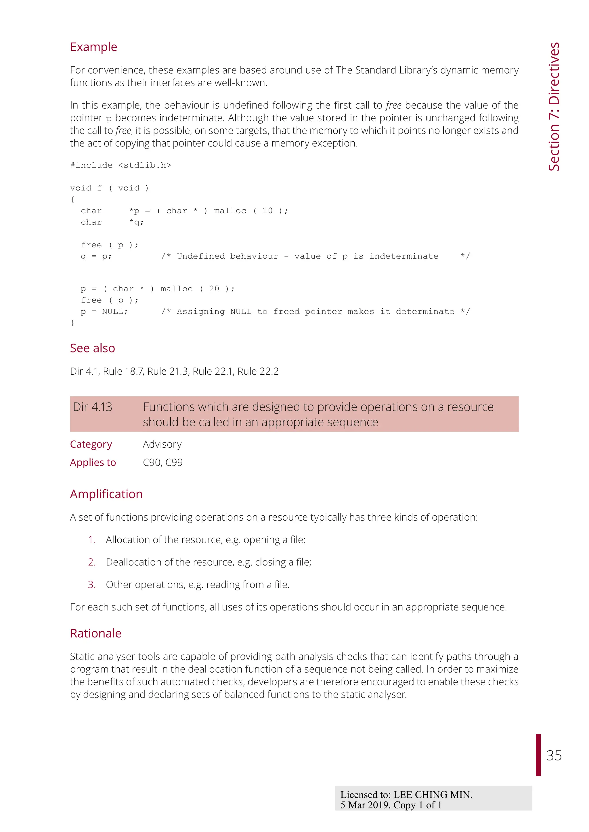 35
Section
7:
Directives
Example
For convenience, these examples are based around use of The Standard Library’s dynamic memory
functions as their interfaces are well-known.
In this example, the behaviour is undefined following the first call to free because the value of the
pointer p becomes indeterminate. Although the value stored in the pointer is unchanged following
the call to free, it is possible, on some targets, that the memory to which it points no longer exists and
the act of copying that pointer could cause a memory exception.
#include <stdlib.h>
void f ( void )
{
char *p = ( char * ) malloc ( 10 );
char *q;
free ( p );
q = p; /* Undefined behaviour - value of p is indeterminate */
p = ( char * ) malloc ( 20 );
free ( p );
p = NULL; /* Assigning NULL to freed pointer makes it determinate */
}
See also
Dir 4.1, Rule 18.7, Rule 21.3, Rule 22.1, Rule 22.2
Dir 4.13 Functions which are designed to provide operations on a resource
should be called in an appropriate sequence
Category Advisory
Applies to C90, C99
Amplification
A set of functions providing operations on a resource typically has three kinds of operation:
1. Allocation of the resource, e.g. opening a file;
2. Deallocation of the resource, e.g. closing a file;
3. Other operations, e.g. reading from a file.
For each such set of functions, all uses of its operations should occur in an appropriate sequence.
Rationale
Static analyser tools are capable of providing path analysis checks that can identify paths through a
program that result in the deallocation function of a sequence not being called. In order to maximize
the benefits of such automated checks, developers are therefore encouraged to enable these checks
by designing and declaring sets of balanced functions to the static analyser.
Licensed to: LEE CHING MIN.
5 Mar 2019. Copy 1 of 1
 