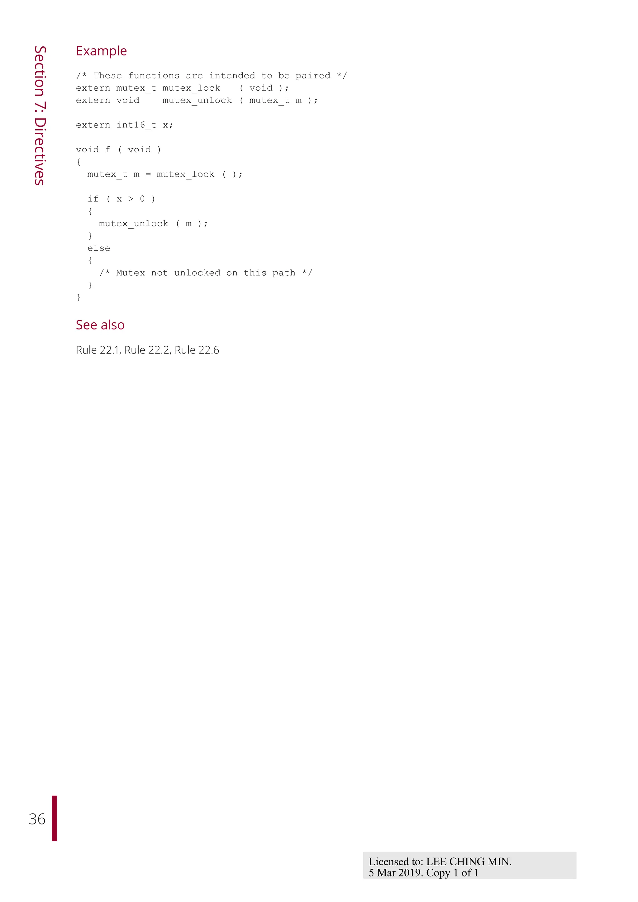 36
Section
7:
Directives
Example
/* These functions are intended to be paired */
extern mutex_t mutex_lock ( void );
extern void mutex_unlock ( mutex_t m );
extern int16_t x;
void f ( void )
{
mutex_t m = mutex_lock ( );
if ( x > 0 )
{
mutex_unlock ( m );
}
else
{
/* Mutex not unlocked on this path */
}
}
See also
Rule 22.1, Rule 22.2, Rule 22.6
Licensed to: LEE CHING MIN.
5 Mar 2019. Copy 1 of 1
 