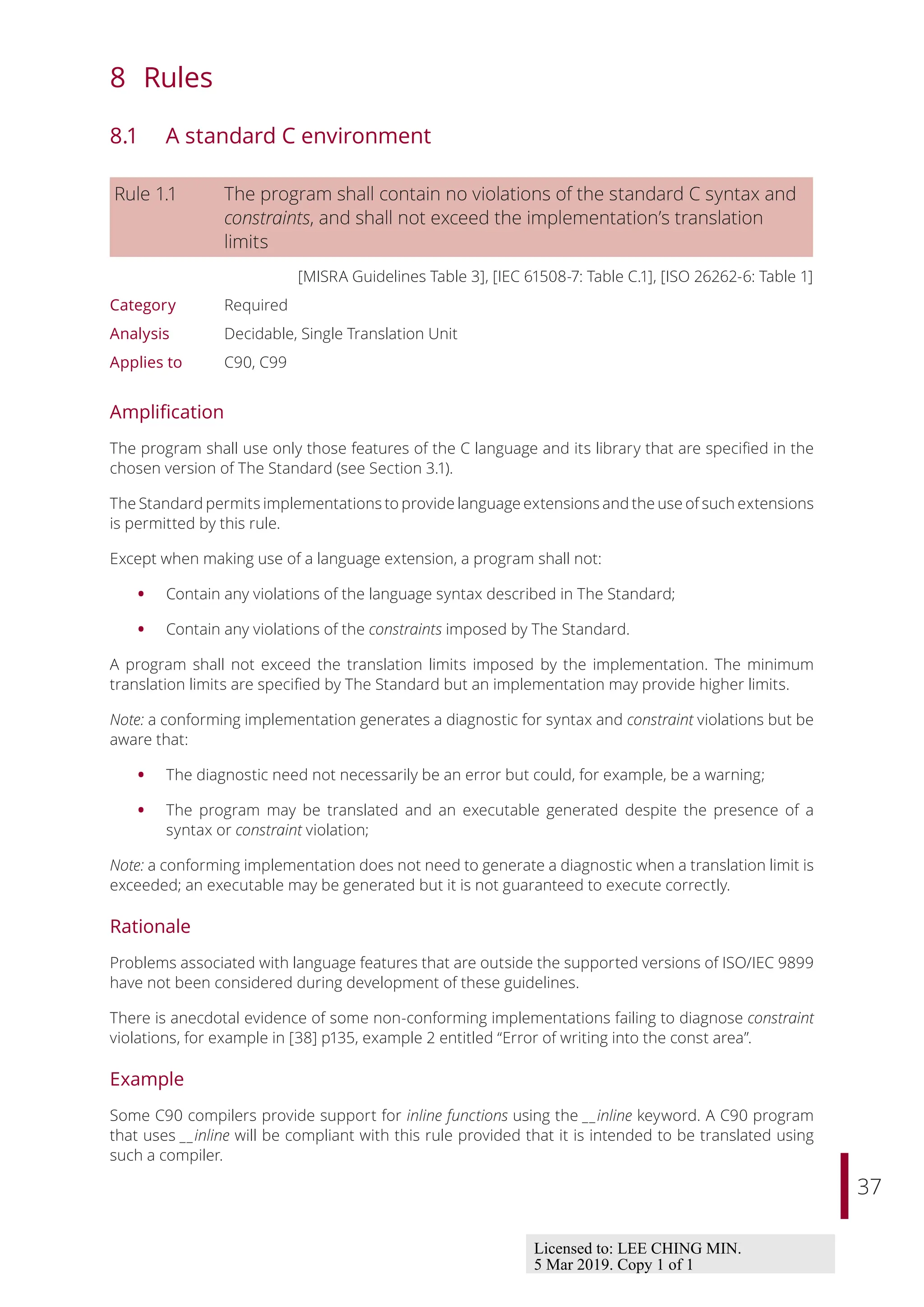 37
8 Rules
8.1 A standard C environment
Rule 1.1 The program shall contain no violations of the standard C syntax and
constraints, and shall not exceed the implementation’s translation
limits
[MISRA Guidelines Table 3], [IEC 61508-7: Table C.1], [ISO 26262-6: Table 1]
Category Required
Analysis Decidable, Single Translation Unit
Applies to C90, C99
Amplification
The program shall use only those features of the C language and its library that are specified in the
chosen version of The Standard (see Section 3.1).
The Standard permits implementations to provide language extensions and the use of such extensions
is permitted by this rule.
Except when making use of a language extension, a program shall not:
• Contain any violations of the language syntax described in The Standard;
• Contain any violations of the constraints imposed by The Standard.
A program shall not exceed the translation limits imposed by the implementation. The minimum
translation limits are specified by The Standard but an implementation may provide higher limits.
Note: a conforming implementation generates a diagnostic for syntax and constraint violations but be
aware that:
• The diagnostic need not necessarily be an error but could, for example, be a warning;
• The program may be translated and an executable generated despite the presence of a
syntax or constraint violation;
Note: a conforming implementation does not need to generate a diagnostic when a translation limit is
exceeded; an executable may be generated but it is not guaranteed to execute correctly.
Rationale
Problems associated with language features that are outside the supported versions of ISO/IEC 9899
have not been considered during development of these guidelines.
There is anecdotal evidence of some non-conforming implementations failing to diagnose constraint
violations, for example in [38] p135, example 2 entitled “Error of writing into the const area”.
Example
Some C90 compilers provide support for inline functions using the __inline keyword. A C90 program
that uses __inline will be compliant with this rule provided that it is intended to be translated using
such a compiler.
Licensed to: LEE CHING MIN.
5 Mar 2019. Copy 1 of 1
 