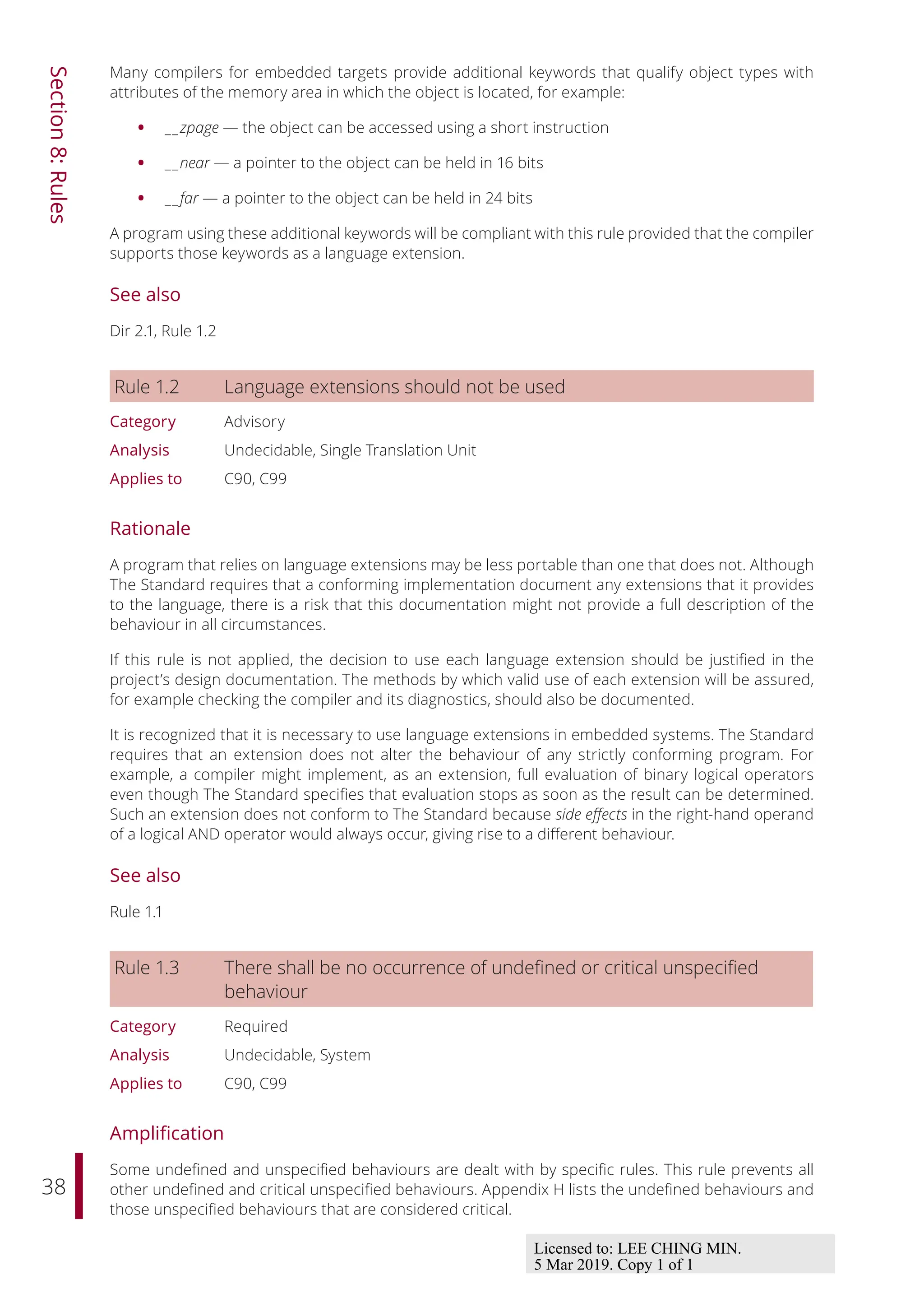 38
Section
8:
Rules
Many compilers for embedded targets provide additional keywords that qualify object types with
attributes of the memory area in which the object is located, for example:
• __zpage — the object can be accessed using a short instruction
• __near — a pointer to the object can be held in 16 bits
• __far — a pointer to the object can be held in 24 bits
A program using these additional keywords will be compliant with this rule provided that the compiler
supports those keywords as a language extension.
See also
Dir 2.1, Rule 1.2
Rule 1.2 Language extensions should not be used
Category Advisory
Analysis Undecidable, Single Translation Unit
Applies to C90, C99
Rationale
A program that relies on language extensions may be less portable than one that does not. Although
The Standard requires that a conforming implementation document any extensions that it provides
to the language, there is a risk that this documentation might not provide a full description of the
behaviour in all circumstances.
If this rule is not applied, the decision to use each language extension should be justified in the
project’s design documentation. The methods by which valid use of each extension will be assured,
for example checking the compiler and its diagnostics, should also be documented.
It is recognized that it is necessary to use language extensions in embedded systems. The Standard
requires that an extension does not alter the behaviour of any strictly conforming program. For
example, a compiler might implement, as an extension, full evaluation of binary logical operators
even though The Standard specifies that evaluation stops as soon as the result can be determined.
Such an extension does not conform to The Standard because side eﬀects in the right-hand operand
of a logical AND operator would always occur, giving rise to a diﬀerent behaviour.
See also
Rule 1.1
Rule 1.3 There shall be no occurrence of undefined or critical unspecified
behaviour
Category Required
Analysis Undecidable, System
Applies to C90, C99
Amplification
Some undefined and unspecified behaviours are dealt with by specific rules. This rule prevents all
other undefined and critical unspecified behaviours. Appendix H lists the undefined behaviours and
those unspecified behaviours that are considered critical.
Licensed to: LEE CHING MIN.
5 Mar 2019. Copy 1 of 1
 