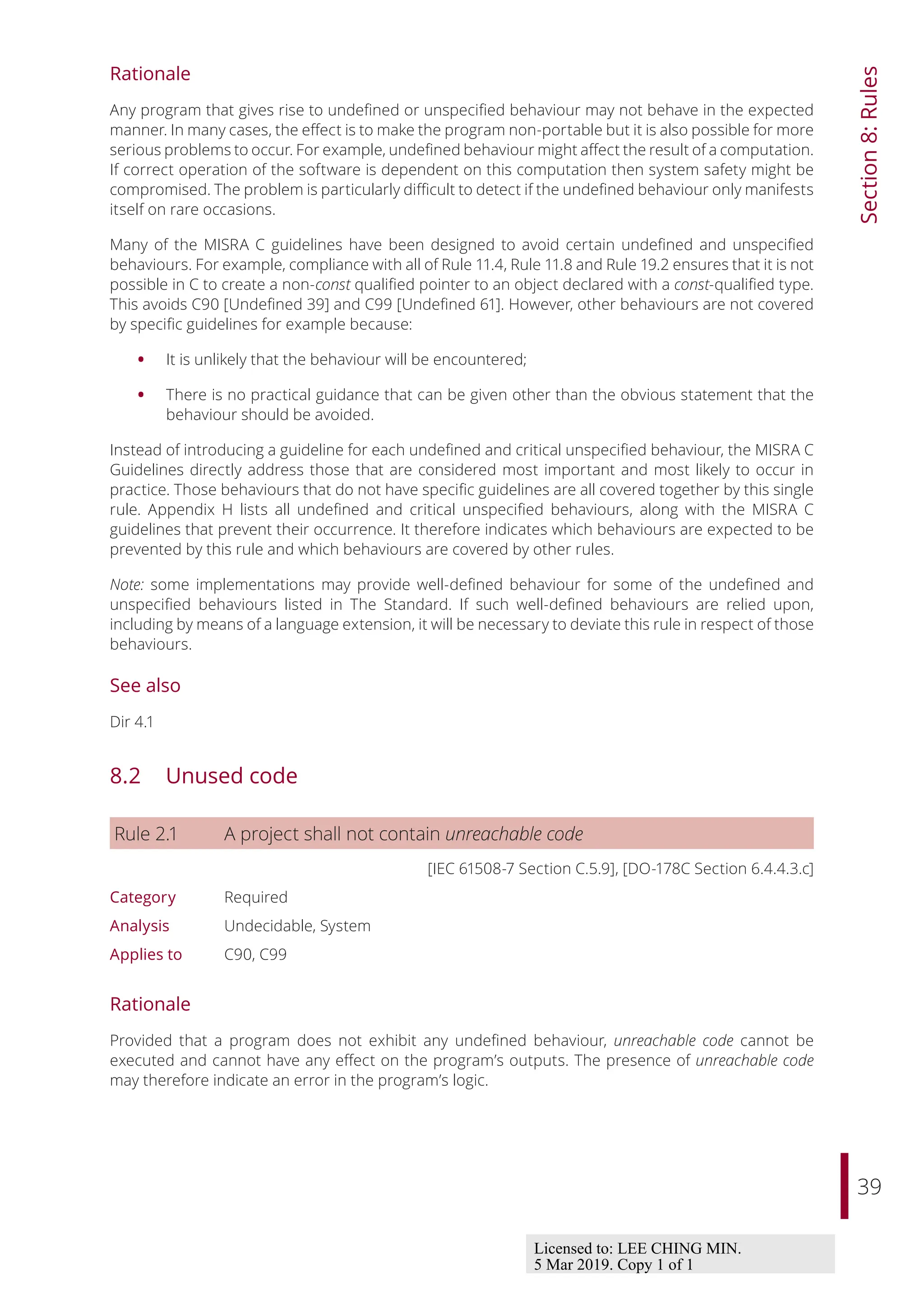 39
Section
8:
Rules
Rationale
Any program that gives rise to undefined or unspecified behaviour may not behave in the expected
manner. In many cases, the eﬀect is to make the program non-portable but it is also possible for more
serious problems to occur. For example, undefined behaviour might aﬀect the result of a computation.
If correct operation of the software is dependent on this computation then system safety might be
compromised. The problem is particularly diﬃcult to detect if the undefined behaviour only manifests
itself on rare occasions.
Many of the MISRA C guidelines have been designed to avoid certain undefined and unspecified
behaviours. For example, compliance with all of Rule 11.4, Rule 11.8 and Rule 19.2 ensures that it is not
possible in C to create a non-const qualified pointer to an object declared with a const-qualified type.
This avoids C90 [Undefined 39] and C99 [Undefined 61]. However, other behaviours are not covered
by specific guidelines for example because:
• It is unlikely that the behaviour will be encountered;
• There is no practical guidance that can be given other than the obvious statement that the
behaviour should be avoided.
Instead of introducing a guideline for each undefined and critical unspecified behaviour, the MISRA C
Guidelines directly address those that are considered most important and most likely to occur in
practice. Those behaviours that do not have specific guidelines are all covered together by this single
rule. Appendix H lists all undefined and critical unspecified behaviours, along with the MISRA C
guidelines that prevent their occurrence. It therefore indicates which behaviours are expected to be
prevented by this rule and which behaviours are covered by other rules.
Note: some implementations may provide well-defined behaviour for some of the undefined and
unspecified behaviours listed in The Standard. If such well-defined behaviours are relied upon,
including by means of a language extension, it will be necessary to deviate this rule in respect of those
behaviours.
See also
Dir 4.1
8.2 Unused code
Rule 2.1 A project shall not contain unreachable code
[IEC 61508-7 Section C.5.9], [DO-178C Section 6.4.4.3.c]
Category Required
Analysis Undecidable, System
Applies to C90, C99
Rationale
Provided that a program does not exhibit any undefined behaviour, unreachable code cannot be
executed and cannot have any eﬀect on the program’s outputs. The presence of unreachable code
may therefore indicate an error in the program’s logic.
Licensed to: LEE CHING MIN.
5 Mar 2019. Copy 1 of 1
 