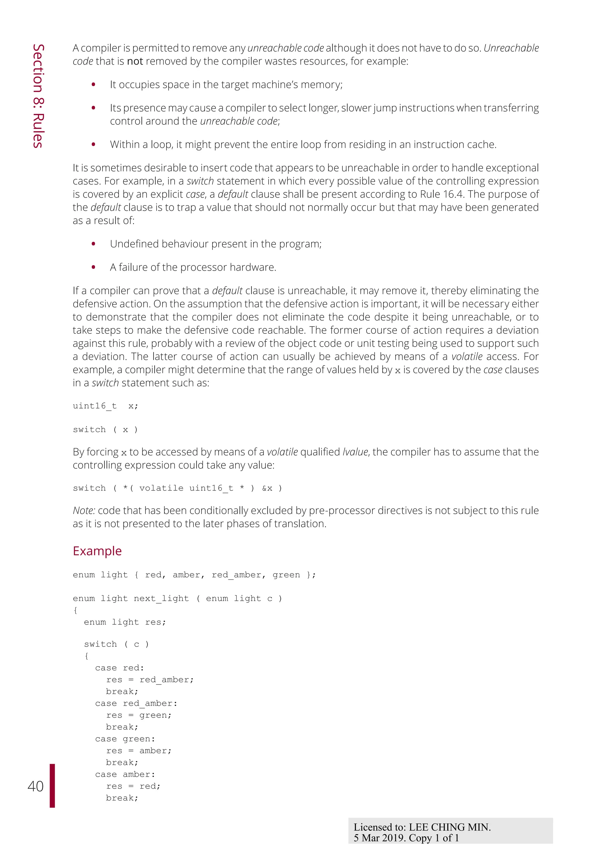 40
Section
8:
Rules
A compiler is permitted to remove any unreachable code although it does not have to do so. Unreachable
code that is not removed by the compiler wastes resources, for example:
• It occupies space in the target machine’s memory;
• Its presence may cause a compiler to select longer, slower jump instructions when transferring
control around the unreachable code;
• Within a loop, it might prevent the entire loop from residing in an instruction cache.
It is sometimes desirable to insert code that appears to be unreachable in order to handle exceptional
cases. For example, in a switch statement in which every possible value of the controlling expression
is covered by an explicit case, a default clause shall be present according to Rule 16.4. The purpose of
the default clause is to trap a value that should not normally occur but that may have been generated
as a result of:
• Undefined behaviour present in the program;
• A failure of the processor hardware.
If a compiler can prove that a default clause is unreachable, it may remove it, thereby eliminating the
defensive action. On the assumption that the defensive action is important, it will be necessary either
to demonstrate that the compiler does not eliminate the code despite it being unreachable, or to
take steps to make the defensive code reachable. The former course of action requires a deviation
against this rule, probably with a review of the object code or unit testing being used to support such
a deviation. The latter course of action can usually be achieved by means of a volatile access. For
example, a compiler might determine that the range of values held by x is covered by the case clauses
in a switch statement such as:
uint16_t x;
switch ( x )
By forcing x to be accessed by means of a volatile qualified lvalue, the compiler has to assume that the
controlling expression could take any value:
switch ( *( volatile uint16_t * ) &x )
Note: code that has been conditionally excluded by pre-processor directives is not subject to this rule
as it is not presented to the later phases of translation.
Example
enum light { red, amber, red_amber, green };
enum light next_light ( enum light c )
{
enum light res;
switch ( c )
{
case red:
res = red_amber;
break;
case red_amber:
res = green;
break;
case green:
res = amber;
break;
case amber:
res = red;
break;
Licensed to: LEE CHING MIN.
5 Mar 2019. Copy 1 of 1
 