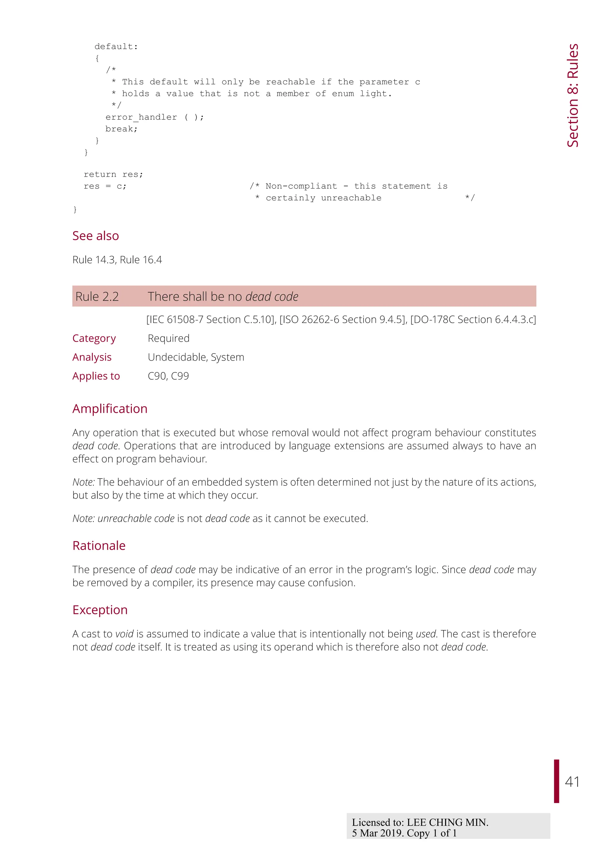 41
Section
8:
Rules
default:
{
/*
* This default will only be reachable if the parameter c
* holds a value that is not a member of enum light.
*/
error_handler ( );
break;
}
}
return res;
res = c; /* Non-compliant - this statement is
* certainly unreachable */
}
See also
Rule 14.3, Rule 16.4
Rule 2.2 There shall be no dead code
[IEC 61508-7 Section C.5.10], [ISO 26262-6 Section 9.4.5], [DO-178C Section 6.4.4.3.c]
Category Required
Analysis Undecidable, System
Applies to C90, C99
Amplification
Any operation that is executed but whose removal would not aﬀect program behaviour constitutes
dead code. Operations that are introduced by language extensions are assumed always to have an
eﬀect on program behaviour.
Note: The behaviour of an embedded system is often determined not just by the nature of its actions,
but also by the time at which they occur.
Note: unreachable code is not dead code as it cannot be executed.
Rationale
The presence of dead code may be indicative of an error in the program’s logic. Since dead code may
be removed by a compiler, its presence may cause confusion.
Exception
A cast to void is assumed to indicate a value that is intentionally not being used. The cast is therefore
not dead code itself. It is treated as using its operand which is therefore also not dead code.
Licensed to: LEE CHING MIN.
5 Mar 2019. Copy 1 of 1
 