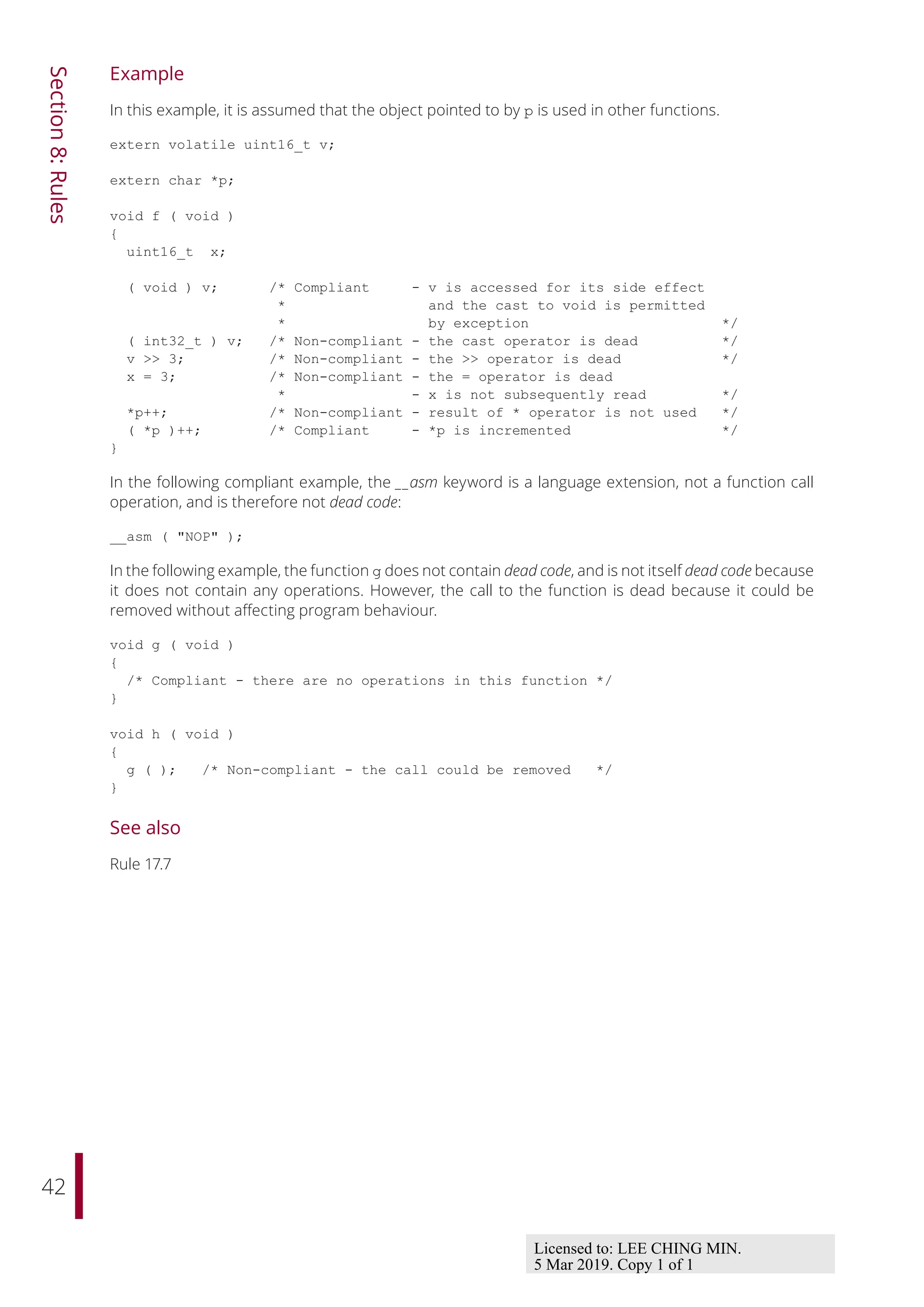 42
Section
8:
Rules
Example
In this example, it is assumed that the object pointed to by p is used in other functions.
extern volatile uint16_t v;
extern char *p;
void f ( void )
{
uint16_t x;
( void ) v; /* Compliant - v is accessed for its side effect
* and the cast to void is permitted
* by exception */
( int32_t ) v; /* Non-compliant - the cast operator is dead */
v >> 3; /* Non-compliant - the >> operator is dead */
x = 3; /* Non-compliant - the = operator is dead
* - x is not subsequently read */
*p++; /* Non-compliant - result of * operator is not used */
( *p )++; /* Compliant - *p is incremented */
}
In the following compliant example, the __asm keyword is a language extension, not a function call
operation, and is therefore not dead code:
__asm ( "NOP" );
In the following example, the function g does not contain dead code, and is not itself dead code because
it does not contain any operations. However, the call to the function is dead because it could be
removed without aﬀecting program behaviour.
void g ( void )
{
/* Compliant - there are no operations in this function */
}
void h ( void )
{
g ( ); /* Non-compliant - the call could be removed */
}
See also
Rule 17.7
Licensed to: LEE CHING MIN.
5 Mar 2019. Copy 1 of 1
 