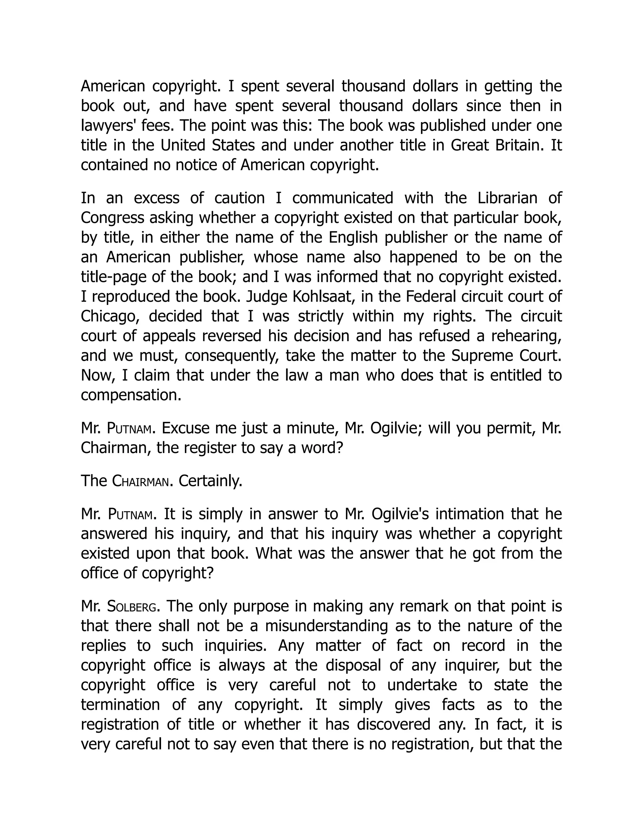 American copyright. I spent several thousand dollars in getting the
book out, and have spent several thousand dollars since then in
lawyers' fees. The point was this: The book was published under one
title in the United States and under another title in Great Britain. It
contained no notice of American copyright.
In an excess of caution I communicated with the Librarian of
Congress asking whether a copyright existed on that particular book,
by title, in either the name of the English publisher or the name of
an American publisher, whose name also happened to be on the
title-page of the book; and I was informed that no copyright existed.
I reproduced the book. Judge Kohlsaat, in the Federal circuit court of
Chicago, decided that I was strictly within my rights. The circuit
court of appeals reversed his decision and has refused a rehearing,
and we must, consequently, take the matter to the Supreme Court.
Now, I claim that under the law a man who does that is entitled to
compensation.
Mr. Putnam. Excuse me just a minute, Mr. Ogilvie; will you permit, Mr.
Chairman, the register to say a word?
The Chairman. Certainly.
Mr. Putnam. It is simply in answer to Mr. Ogilvie's intimation that he
answered his inquiry, and that his inquiry was whether a copyright
existed upon that book. What was the answer that he got from the
office of copyright?
Mr. Solberg. The only purpose in making any remark on that point is
that there shall not be a misunderstanding as to the nature of the
replies to such inquiries. Any matter of fact on record in the
copyright office is always at the disposal of any inquirer, but the
copyright office is very careful not to undertake to state the
termination of any copyright. It simply gives facts as to the
registration of title or whether it has discovered any. In fact, it is
very careful not to say even that there is no registration, but that the
 