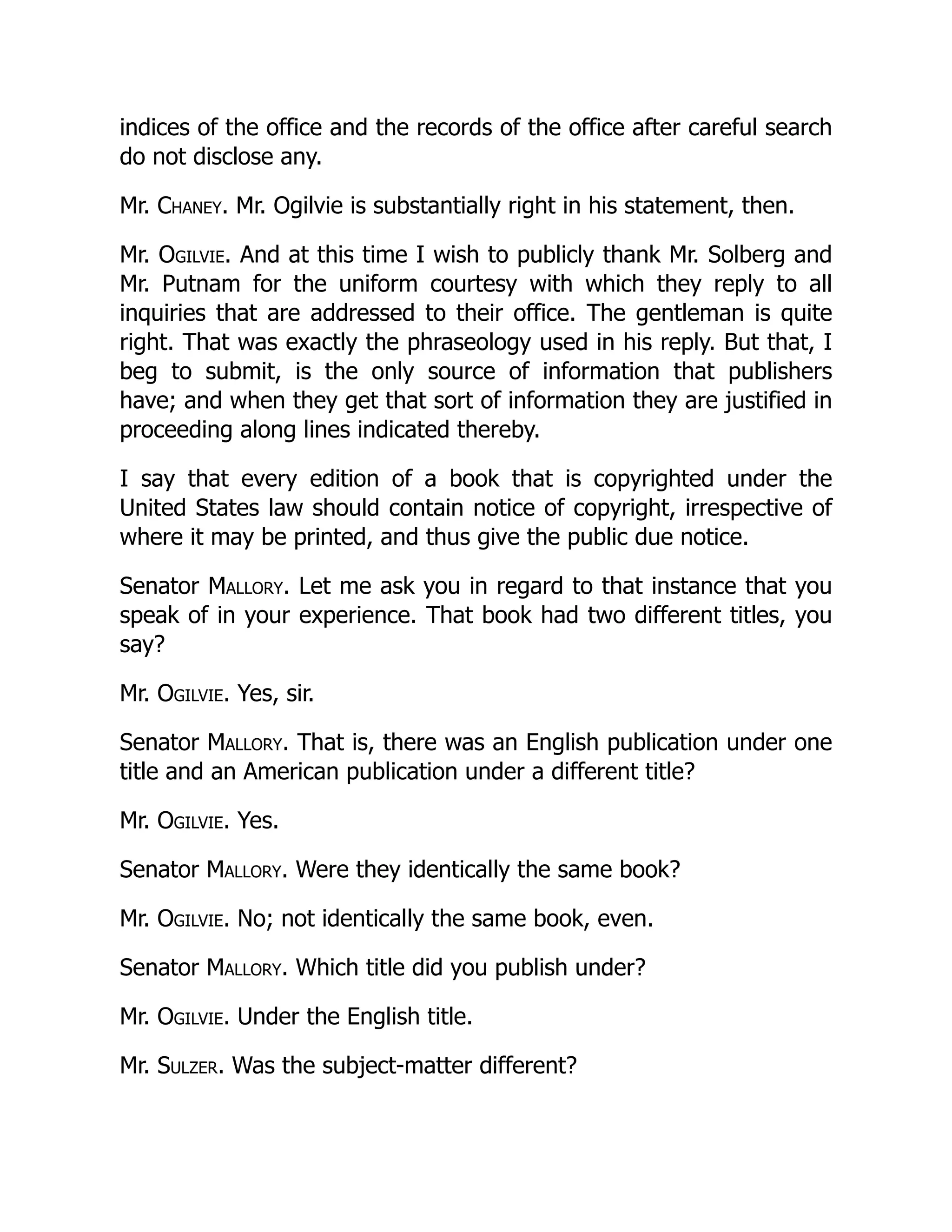 indices of the office and the records of the office after careful search
do not disclose any.
Mr. Chaney. Mr. Ogilvie is substantially right in his statement, then.
Mr. Ogilvie. And at this time I wish to publicly thank Mr. Solberg and
Mr. Putnam for the uniform courtesy with which they reply to all
inquiries that are addressed to their office. The gentleman is quite
right. That was exactly the phraseology used in his reply. But that, I
beg to submit, is the only source of information that publishers
have; and when they get that sort of information they are justified in
proceeding along lines indicated thereby.
I say that every edition of a book that is copyrighted under the
United States law should contain notice of copyright, irrespective of
where it may be printed, and thus give the public due notice.
Senator Mallory. Let me ask you in regard to that instance that you
speak of in your experience. That book had two different titles, you
say?
Mr. Ogilvie. Yes, sir.
Senator Mallory. That is, there was an English publication under one
title and an American publication under a different title?
Mr. Ogilvie. Yes.
Senator Mallory. Were they identically the same book?
Mr. Ogilvie. No; not identically the same book, even.
Senator Mallory. Which title did you publish under?
Mr. Ogilvie. Under the English title.
Mr. Sulzer. Was the subject-matter different?
 