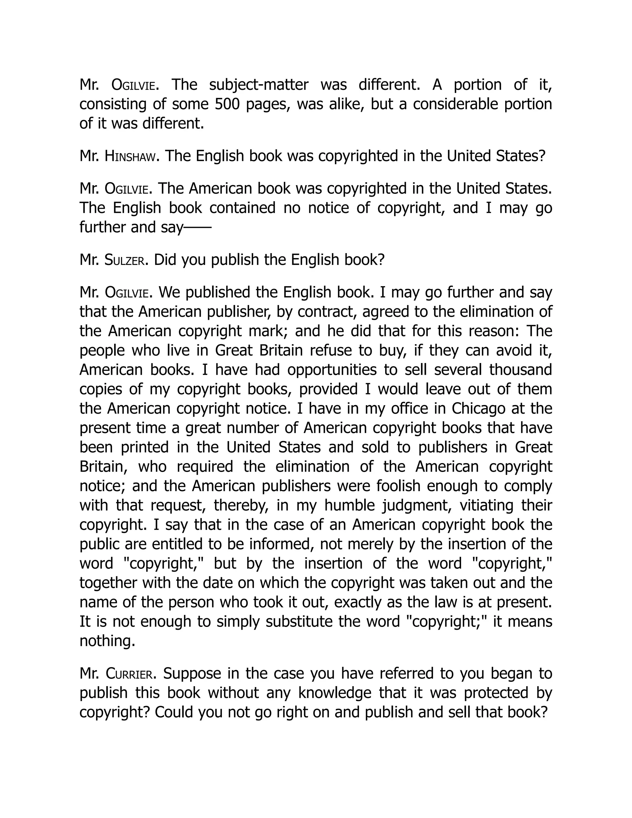 Mr. Ogilvie. The subject-matter was different. A portion of it,
consisting of some 500 pages, was alike, but a considerable portion
of it was different.
Mr. Hinshaw. The English book was copyrighted in the United States?
Mr. Ogilvie. The American book was copyrighted in the United States.
The English book contained no notice of copyright, and I may go
further and say——
Mr. Sulzer. Did you publish the English book?
Mr. Ogilvie. We published the English book. I may go further and say
that the American publisher, by contract, agreed to the elimination of
the American copyright mark; and he did that for this reason: The
people who live in Great Britain refuse to buy, if they can avoid it,
American books. I have had opportunities to sell several thousand
copies of my copyright books, provided I would leave out of them
the American copyright notice. I have in my office in Chicago at the
present time a great number of American copyright books that have
been printed in the United States and sold to publishers in Great
Britain, who required the elimination of the American copyright
notice; and the American publishers were foolish enough to comply
with that request, thereby, in my humble judgment, vitiating their
copyright. I say that in the case of an American copyright book the
public are entitled to be informed, not merely by the insertion of the
word "copyright," but by the insertion of the word "copyright,"
together with the date on which the copyright was taken out and the
name of the person who took it out, exactly as the law is at present.
It is not enough to simply substitute the word "copyright;" it means
nothing.
Mr. Currier. Suppose in the case you have referred to you began to
publish this book without any knowledge that it was protected by
copyright? Could you not go right on and publish and sell that book?
 