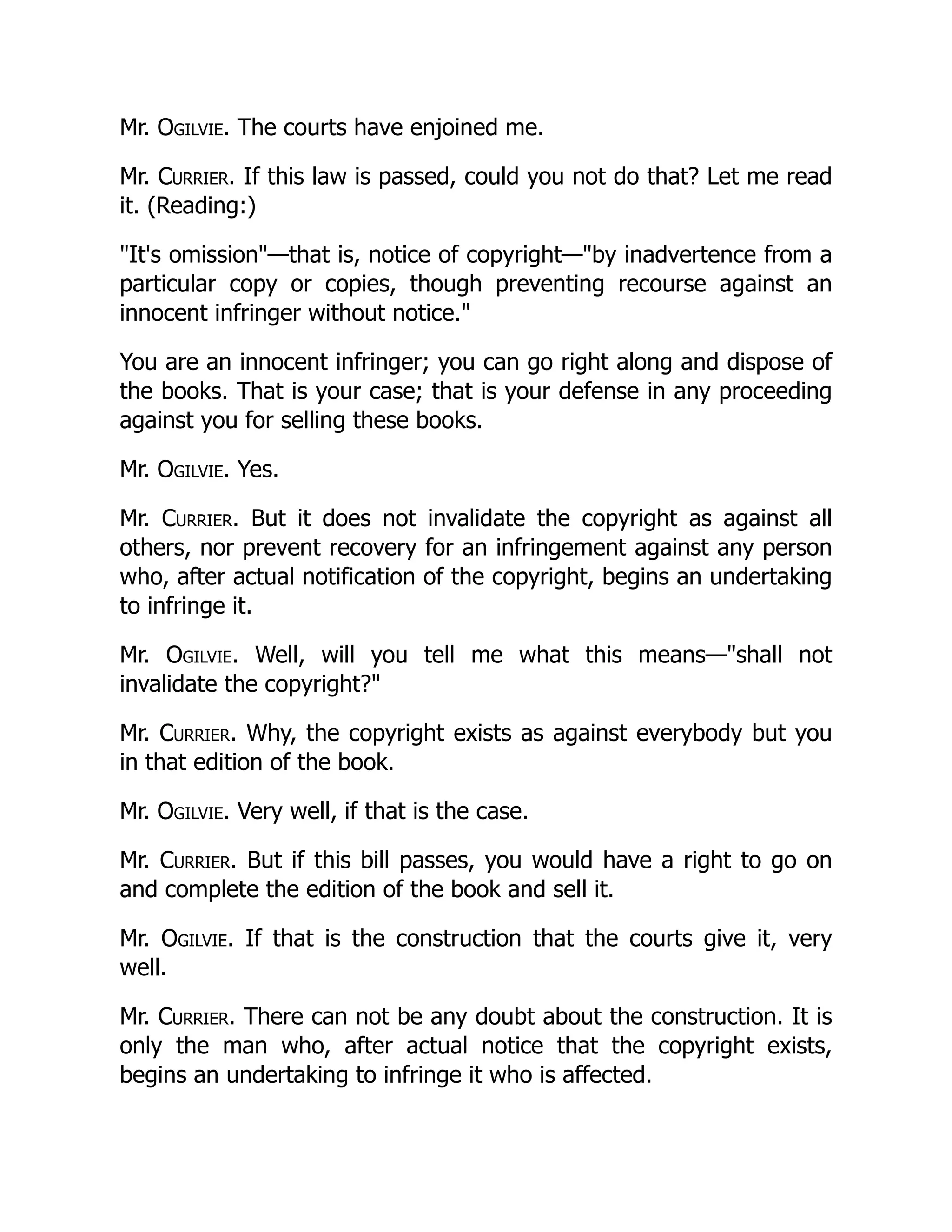 Mr. Ogilvie. The courts have enjoined me.
Mr. Currier. If this law is passed, could you not do that? Let me read
it. (Reading:)
"It's omission"—that is, notice of copyright—"by inadvertence from a
particular copy or copies, though preventing recourse against an
innocent infringer without notice."
You are an innocent infringer; you can go right along and dispose of
the books. That is your case; that is your defense in any proceeding
against you for selling these books.
Mr. Ogilvie. Yes.
Mr. Currier. But it does not invalidate the copyright as against all
others, nor prevent recovery for an infringement against any person
who, after actual notification of the copyright, begins an undertaking
to infringe it.
Mr. Ogilvie. Well, will you tell me what this means—"shall not
invalidate the copyright?"
Mr. Currier. Why, the copyright exists as against everybody but you
in that edition of the book.
Mr. Ogilvie. Very well, if that is the case.
Mr. Currier. But if this bill passes, you would have a right to go on
and complete the edition of the book and sell it.
Mr. Ogilvie. If that is the construction that the courts give it, very
well.
Mr. Currier. There can not be any doubt about the construction. It is
only the man who, after actual notice that the copyright exists,
begins an undertaking to infringe it who is affected.
 