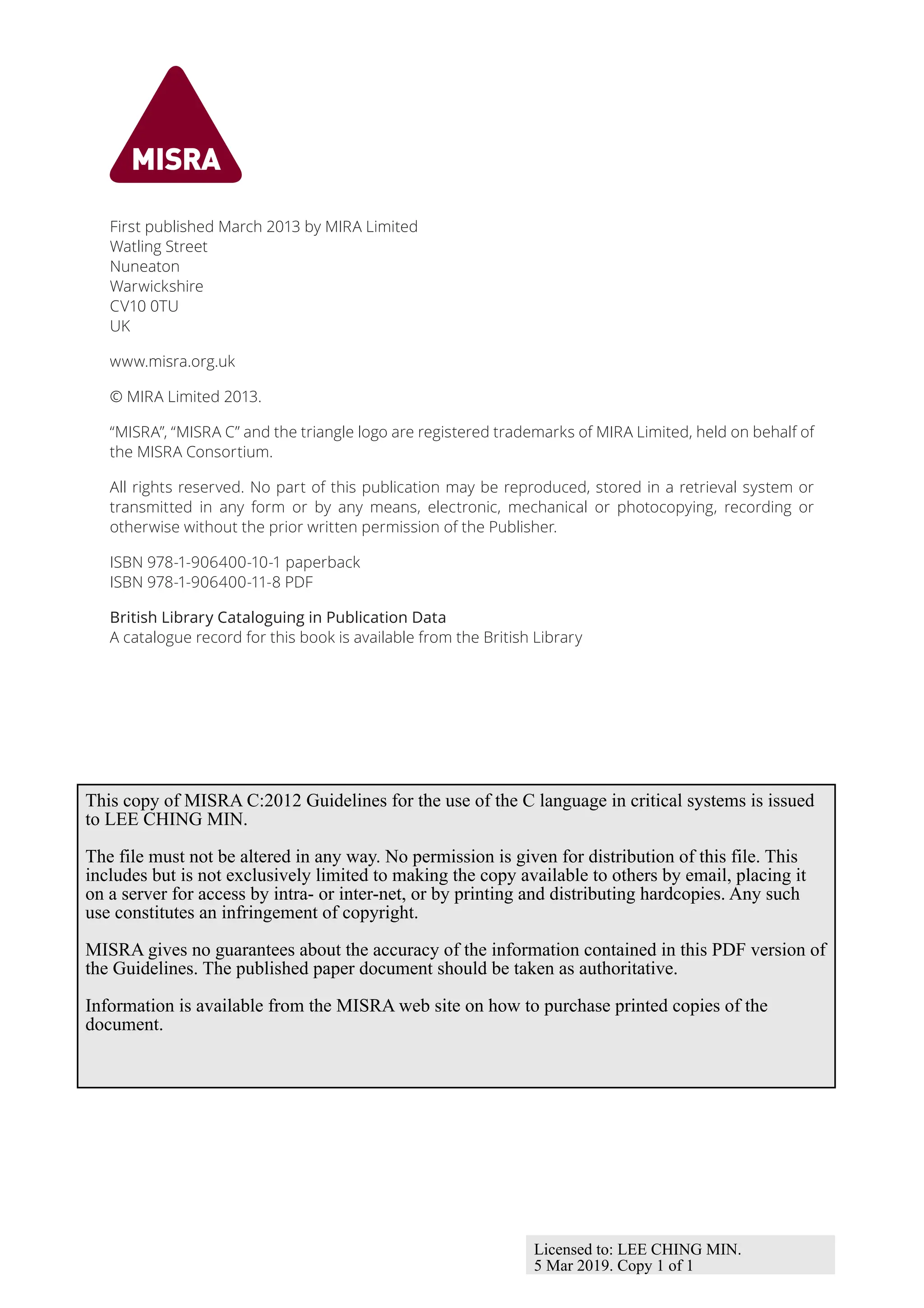 First published March 2013 by MIRA Limited
Watling Street
Nuneaton
Warwickshire
CV10 0TU
UK
www.misra.org.uk
© MIRA Limited 2013.
“MISRA”, “MISRA C” and the triangle logo are registered trademarks of MIRA Limited, held on behalf of
the MISRA Consortium.
All rights reserved. No part of this publication may be reproduced, stored in a retrieval system or
transmitted in any form or by any means, electronic, mechanical or photocopying, recording or
otherwise without the prior written permission of the Publisher.
ISBN 978-1-906400-10-1 paperback
ISBN 978-1-906400-11-8 PDF
British Library Cataloguing in Publication Data
A catalogue record for this book is available from the British Library
This copy of MISRA C:2012 Guidelines for the use of the C language in critical systems is issued
to LEE CHING MIN.
The file must not be altered in any way. No permission is given for distribution of this file. This
includes but is not exclusively limited to making the copy available to others by email, placing it
on a server for access by intra- or inter-net, or by printing and distributing hardcopies. Any such
use constitutes an infringement of copyright.
MISRA gives no guarantees about the accuracy of the information contained in this PDF version of
the Guidelines. The published paper document should be taken as authoritative.
Information is available from the MISRA web site on how to purchase printed copies of the
document.
Licensed to: LEE CHING MIN.
5 Mar 2019. Copy 1 of 1
 