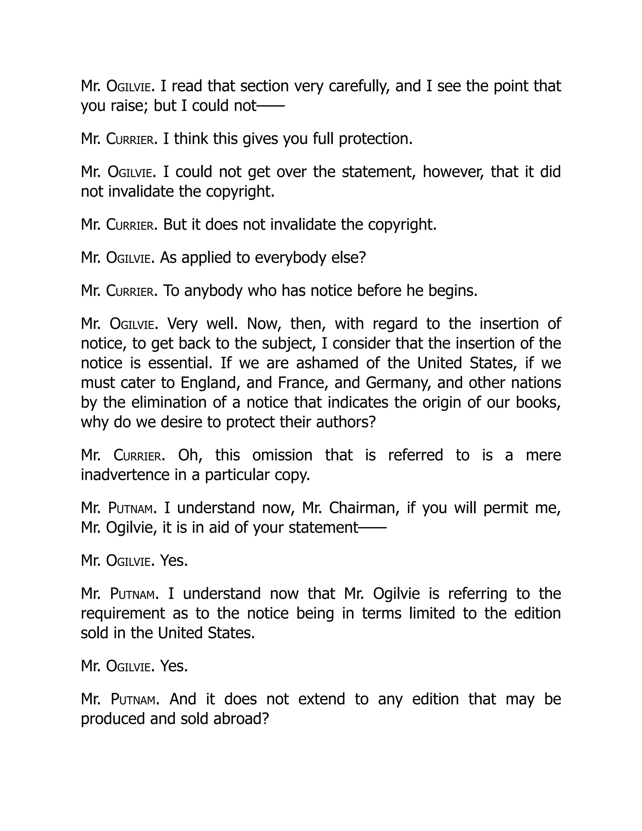 Mr. Ogilvie. I read that section very carefully, and I see the point that
you raise; but I could not——
Mr. Currier. I think this gives you full protection.
Mr. Ogilvie. I could not get over the statement, however, that it did
not invalidate the copyright.
Mr. Currier. But it does not invalidate the copyright.
Mr. Ogilvie. As applied to everybody else?
Mr. Currier. To anybody who has notice before he begins.
Mr. Ogilvie. Very well. Now, then, with regard to the insertion of
notice, to get back to the subject, I consider that the insertion of the
notice is essential. If we are ashamed of the United States, if we
must cater to England, and France, and Germany, and other nations
by the elimination of a notice that indicates the origin of our books,
why do we desire to protect their authors?
Mr. Currier. Oh, this omission that is referred to is a mere
inadvertence in a particular copy.
Mr. Putnam. I understand now, Mr. Chairman, if you will permit me,
Mr. Ogilvie, it is in aid of your statement——
Mr. Ogilvie. Yes.
Mr. Putnam. I understand now that Mr. Ogilvie is referring to the
requirement as to the notice being in terms limited to the edition
sold in the United States.
Mr. Ogilvie. Yes.
Mr. Putnam. And it does not extend to any edition that may be
produced and sold abroad?
 