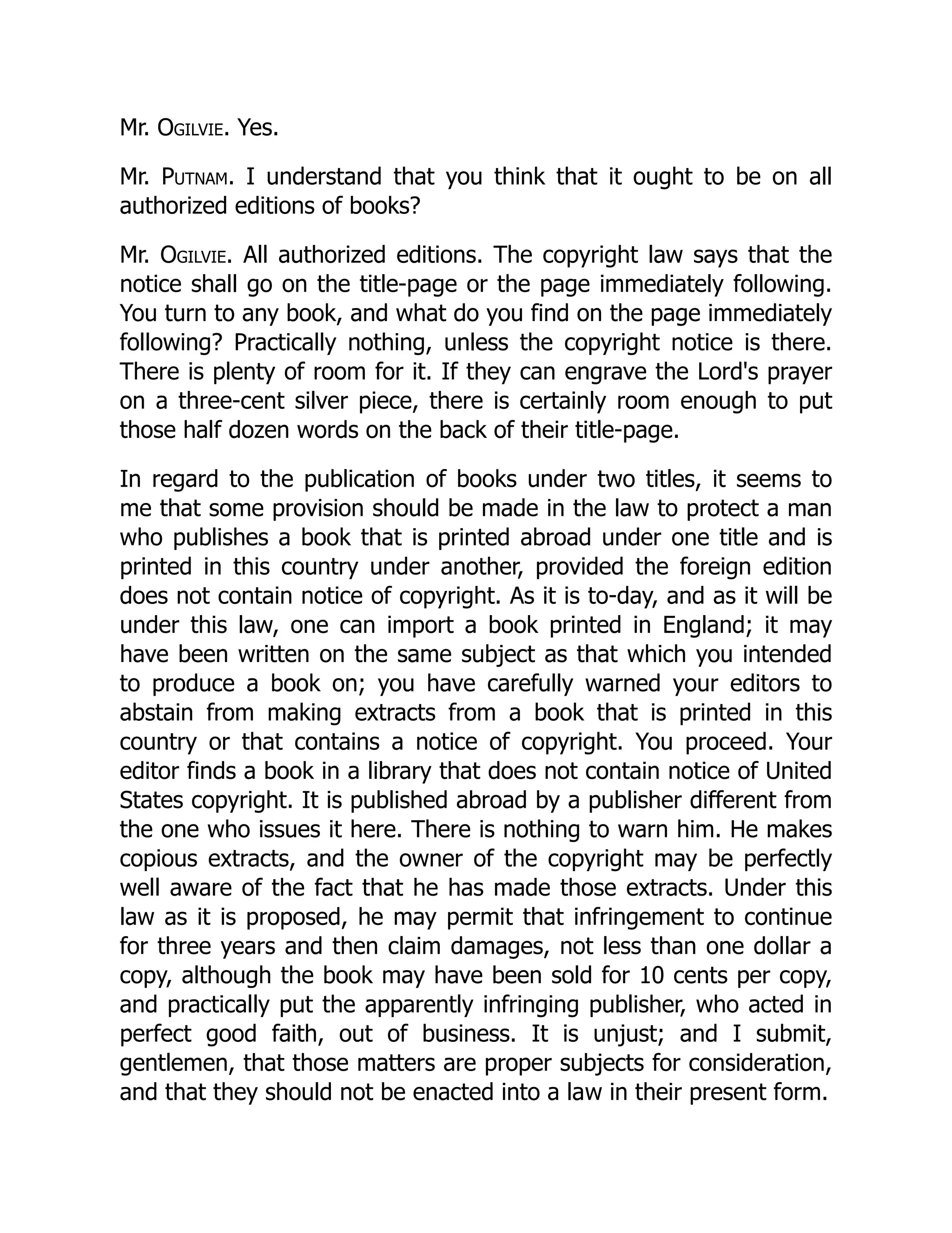 Mr. Ogilvie. Yes.
Mr. Putnam. I understand that you think that it ought to be on all
authorized editions of books?
Mr. Ogilvie. All authorized editions. The copyright law says that the
notice shall go on the title-page or the page immediately following.
You turn to any book, and what do you find on the page immediately
following? Practically nothing, unless the copyright notice is there.
There is plenty of room for it. If they can engrave the Lord's prayer
on a three-cent silver piece, there is certainly room enough to put
those half dozen words on the back of their title-page.
In regard to the publication of books under two titles, it seems to
me that some provision should be made in the law to protect a man
who publishes a book that is printed abroad under one title and is
printed in this country under another, provided the foreign edition
does not contain notice of copyright. As it is to-day, and as it will be
under this law, one can import a book printed in England; it may
have been written on the same subject as that which you intended
to produce a book on; you have carefully warned your editors to
abstain from making extracts from a book that is printed in this
country or that contains a notice of copyright. You proceed. Your
editor finds a book in a library that does not contain notice of United
States copyright. It is published abroad by a publisher different from
the one who issues it here. There is nothing to warn him. He makes
copious extracts, and the owner of the copyright may be perfectly
well aware of the fact that he has made those extracts. Under this
law as it is proposed, he may permit that infringement to continue
for three years and then claim damages, not less than one dollar a
copy, although the book may have been sold for 10 cents per copy,
and practically put the apparently infringing publisher, who acted in
perfect good faith, out of business. It is unjust; and I submit,
gentlemen, that those matters are proper subjects for consideration,
and that they should not be enacted into a law in their present form.
 