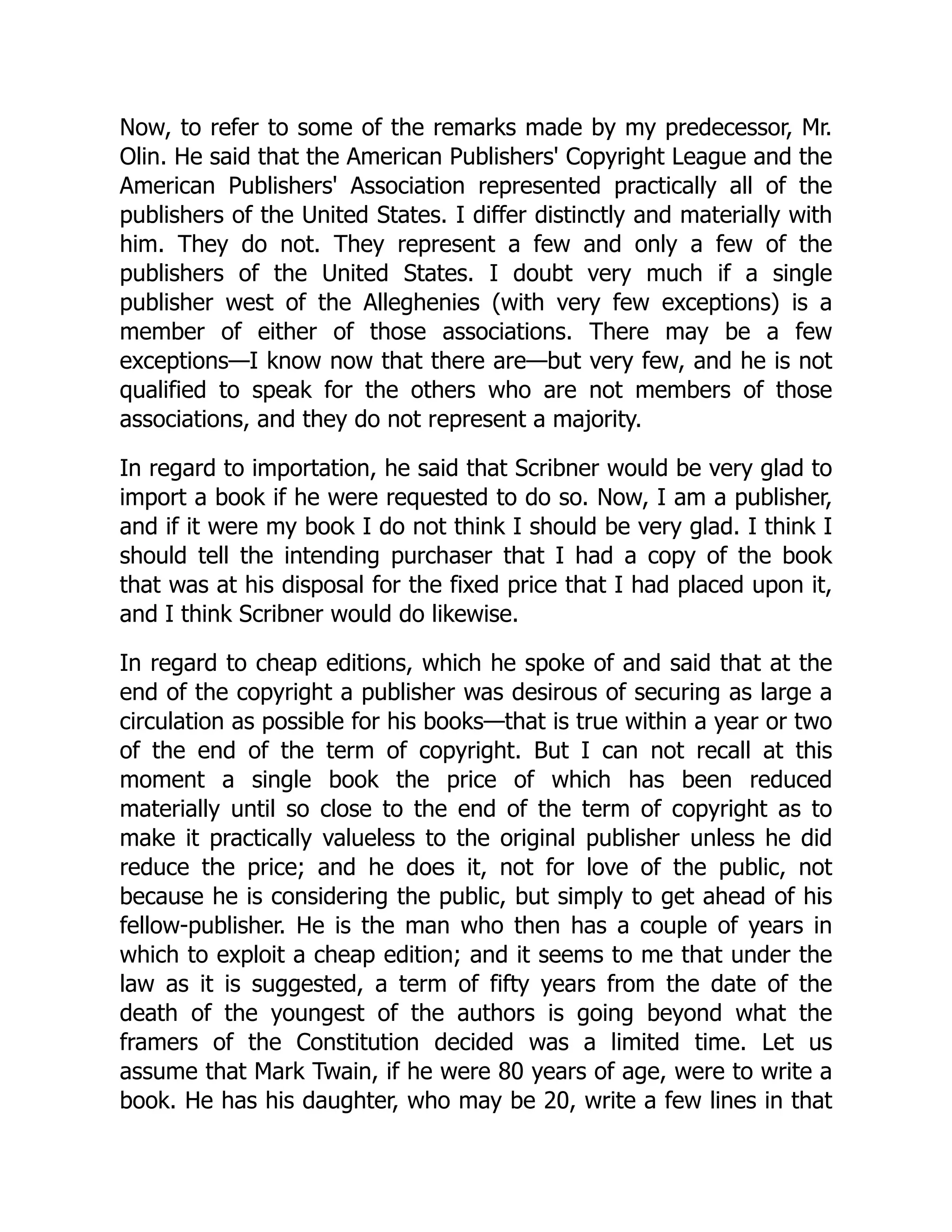 Now, to refer to some of the remarks made by my predecessor, Mr.
Olin. He said that the American Publishers' Copyright League and the
American Publishers' Association represented practically all of the
publishers of the United States. I differ distinctly and materially with
him. They do not. They represent a few and only a few of the
publishers of the United States. I doubt very much if a single
publisher west of the Alleghenies (with very few exceptions) is a
member of either of those associations. There may be a few
exceptions—I know now that there are—but very few, and he is not
qualified to speak for the others who are not members of those
associations, and they do not represent a majority.
In regard to importation, he said that Scribner would be very glad to
import a book if he were requested to do so. Now, I am a publisher,
and if it were my book I do not think I should be very glad. I think I
should tell the intending purchaser that I had a copy of the book
that was at his disposal for the fixed price that I had placed upon it,
and I think Scribner would do likewise.
In regard to cheap editions, which he spoke of and said that at the
end of the copyright a publisher was desirous of securing as large a
circulation as possible for his books—that is true within a year or two
of the end of the term of copyright. But I can not recall at this
moment a single book the price of which has been reduced
materially until so close to the end of the term of copyright as to
make it practically valueless to the original publisher unless he did
reduce the price; and he does it, not for love of the public, not
because he is considering the public, but simply to get ahead of his
fellow-publisher. He is the man who then has a couple of years in
which to exploit a cheap edition; and it seems to me that under the
law as it is suggested, a term of fifty years from the date of the
death of the youngest of the authors is going beyond what the
framers of the Constitution decided was a limited time. Let us
assume that Mark Twain, if he were 80 years of age, were to write a
book. He has his daughter, who may be 20, write a few lines in that
 
