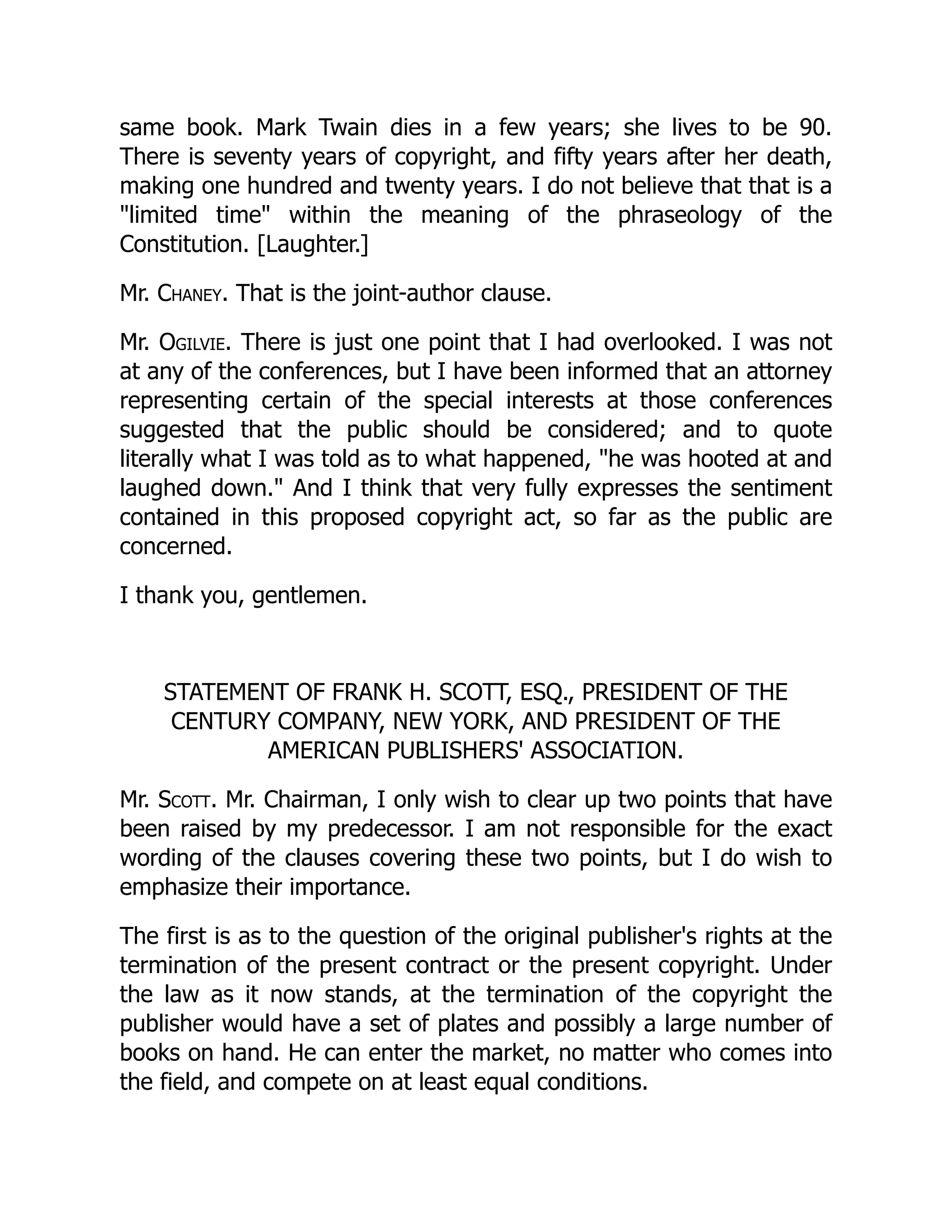 same book. Mark Twain dies in a few years; she lives to be 90.
There is seventy years of copyright, and fifty years after her death,
making one hundred and twenty years. I do not believe that that is a
"limited time" within the meaning of the phraseology of the
Constitution. [Laughter.]
Mr. Chaney. That is the joint-author clause.
Mr. Ogilvie. There is just one point that I had overlooked. I was not
at any of the conferences, but I have been informed that an attorney
representing certain of the special interests at those conferences
suggested that the public should be considered; and to quote
literally what I was told as to what happened, "he was hooted at and
laughed down." And I think that very fully expresses the sentiment
contained in this proposed copyright act, so far as the public are
concerned.
I thank you, gentlemen.
STATEMENT OF FRANK H. SCOTT, ESQ., PRESIDENT OF THE
CENTURY COMPANY, NEW YORK, AND PRESIDENT OF THE
AMERICAN PUBLISHERS' ASSOCIATION.
Mr. Scott. Mr. Chairman, I only wish to clear up two points that have
been raised by my predecessor. I am not responsible for the exact
wording of the clauses covering these two points, but I do wish to
emphasize their importance.
The first is as to the question of the original publisher's rights at the
termination of the present contract or the present copyright. Under
the law as it now stands, at the termination of the copyright the
publisher would have a set of plates and possibly a large number of
books on hand. He can enter the market, no matter who comes into
the field, and compete on at least equal conditions.
 