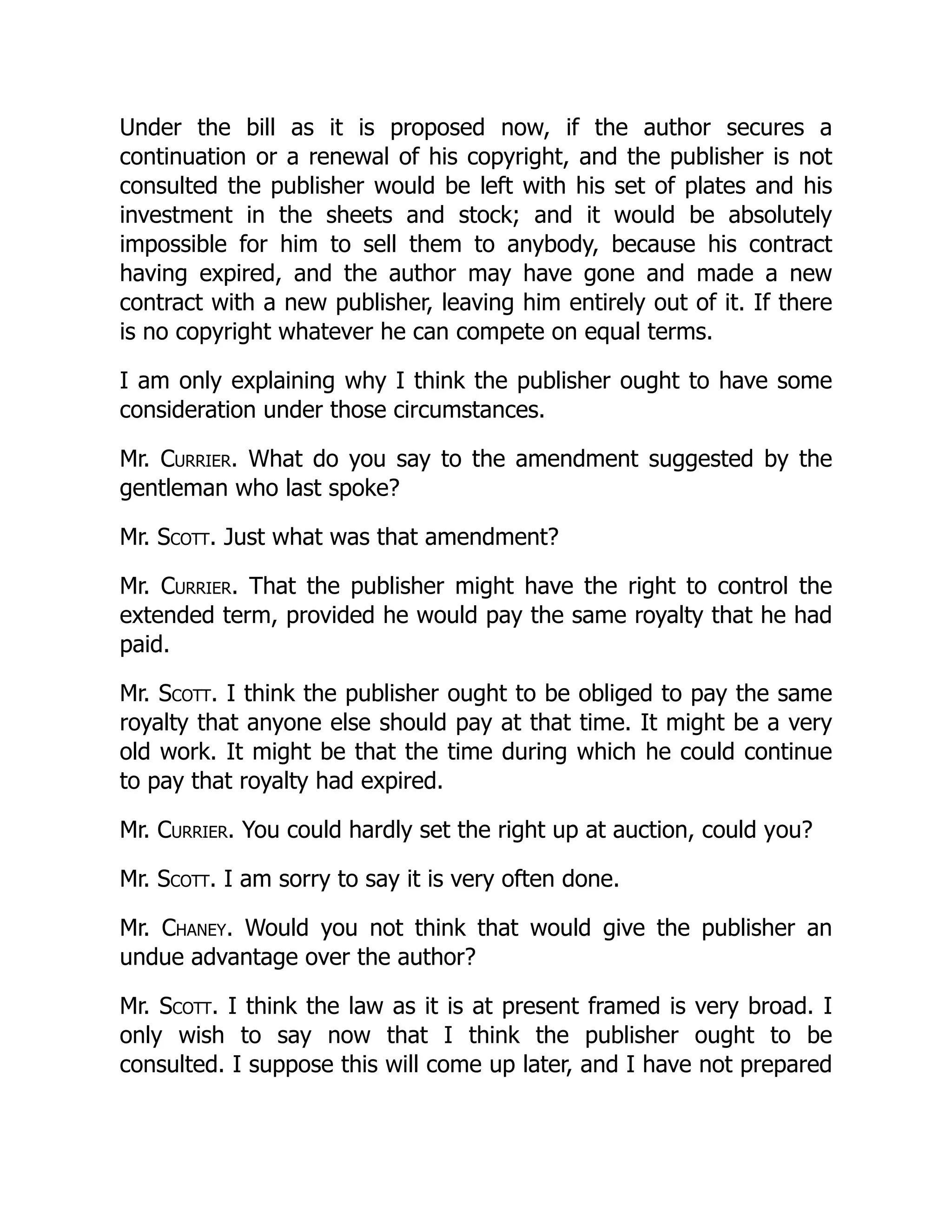 Under the bill as it is proposed now, if the author secures a
continuation or a renewal of his copyright, and the publisher is not
consulted the publisher would be left with his set of plates and his
investment in the sheets and stock; and it would be absolutely
impossible for him to sell them to anybody, because his contract
having expired, and the author may have gone and made a new
contract with a new publisher, leaving him entirely out of it. If there
is no copyright whatever he can compete on equal terms.
I am only explaining why I think the publisher ought to have some
consideration under those circumstances.
Mr. Currier. What do you say to the amendment suggested by the
gentleman who last spoke?
Mr. Scott. Just what was that amendment?
Mr. Currier. That the publisher might have the right to control the
extended term, provided he would pay the same royalty that he had
paid.
Mr. Scott. I think the publisher ought to be obliged to pay the same
royalty that anyone else should pay at that time. It might be a very
old work. It might be that the time during which he could continue
to pay that royalty had expired.
Mr. Currier. You could hardly set the right up at auction, could you?
Mr. Scott. I am sorry to say it is very often done.
Mr. Chaney. Would you not think that would give the publisher an
undue advantage over the author?
Mr. Scott. I think the law as it is at present framed is very broad. I
only wish to say now that I think the publisher ought to be
consulted. I suppose this will come up later, and I have not prepared
 