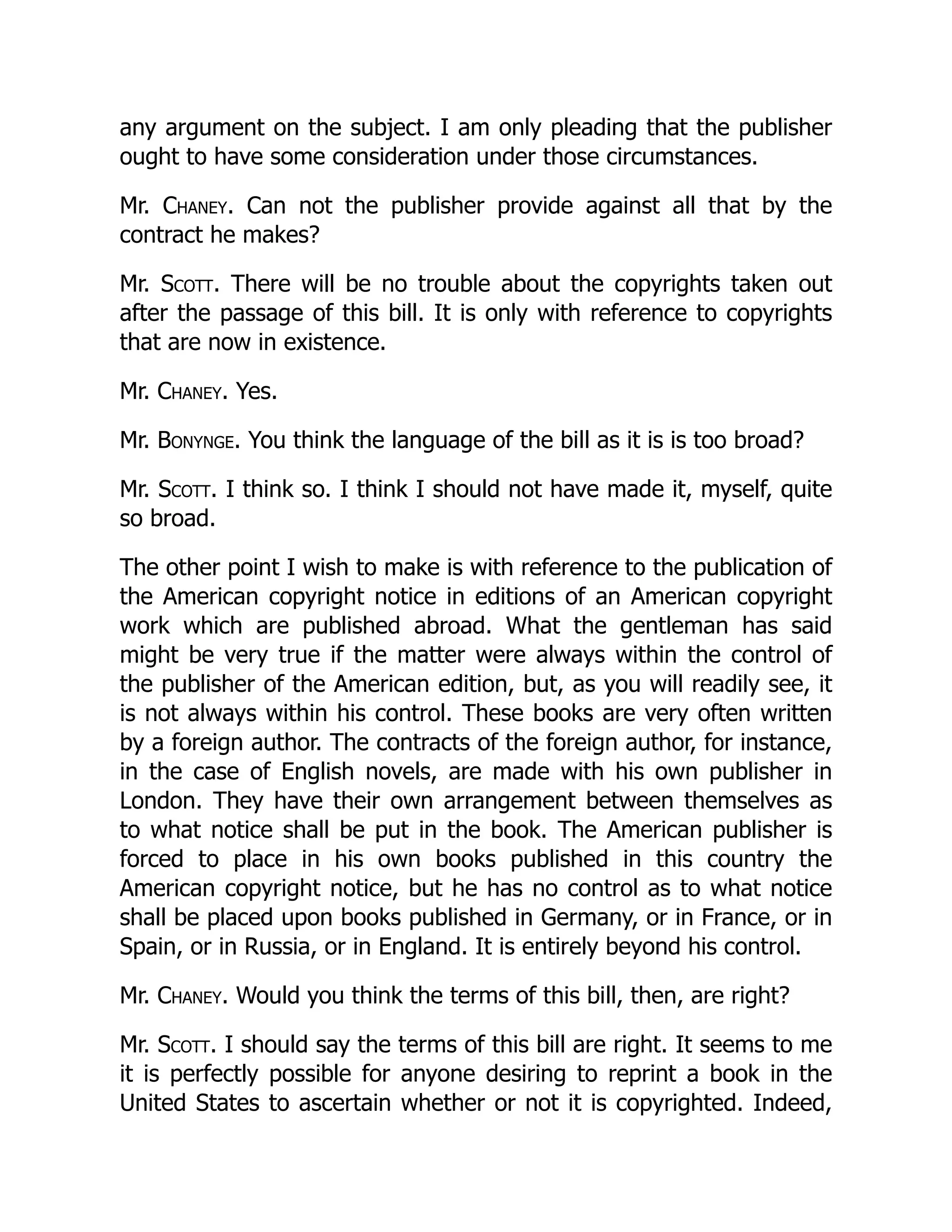 any argument on the subject. I am only pleading that the publisher
ought to have some consideration under those circumstances.
Mr. Chaney. Can not the publisher provide against all that by the
contract he makes?
Mr. Scott. There will be no trouble about the copyrights taken out
after the passage of this bill. It is only with reference to copyrights
that are now in existence.
Mr. Chaney. Yes.
Mr. Bonynge. You think the language of the bill as it is is too broad?
Mr. Scott. I think so. I think I should not have made it, myself, quite
so broad.
The other point I wish to make is with reference to the publication of
the American copyright notice in editions of an American copyright
work which are published abroad. What the gentleman has said
might be very true if the matter were always within the control of
the publisher of the American edition, but, as you will readily see, it
is not always within his control. These books are very often written
by a foreign author. The contracts of the foreign author, for instance,
in the case of English novels, are made with his own publisher in
London. They have their own arrangement between themselves as
to what notice shall be put in the book. The American publisher is
forced to place in his own books published in this country the
American copyright notice, but he has no control as to what notice
shall be placed upon books published in Germany, or in France, or in
Spain, or in Russia, or in England. It is entirely beyond his control.
Mr. Chaney. Would you think the terms of this bill, then, are right?
Mr. Scott. I should say the terms of this bill are right. It seems to me
it is perfectly possible for anyone desiring to reprint a book in the
United States to ascertain whether or not it is copyrighted. Indeed,
 