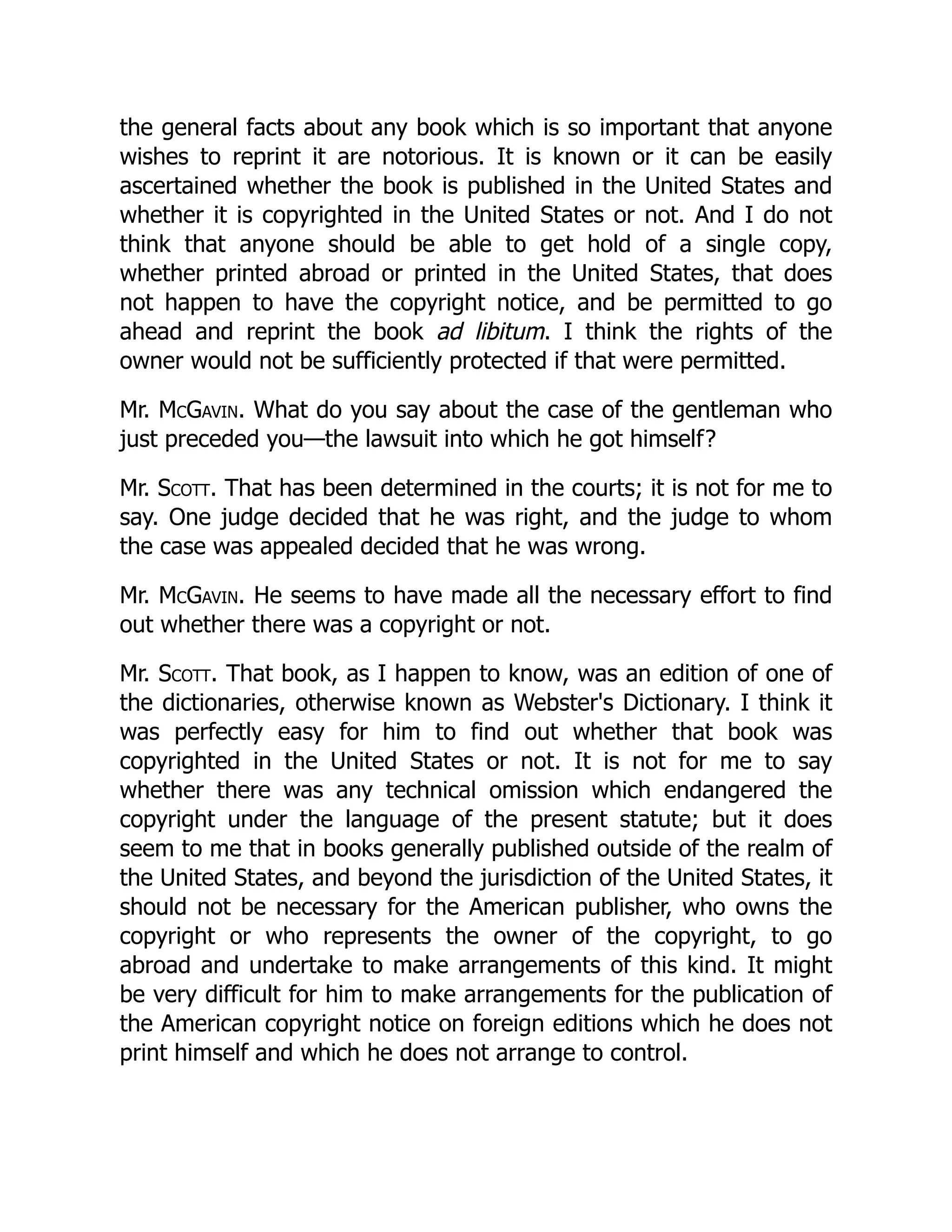the general facts about any book which is so important that anyone
wishes to reprint it are notorious. It is known or it can be easily
ascertained whether the book is published in the United States and
whether it is copyrighted in the United States or not. And I do not
think that anyone should be able to get hold of a single copy,
whether printed abroad or printed in the United States, that does
not happen to have the copyright notice, and be permitted to go
ahead and reprint the book ad libitum. I think the rights of the
owner would not be sufficiently protected if that were permitted.
Mr. McGavin. What do you say about the case of the gentleman who
just preceded you—the lawsuit into which he got himself?
Mr. Scott. That has been determined in the courts; it is not for me to
say. One judge decided that he was right, and the judge to whom
the case was appealed decided that he was wrong.
Mr. McGavin. He seems to have made all the necessary effort to find
out whether there was a copyright or not.
Mr. Scott. That book, as I happen to know, was an edition of one of
the dictionaries, otherwise known as Webster's Dictionary. I think it
was perfectly easy for him to find out whether that book was
copyrighted in the United States or not. It is not for me to say
whether there was any technical omission which endangered the
copyright under the language of the present statute; but it does
seem to me that in books generally published outside of the realm of
the United States, and beyond the jurisdiction of the United States, it
should not be necessary for the American publisher, who owns the
copyright or who represents the owner of the copyright, to go
abroad and undertake to make arrangements of this kind. It might
be very difficult for him to make arrangements for the publication of
the American copyright notice on foreign editions which he does not
print himself and which he does not arrange to control.
 