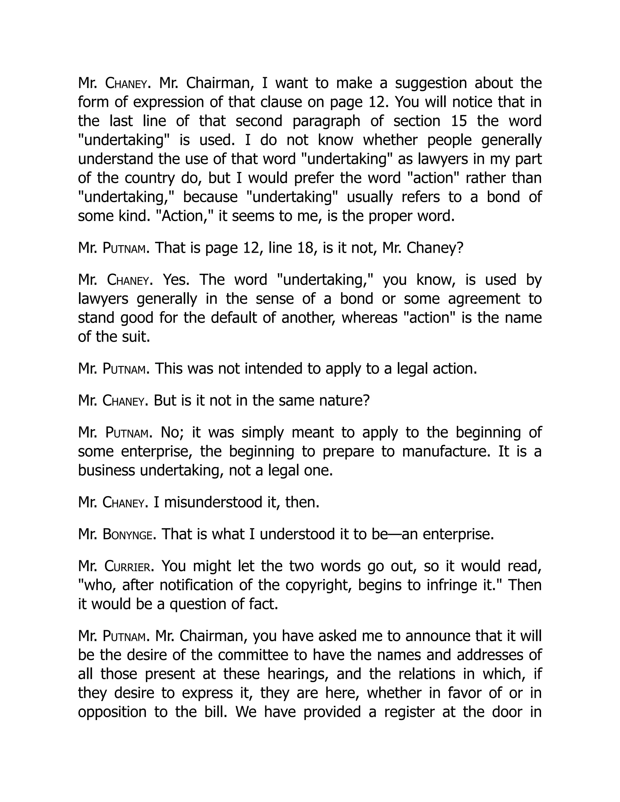 Mr. Chaney. Mr. Chairman, I want to make a suggestion about the
form of expression of that clause on page 12. You will notice that in
the last line of that second paragraph of section 15 the word
"undertaking" is used. I do not know whether people generally
understand the use of that word "undertaking" as lawyers in my part
of the country do, but I would prefer the word "action" rather than
"undertaking," because "undertaking" usually refers to a bond of
some kind. "Action," it seems to me, is the proper word.
Mr. Putnam. That is page 12, line 18, is it not, Mr. Chaney?
Mr. Chaney. Yes. The word "undertaking," you know, is used by
lawyers generally in the sense of a bond or some agreement to
stand good for the default of another, whereas "action" is the name
of the suit.
Mr. Putnam. This was not intended to apply to a legal action.
Mr. Chaney. But is it not in the same nature?
Mr. Putnam. No; it was simply meant to apply to the beginning of
some enterprise, the beginning to prepare to manufacture. It is a
business undertaking, not a legal one.
Mr. Chaney. I misunderstood it, then.
Mr. Bonynge. That is what I understood it to be—an enterprise.
Mr. Currier. You might let the two words go out, so it would read,
"who, after notification of the copyright, begins to infringe it." Then
it would be a question of fact.
Mr. Putnam. Mr. Chairman, you have asked me to announce that it will
be the desire of the committee to have the names and addresses of
all those present at these hearings, and the relations in which, if
they desire to express it, they are here, whether in favor of or in
opposition to the bill. We have provided a register at the door in
 