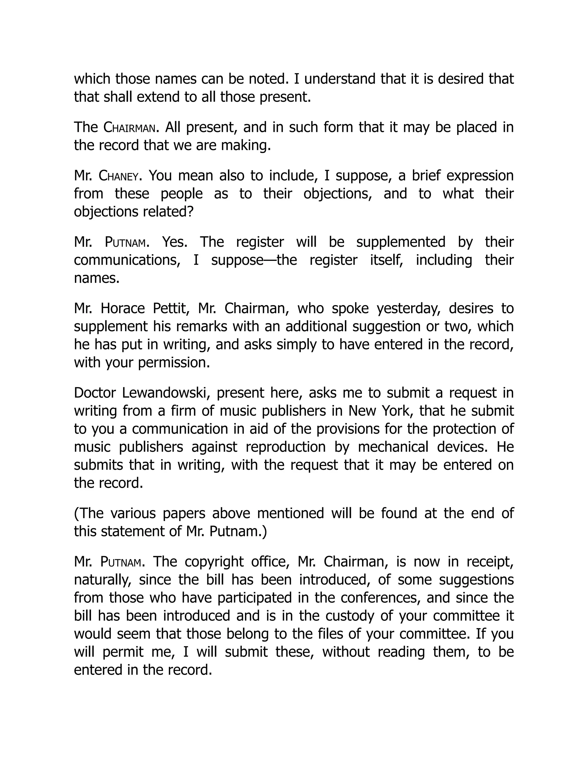 which those names can be noted. I understand that it is desired that
that shall extend to all those present.
The Chairman. All present, and in such form that it may be placed in
the record that we are making.
Mr. Chaney. You mean also to include, I suppose, a brief expression
from these people as to their objections, and to what their
objections related?
Mr. Putnam. Yes. The register will be supplemented by their
communications, I suppose—the register itself, including their
names.
Mr. Horace Pettit, Mr. Chairman, who spoke yesterday, desires to
supplement his remarks with an additional suggestion or two, which
he has put in writing, and asks simply to have entered in the record,
with your permission.
Doctor Lewandowski, present here, asks me to submit a request in
writing from a firm of music publishers in New York, that he submit
to you a communication in aid of the provisions for the protection of
music publishers against reproduction by mechanical devices. He
submits that in writing, with the request that it may be entered on
the record.
(The various papers above mentioned will be found at the end of
this statement of Mr. Putnam.)
Mr. Putnam. The copyright office, Mr. Chairman, is now in receipt,
naturally, since the bill has been introduced, of some suggestions
from those who have participated in the conferences, and since the
bill has been introduced and is in the custody of your committee it
would seem that those belong to the files of your committee. If you
will permit me, I will submit these, without reading them, to be
entered in the record.
 