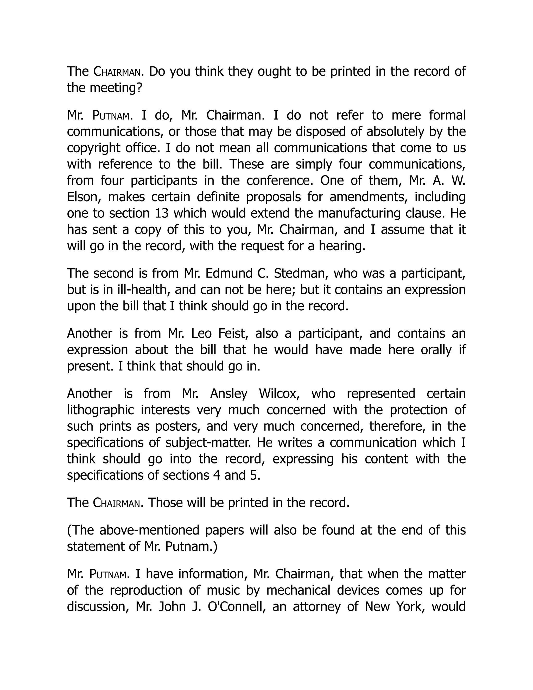 The Chairman. Do you think they ought to be printed in the record of
the meeting?
Mr. Putnam. I do, Mr. Chairman. I do not refer to mere formal
communications, or those that may be disposed of absolutely by the
copyright office. I do not mean all communications that come to us
with reference to the bill. These are simply four communications,
from four participants in the conference. One of them, Mr. A. W.
Elson, makes certain definite proposals for amendments, including
one to section 13 which would extend the manufacturing clause. He
has sent a copy of this to you, Mr. Chairman, and I assume that it
will go in the record, with the request for a hearing.
The second is from Mr. Edmund C. Stedman, who was a participant,
but is in ill-health, and can not be here; but it contains an expression
upon the bill that I think should go in the record.
Another is from Mr. Leo Feist, also a participant, and contains an
expression about the bill that he would have made here orally if
present. I think that should go in.
Another is from Mr. Ansley Wilcox, who represented certain
lithographic interests very much concerned with the protection of
such prints as posters, and very much concerned, therefore, in the
specifications of subject-matter. He writes a communication which I
think should go into the record, expressing his content with the
specifications of sections 4 and 5.
The Chairman. Those will be printed in the record.
(The above-mentioned papers will also be found at the end of this
statement of Mr. Putnam.)
Mr. Putnam. I have information, Mr. Chairman, that when the matter
of the reproduction of music by mechanical devices comes up for
discussion, Mr. John J. O'Connell, an attorney of New York, would
 