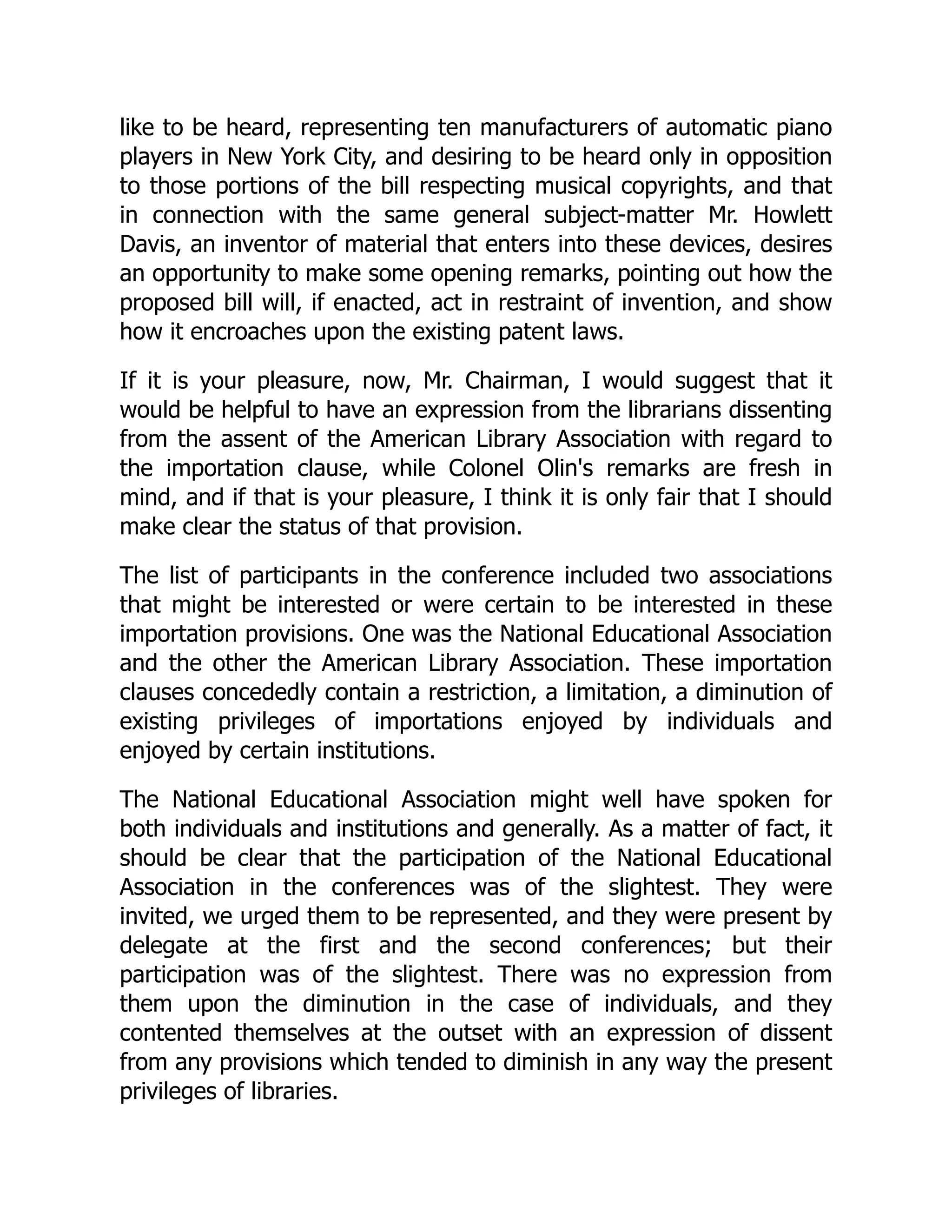 like to be heard, representing ten manufacturers of automatic piano
players in New York City, and desiring to be heard only in opposition
to those portions of the bill respecting musical copyrights, and that
in connection with the same general subject-matter Mr. Howlett
Davis, an inventor of material that enters into these devices, desires
an opportunity to make some opening remarks, pointing out how the
proposed bill will, if enacted, act in restraint of invention, and show
how it encroaches upon the existing patent laws.
If it is your pleasure, now, Mr. Chairman, I would suggest that it
would be helpful to have an expression from the librarians dissenting
from the assent of the American Library Association with regard to
the importation clause, while Colonel Olin's remarks are fresh in
mind, and if that is your pleasure, I think it is only fair that I should
make clear the status of that provision.
The list of participants in the conference included two associations
that might be interested or were certain to be interested in these
importation provisions. One was the National Educational Association
and the other the American Library Association. These importation
clauses concededly contain a restriction, a limitation, a diminution of
existing privileges of importations enjoyed by individuals and
enjoyed by certain institutions.
The National Educational Association might well have spoken for
both individuals and institutions and generally. As a matter of fact, it
should be clear that the participation of the National Educational
Association in the conferences was of the slightest. They were
invited, we urged them to be represented, and they were present by
delegate at the first and the second conferences; but their
participation was of the slightest. There was no expression from
them upon the diminution in the case of individuals, and they
contented themselves at the outset with an expression of dissent
from any provisions which tended to diminish in any way the present
privileges of libraries.
 