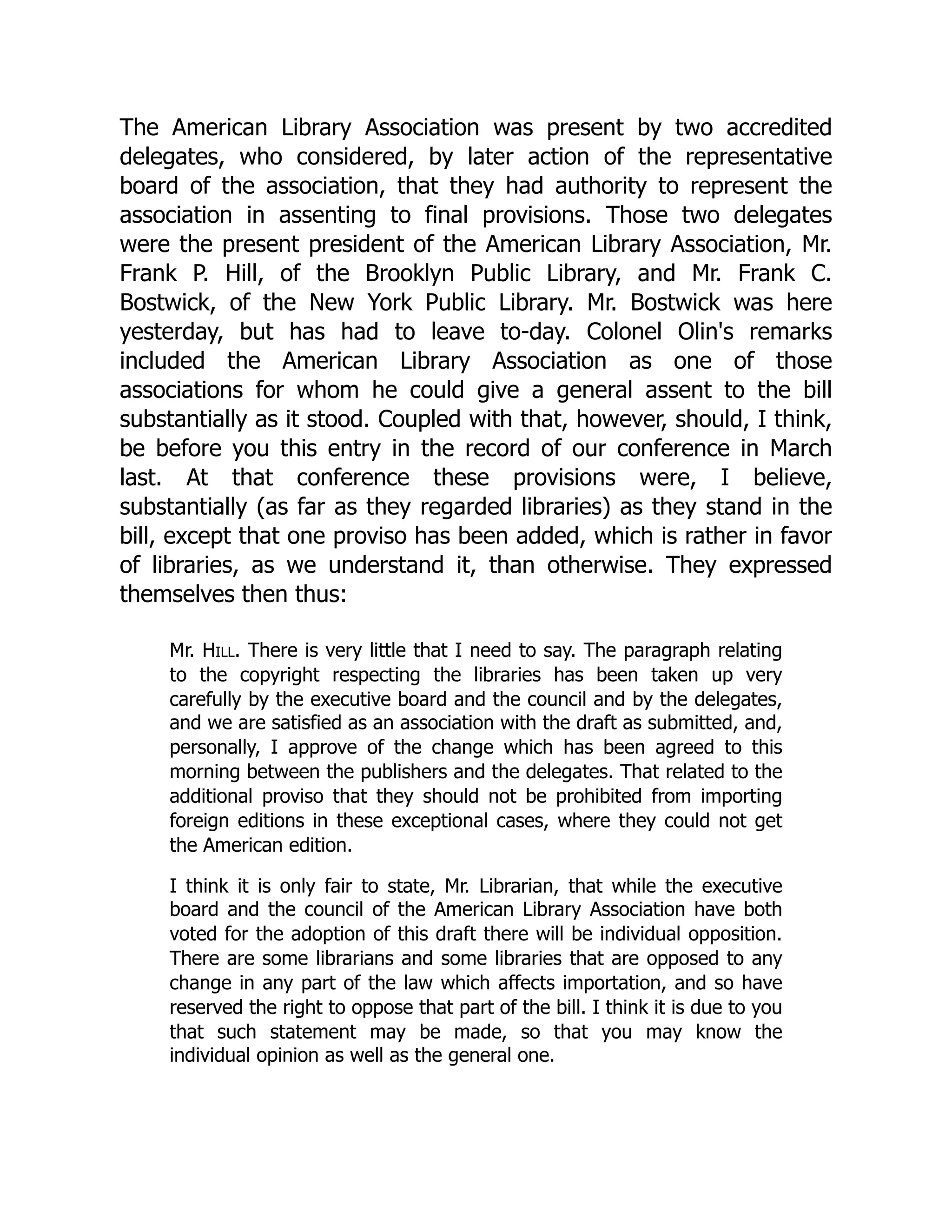 The American Library Association was present by two accredited
delegates, who considered, by later action of the representative
board of the association, that they had authority to represent the
association in assenting to final provisions. Those two delegates
were the present president of the American Library Association, Mr.
Frank P. Hill, of the Brooklyn Public Library, and Mr. Frank C.
Bostwick, of the New York Public Library. Mr. Bostwick was here
yesterday, but has had to leave to-day. Colonel Olin's remarks
included the American Library Association as one of those
associations for whom he could give a general assent to the bill
substantially as it stood. Coupled with that, however, should, I think,
be before you this entry in the record of our conference in March
last. At that conference these provisions were, I believe,
substantially (as far as they regarded libraries) as they stand in the
bill, except that one proviso has been added, which is rather in favor
of libraries, as we understand it, than otherwise. They expressed
themselves then thus:
Mr. Hill. There is very little that I need to say. The paragraph relating
to the copyright respecting the libraries has been taken up very
carefully by the executive board and the council and by the delegates,
and we are satisfied as an association with the draft as submitted, and,
personally, I approve of the change which has been agreed to this
morning between the publishers and the delegates. That related to the
additional proviso that they should not be prohibited from importing
foreign editions in these exceptional cases, where they could not get
the American edition.
I think it is only fair to state, Mr. Librarian, that while the executive
board and the council of the American Library Association have both
voted for the adoption of this draft there will be individual opposition.
There are some librarians and some libraries that are opposed to any
change in any part of the law which affects importation, and so have
reserved the right to oppose that part of the bill. I think it is due to you
that such statement may be made, so that you may know the
individual opinion as well as the general one.
 