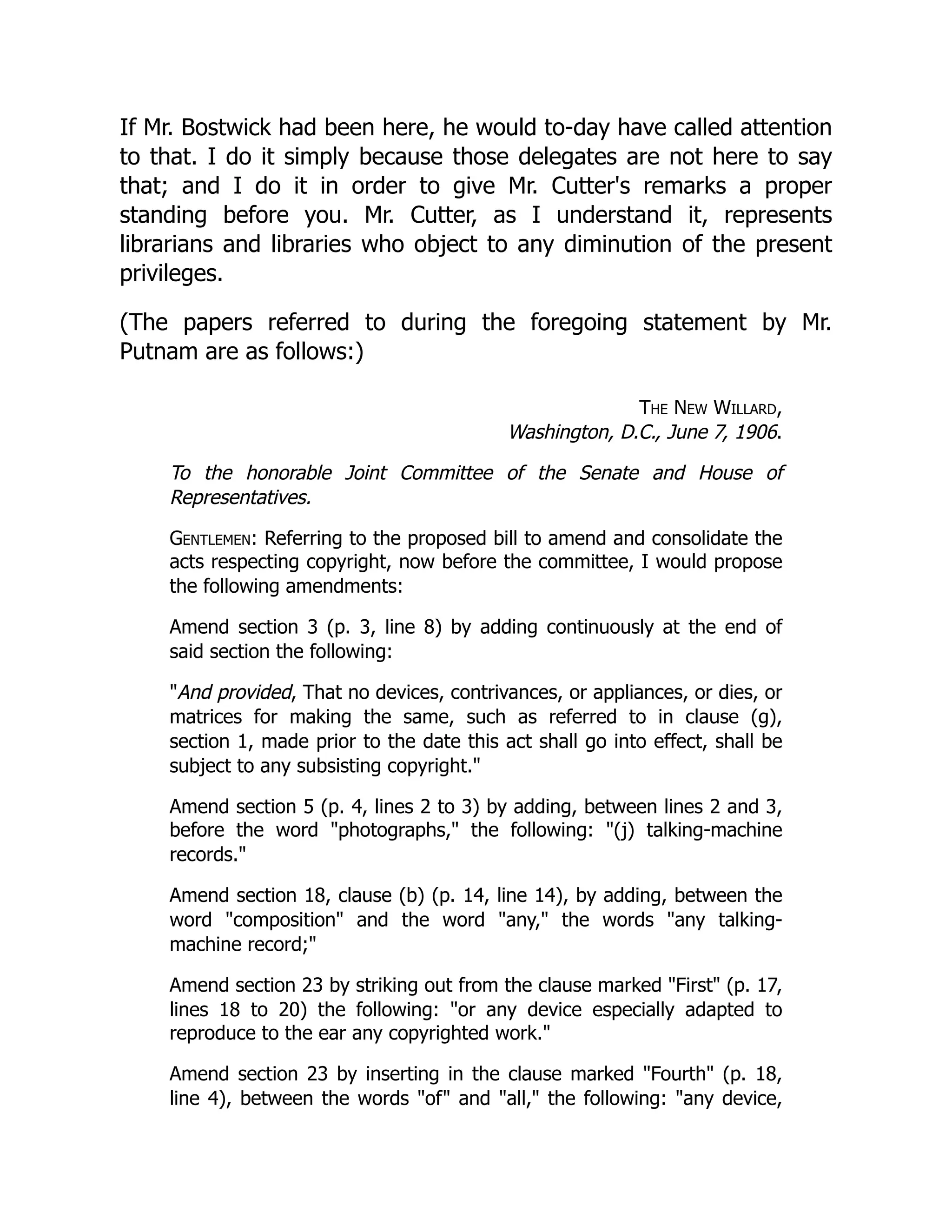 If Mr. Bostwick had been here, he would to-day have called attention
to that. I do it simply because those delegates are not here to say
that; and I do it in order to give Mr. Cutter's remarks a proper
standing before you. Mr. Cutter, as I understand it, represents
librarians and libraries who object to any diminution of the present
privileges.
(The papers referred to during the foregoing statement by Mr.
Putnam are as follows:)
The New Willard,
Washington, D.C., June 7, 1906.
To the honorable Joint Committee of the Senate and House of
Representatives.
Gentlemen: Referring to the proposed bill to amend and consolidate the
acts respecting copyright, now before the committee, I would propose
the following amendments:
Amend section 3 (p. 3, line 8) by adding continuously at the end of
said section the following:
"And provided, That no devices, contrivances, or appliances, or dies, or
matrices for making the same, such as referred to in clause (g),
section 1, made prior to the date this act shall go into effect, shall be
subject to any subsisting copyright."
Amend section 5 (p. 4, lines 2 to 3) by adding, between lines 2 and 3,
before the word "photographs," the following: "(j) talking-machine
records."
Amend section 18, clause (b) (p. 14, line 14), by adding, between the
word "composition" and the word "any," the words "any talking-
machine record;"
Amend section 23 by striking out from the clause marked "First" (p. 17,
lines 18 to 20) the following: "or any device especially adapted to
reproduce to the ear any copyrighted work."
Amend section 23 by inserting in the clause marked "Fourth" (p. 18,
line 4), between the words "of" and "all," the following: "any device,
 