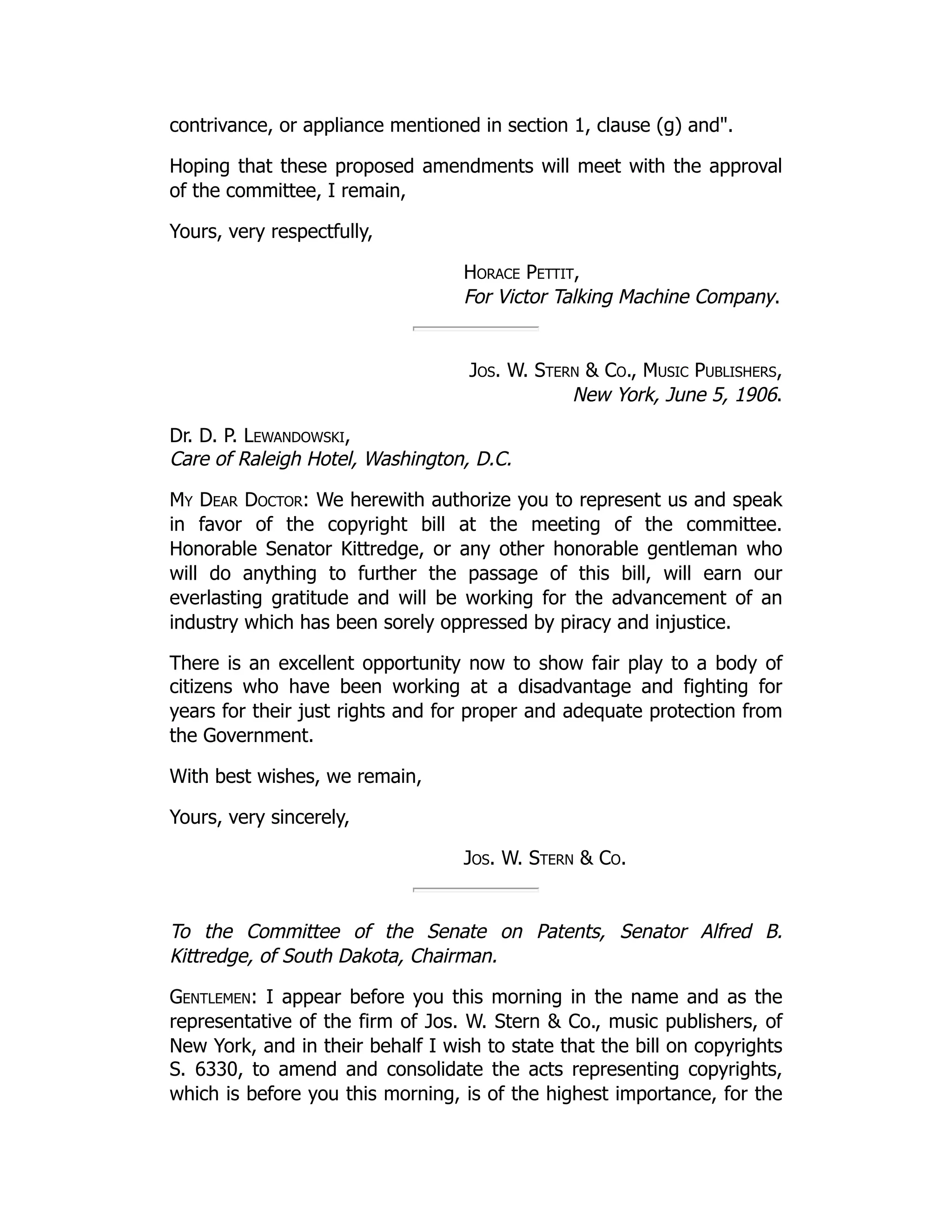 contrivance, or appliance mentioned in section 1, clause (g) and".
Hoping that these proposed amendments will meet with the approval
of the committee, I remain,
Yours, very respectfully,
Horace Pettit,
For Victor Talking Machine Company.
Jos. W. Stern & Co., Music Publishers,
New York, June 5, 1906.
Dr. D. P. Lewandowski,
Care of Raleigh Hotel, Washington, D.C.
My Dear Doctor: We herewith authorize you to represent us and speak
in favor of the copyright bill at the meeting of the committee.
Honorable Senator Kittredge, or any other honorable gentleman who
will do anything to further the passage of this bill, will earn our
everlasting gratitude and will be working for the advancement of an
industry which has been sorely oppressed by piracy and injustice.
There is an excellent opportunity now to show fair play to a body of
citizens who have been working at a disadvantage and fighting for
years for their just rights and for proper and adequate protection from
the Government.
With best wishes, we remain,
Yours, very sincerely,
Jos. W. Stern & Co.
To the Committee of the Senate on Patents, Senator Alfred B.
Kittredge, of South Dakota, Chairman.
Gentlemen: I appear before you this morning in the name and as the
representative of the firm of Jos. W. Stern & Co., music publishers, of
New York, and in their behalf I wish to state that the bill on copyrights
S. 6330, to amend and consolidate the acts representing copyrights,
which is before you this morning, is of the highest importance, for the
 