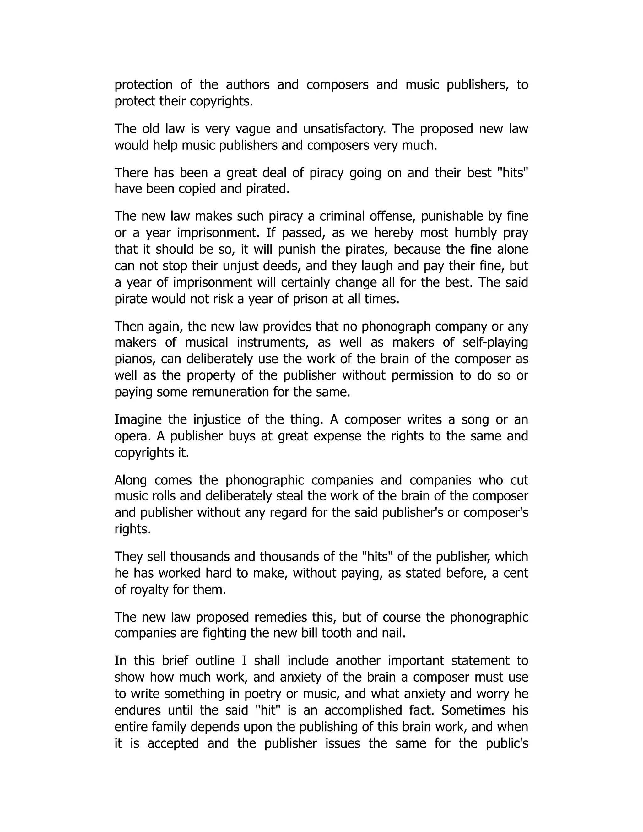 protection of the authors and composers and music publishers, to
protect their copyrights.
The old law is very vague and unsatisfactory. The proposed new law
would help music publishers and composers very much.
There has been a great deal of piracy going on and their best "hits"
have been copied and pirated.
The new law makes such piracy a criminal offense, punishable by fine
or a year imprisonment. If passed, as we hereby most humbly pray
that it should be so, it will punish the pirates, because the fine alone
can not stop their unjust deeds, and they laugh and pay their fine, but
a year of imprisonment will certainly change all for the best. The said
pirate would not risk a year of prison at all times.
Then again, the new law provides that no phonograph company or any
makers of musical instruments, as well as makers of self-playing
pianos, can deliberately use the work of the brain of the composer as
well as the property of the publisher without permission to do so or
paying some remuneration for the same.
Imagine the injustice of the thing. A composer writes a song or an
opera. A publisher buys at great expense the rights to the same and
copyrights it.
Along comes the phonographic companies and companies who cut
music rolls and deliberately steal the work of the brain of the composer
and publisher without any regard for the said publisher's or composer's
rights.
They sell thousands and thousands of the "hits" of the publisher, which
he has worked hard to make, without paying, as stated before, a cent
of royalty for them.
The new law proposed remedies this, but of course the phonographic
companies are fighting the new bill tooth and nail.
In this brief outline I shall include another important statement to
show how much work, and anxiety of the brain a composer must use
to write something in poetry or music, and what anxiety and worry he
endures until the said "hit" is an accomplished fact. Sometimes his
entire family depends upon the publishing of this brain work, and when
it is accepted and the publisher issues the same for the public's
 