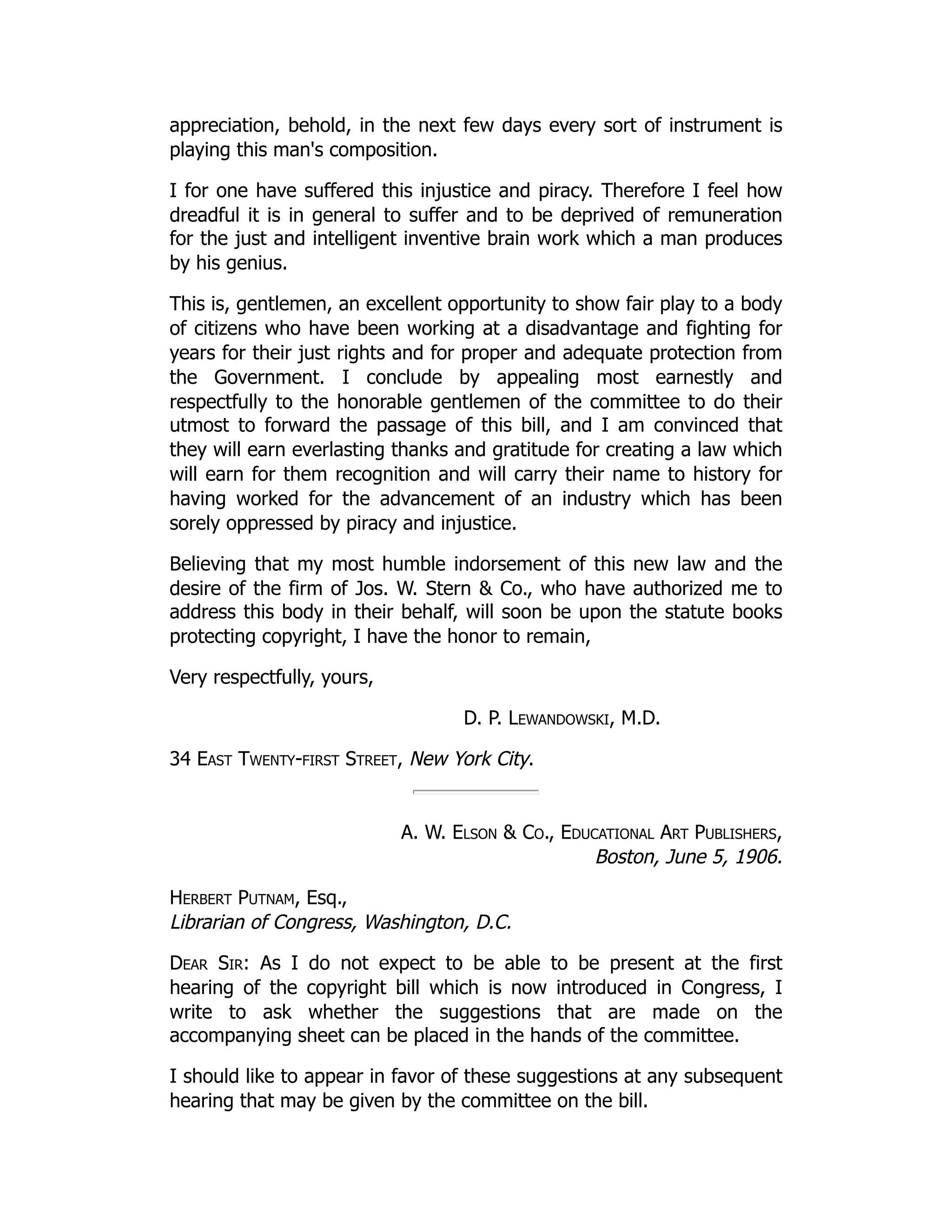 appreciation, behold, in the next few days every sort of instrument is
playing this man's composition.
I for one have suffered this injustice and piracy. Therefore I feel how
dreadful it is in general to suffer and to be deprived of remuneration
for the just and intelligent inventive brain work which a man produces
by his genius.
This is, gentlemen, an excellent opportunity to show fair play to a body
of citizens who have been working at a disadvantage and fighting for
years for their just rights and for proper and adequate protection from
the Government. I conclude by appealing most earnestly and
respectfully to the honorable gentlemen of the committee to do their
utmost to forward the passage of this bill, and I am convinced that
they will earn everlasting thanks and gratitude for creating a law which
will earn for them recognition and will carry their name to history for
having worked for the advancement of an industry which has been
sorely oppressed by piracy and injustice.
Believing that my most humble indorsement of this new law and the
desire of the firm of Jos. W. Stern & Co., who have authorized me to
address this body in their behalf, will soon be upon the statute books
protecting copyright, I have the honor to remain,
Very respectfully, yours,
D. P. Lewandowski, M.D.
34 East Twenty-first Street, New York City.
A. W. Elson & Co., Educational Art Publishers,
Boston, June 5, 1906.
Herbert Putnam, Esq.,
Librarian of Congress, Washington, D.C.
Dear Sir: As I do not expect to be able to be present at the first
hearing of the copyright bill which is now introduced in Congress, I
write to ask whether the suggestions that are made on the
accompanying sheet can be placed in the hands of the committee.
I should like to appear in favor of these suggestions at any subsequent
hearing that may be given by the committee on the bill.
 