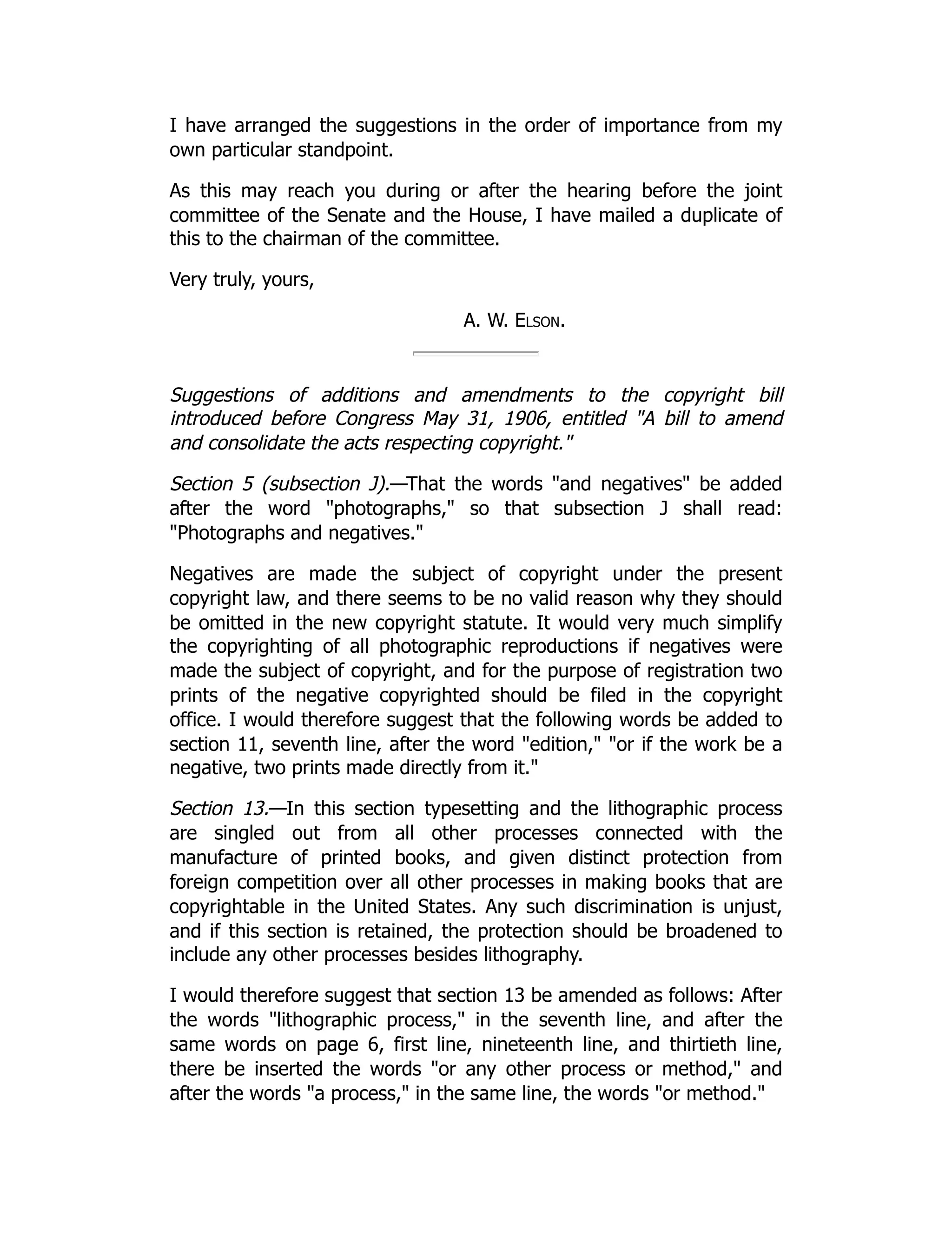 I have arranged the suggestions in the order of importance from my
own particular standpoint.
As this may reach you during or after the hearing before the joint
committee of the Senate and the House, I have mailed a duplicate of
this to the chairman of the committee.
Very truly, yours,
A. W. Elson.
Suggestions of additions and amendments to the copyright bill
introduced before Congress May 31, 1906, entitled "A bill to amend
and consolidate the acts respecting copyright."
Section 5 (subsection J).—That the words "and negatives" be added
after the word "photographs," so that subsection J shall read:
"Photographs and negatives."
Negatives are made the subject of copyright under the present
copyright law, and there seems to be no valid reason why they should
be omitted in the new copyright statute. It would very much simplify
the copyrighting of all photographic reproductions if negatives were
made the subject of copyright, and for the purpose of registration two
prints of the negative copyrighted should be filed in the copyright
office. I would therefore suggest that the following words be added to
section 11, seventh line, after the word "edition," "or if the work be a
negative, two prints made directly from it."
Section 13.—In this section typesetting and the lithographic process
are singled out from all other processes connected with the
manufacture of printed books, and given distinct protection from
foreign competition over all other processes in making books that are
copyrightable in the United States. Any such discrimination is unjust,
and if this section is retained, the protection should be broadened to
include any other processes besides lithography.
I would therefore suggest that section 13 be amended as follows: After
the words "lithographic process," in the seventh line, and after the
same words on page 6, first line, nineteenth line, and thirtieth line,
there be inserted the words "or any other process or method," and
after the words "a process," in the same line, the words "or method."
 