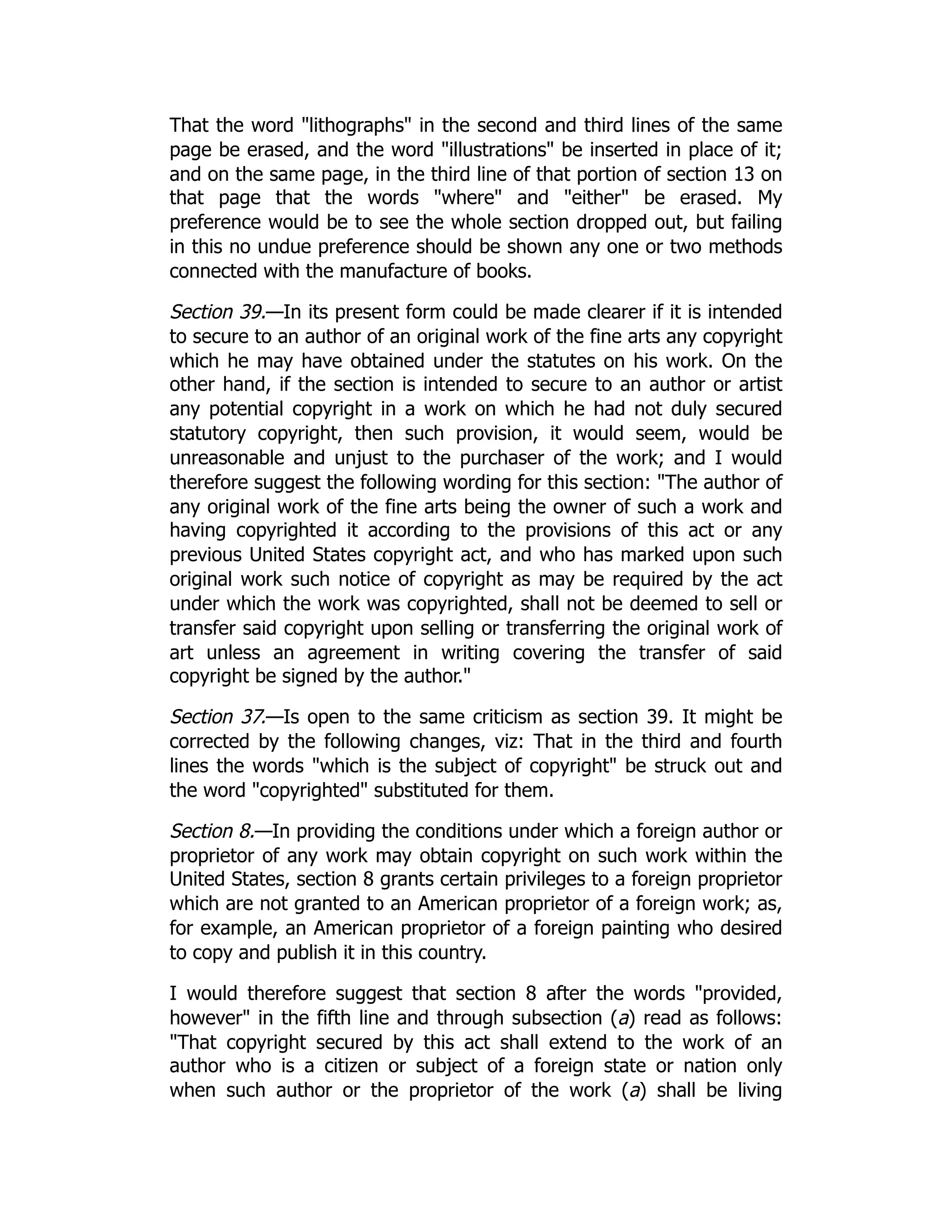 That the word "lithographs" in the second and third lines of the same
page be erased, and the word "illustrations" be inserted in place of it;
and on the same page, in the third line of that portion of section 13 on
that page that the words "where" and "either" be erased. My
preference would be to see the whole section dropped out, but failing
in this no undue preference should be shown any one or two methods
connected with the manufacture of books.
Section 39.—In its present form could be made clearer if it is intended
to secure to an author of an original work of the fine arts any copyright
which he may have obtained under the statutes on his work. On the
other hand, if the section is intended to secure to an author or artist
any potential copyright in a work on which he had not duly secured
statutory copyright, then such provision, it would seem, would be
unreasonable and unjust to the purchaser of the work; and I would
therefore suggest the following wording for this section: "The author of
any original work of the fine arts being the owner of such a work and
having copyrighted it according to the provisions of this act or any
previous United States copyright act, and who has marked upon such
original work such notice of copyright as may be required by the act
under which the work was copyrighted, shall not be deemed to sell or
transfer said copyright upon selling or transferring the original work of
art unless an agreement in writing covering the transfer of said
copyright be signed by the author."
Section 37.—Is open to the same criticism as section 39. It might be
corrected by the following changes, viz: That in the third and fourth
lines the words "which is the subject of copyright" be struck out and
the word "copyrighted" substituted for them.
Section 8.—In providing the conditions under which a foreign author or
proprietor of any work may obtain copyright on such work within the
United States, section 8 grants certain privileges to a foreign proprietor
which are not granted to an American proprietor of a foreign work; as,
for example, an American proprietor of a foreign painting who desired
to copy and publish it in this country.
I would therefore suggest that section 8 after the words "provided,
however" in the fifth line and through subsection (a) read as follows:
"That copyright secured by this act shall extend to the work of an
author who is a citizen or subject of a foreign state or nation only
when such author or the proprietor of the work (a) shall be living
 