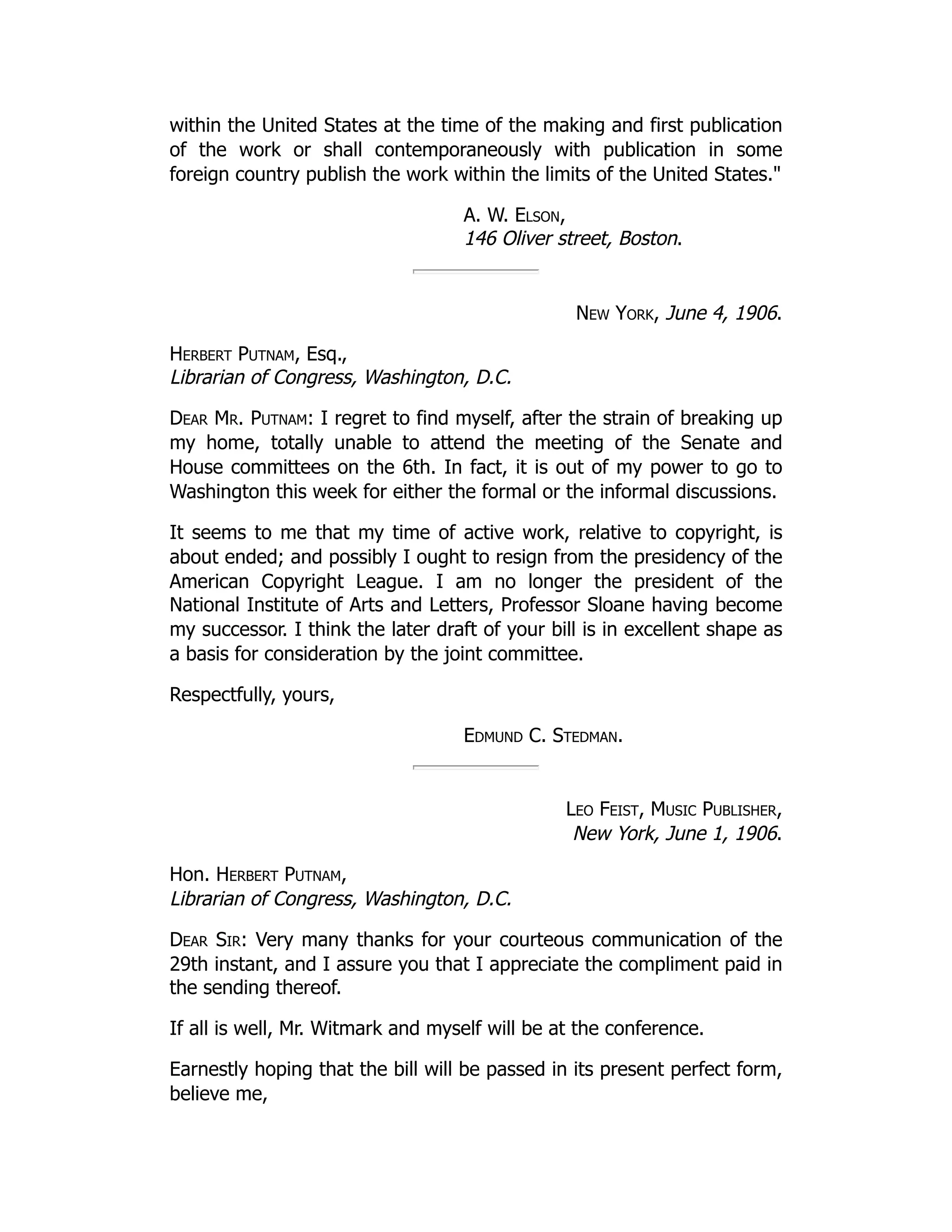 within the United States at the time of the making and first publication
of the work or shall contemporaneously with publication in some
foreign country publish the work within the limits of the United States."
A. W. Elson,
146 Oliver street, Boston.
New York, June 4, 1906.
Herbert Putnam, Esq.,
Librarian of Congress, Washington, D.C.
Dear Mr. Putnam: I regret to find myself, after the strain of breaking up
my home, totally unable to attend the meeting of the Senate and
House committees on the 6th. In fact, it is out of my power to go to
Washington this week for either the formal or the informal discussions.
It seems to me that my time of active work, relative to copyright, is
about ended; and possibly I ought to resign from the presidency of the
American Copyright League. I am no longer the president of the
National Institute of Arts and Letters, Professor Sloane having become
my successor. I think the later draft of your bill is in excellent shape as
a basis for consideration by the joint committee.
Respectfully, yours,
Edmund C. Stedman.
Leo Feist, Music Publisher,
New York, June 1, 1906.
Hon. Herbert Putnam,
Librarian of Congress, Washington, D.C.
Dear Sir: Very many thanks for your courteous communication of the
29th instant, and I assure you that I appreciate the compliment paid in
the sending thereof.
If all is well, Mr. Witmark and myself will be at the conference.
Earnestly hoping that the bill will be passed in its present perfect form,
believe me,
 