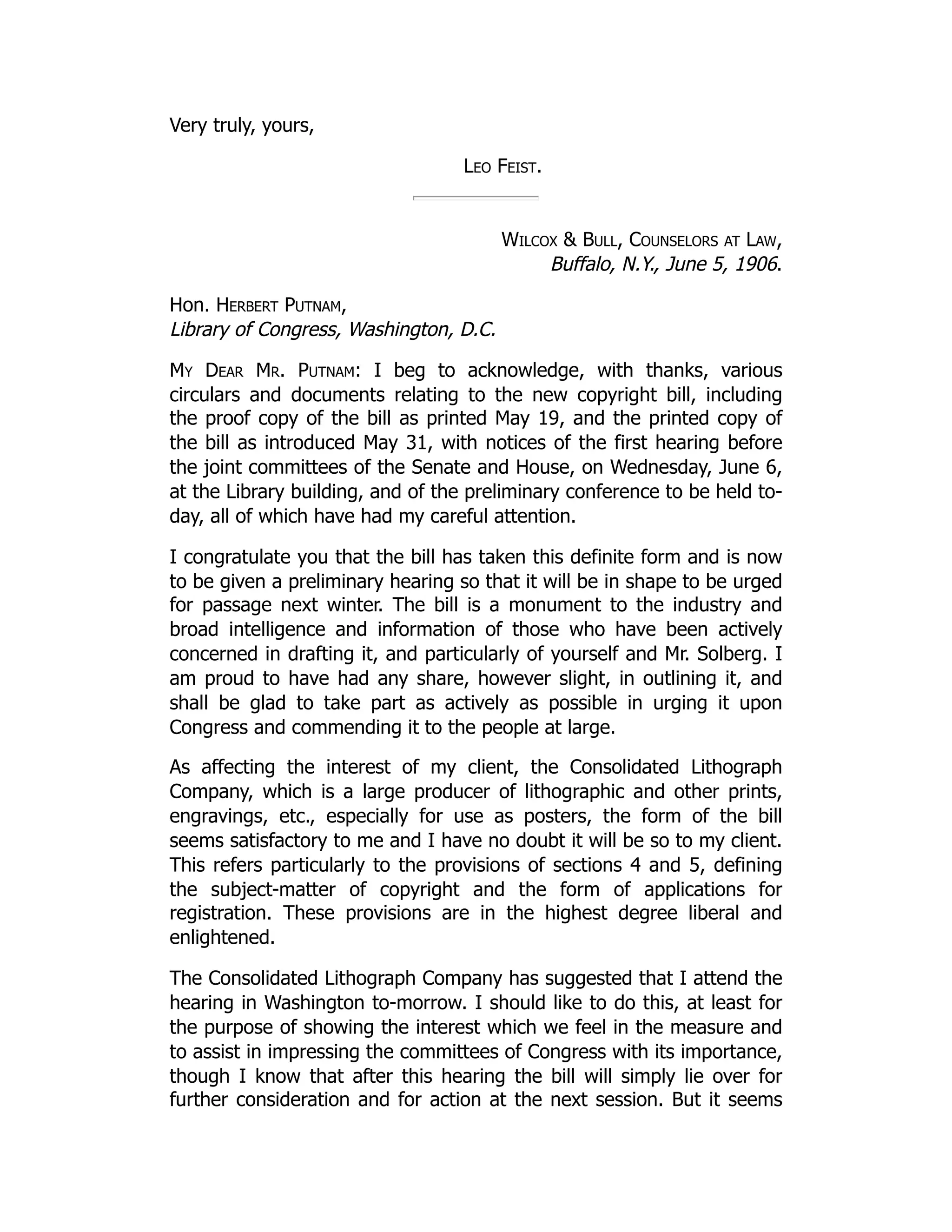 Very truly, yours,
Leo Feist.
Wilcox & Bull, Counselors at Law,
Buffalo, N.Y., June 5, 1906.
Hon. Herbert Putnam,
Library of Congress, Washington, D.C.
My Dear Mr. Putnam: I beg to acknowledge, with thanks, various
circulars and documents relating to the new copyright bill, including
the proof copy of the bill as printed May 19, and the printed copy of
the bill as introduced May 31, with notices of the first hearing before
the joint committees of the Senate and House, on Wednesday, June 6,
at the Library building, and of the preliminary conference to be held to-
day, all of which have had my careful attention.
I congratulate you that the bill has taken this definite form and is now
to be given a preliminary hearing so that it will be in shape to be urged
for passage next winter. The bill is a monument to the industry and
broad intelligence and information of those who have been actively
concerned in drafting it, and particularly of yourself and Mr. Solberg. I
am proud to have had any share, however slight, in outlining it, and
shall be glad to take part as actively as possible in urging it upon
Congress and commending it to the people at large.
As affecting the interest of my client, the Consolidated Lithograph
Company, which is a large producer of lithographic and other prints,
engravings, etc., especially for use as posters, the form of the bill
seems satisfactory to me and I have no doubt it will be so to my client.
This refers particularly to the provisions of sections 4 and 5, defining
the subject-matter of copyright and the form of applications for
registration. These provisions are in the highest degree liberal and
enlightened.
The Consolidated Lithograph Company has suggested that I attend the
hearing in Washington to-morrow. I should like to do this, at least for
the purpose of showing the interest which we feel in the measure and
to assist in impressing the committees of Congress with its importance,
though I know that after this hearing the bill will simply lie over for
further consideration and for action at the next session. But it seems
 