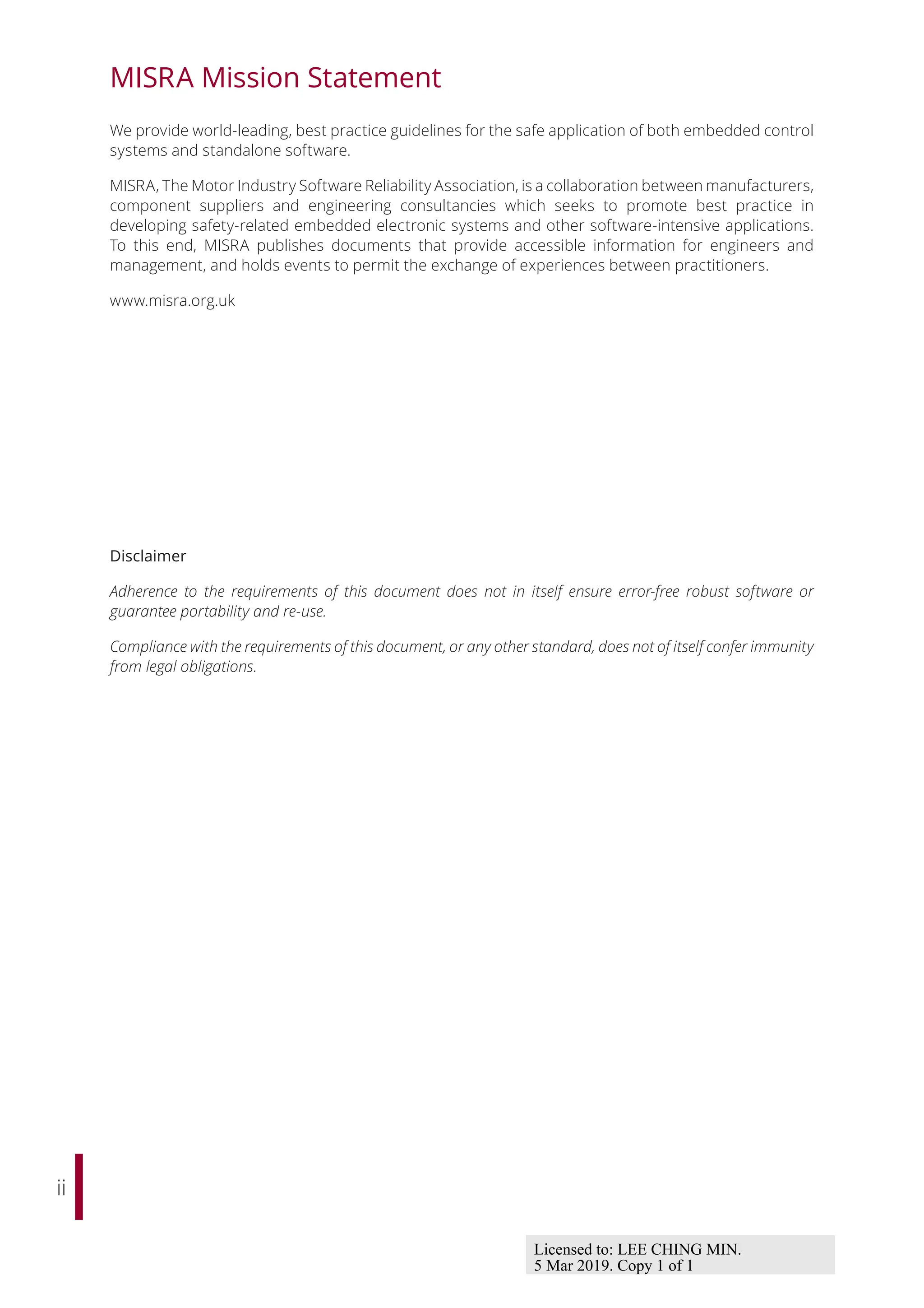 ii
MISRA Mission Statement
We provide world-leading, best practice guidelines for the safe application of both embedded control
systems and standalone software.
MISRA, The Motor Industry Software Reliability Association, is a collaboration between manufacturers,
component suppliers and engineering consultancies which seeks to promote best practice in
developing safety-related embedded electronic systems and other software-intensive applications.
To this end, MISRA publishes documents that provide accessible information for engineers and
management, and holds events to permit the exchange of experiences between practitioners.
www.misra.org.uk
Disclaimer
Adherence to the requirements of this document does not in itself ensure error-free robust software or
guarantee portability and re-use.
Compliance with the requirements of this document, or any other standard, does not of itself confer immunity
from legal obligations.
Licensed to: LEE CHING MIN.
5 Mar 2019. Copy 1 of 1
 