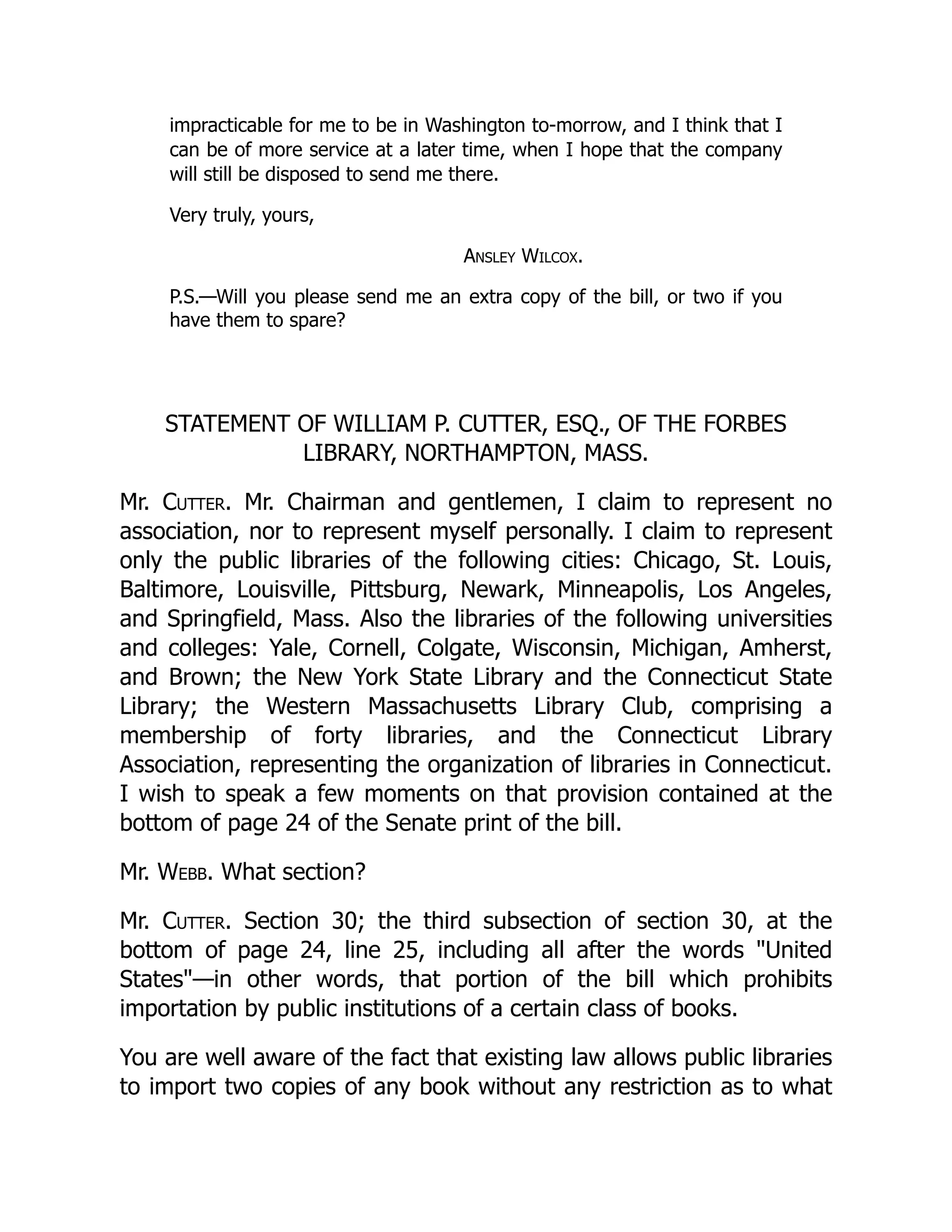 impracticable for me to be in Washington to-morrow, and I think that I
can be of more service at a later time, when I hope that the company
will still be disposed to send me there.
Very truly, yours,
Ansley Wilcox.
P.S.—Will you please send me an extra copy of the bill, or two if you
have them to spare?
STATEMENT OF WILLIAM P. CUTTER, ESQ., OF THE FORBES
LIBRARY, NORTHAMPTON, MASS.
Mr. Cutter. Mr. Chairman and gentlemen, I claim to represent no
association, nor to represent myself personally. I claim to represent
only the public libraries of the following cities: Chicago, St. Louis,
Baltimore, Louisville, Pittsburg, Newark, Minneapolis, Los Angeles,
and Springfield, Mass. Also the libraries of the following universities
and colleges: Yale, Cornell, Colgate, Wisconsin, Michigan, Amherst,
and Brown; the New York State Library and the Connecticut State
Library; the Western Massachusetts Library Club, comprising a
membership of forty libraries, and the Connecticut Library
Association, representing the organization of libraries in Connecticut.
I wish to speak a few moments on that provision contained at the
bottom of page 24 of the Senate print of the bill.
Mr. Webb. What section?
Mr. Cutter. Section 30; the third subsection of section 30, at the
bottom of page 24, line 25, including all after the words "United
States"—in other words, that portion of the bill which prohibits
importation by public institutions of a certain class of books.
You are well aware of the fact that existing law allows public libraries
to import two copies of any book without any restriction as to what
 
