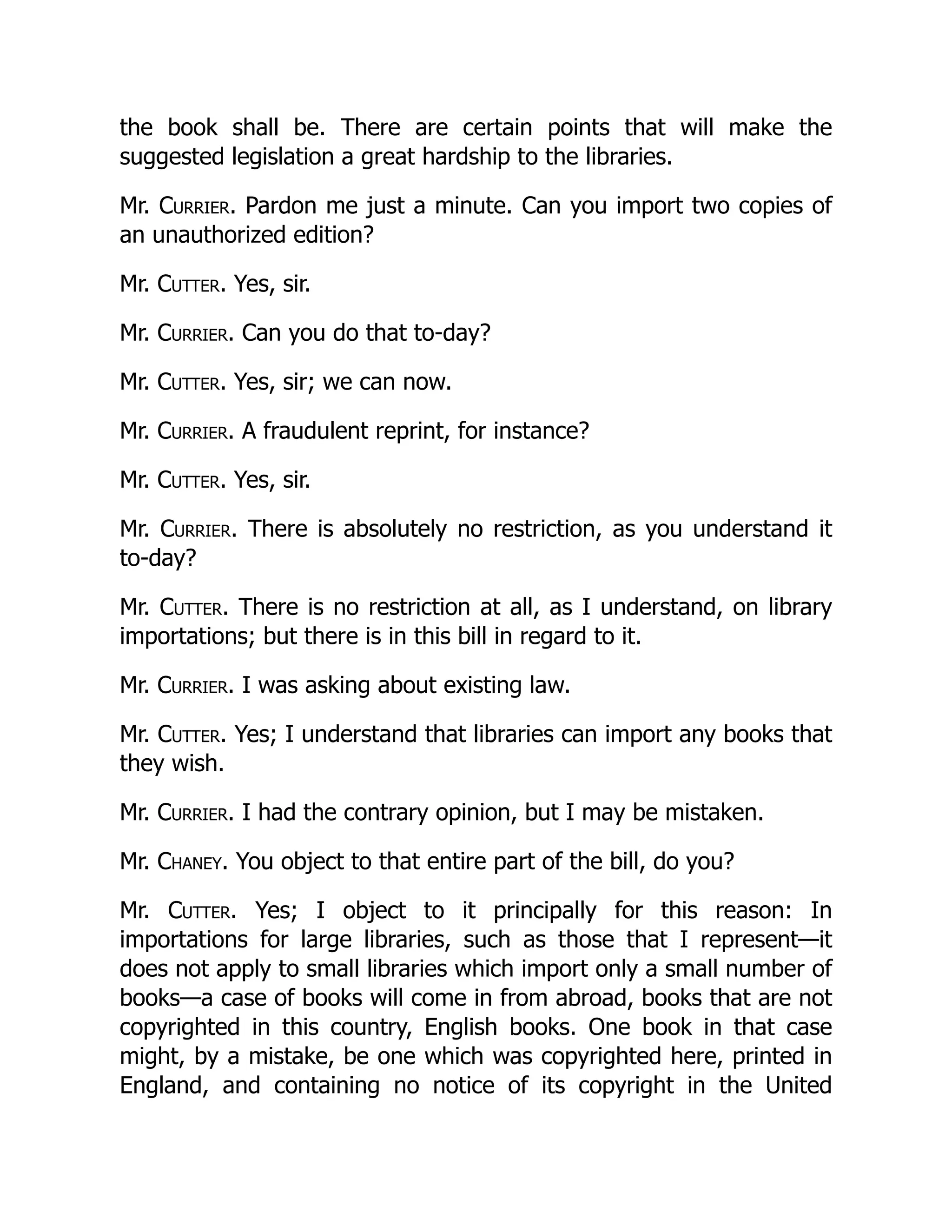the book shall be. There are certain points that will make the
suggested legislation a great hardship to the libraries.
Mr. Currier. Pardon me just a minute. Can you import two copies of
an unauthorized edition?
Mr. Cutter. Yes, sir.
Mr. Currier. Can you do that to-day?
Mr. Cutter. Yes, sir; we can now.
Mr. Currier. A fraudulent reprint, for instance?
Mr. Cutter. Yes, sir.
Mr. Currier. There is absolutely no restriction, as you understand it
to-day?
Mr. Cutter. There is no restriction at all, as I understand, on library
importations; but there is in this bill in regard to it.
Mr. Currier. I was asking about existing law.
Mr. Cutter. Yes; I understand that libraries can import any books that
they wish.
Mr. Currier. I had the contrary opinion, but I may be mistaken.
Mr. Chaney. You object to that entire part of the bill, do you?
Mr. Cutter. Yes; I object to it principally for this reason: In
importations for large libraries, such as those that I represent—it
does not apply to small libraries which import only a small number of
books—a case of books will come in from abroad, books that are not
copyrighted in this country, English books. One book in that case
might, by a mistake, be one which was copyrighted here, printed in
England, and containing no notice of its copyright in the United
 