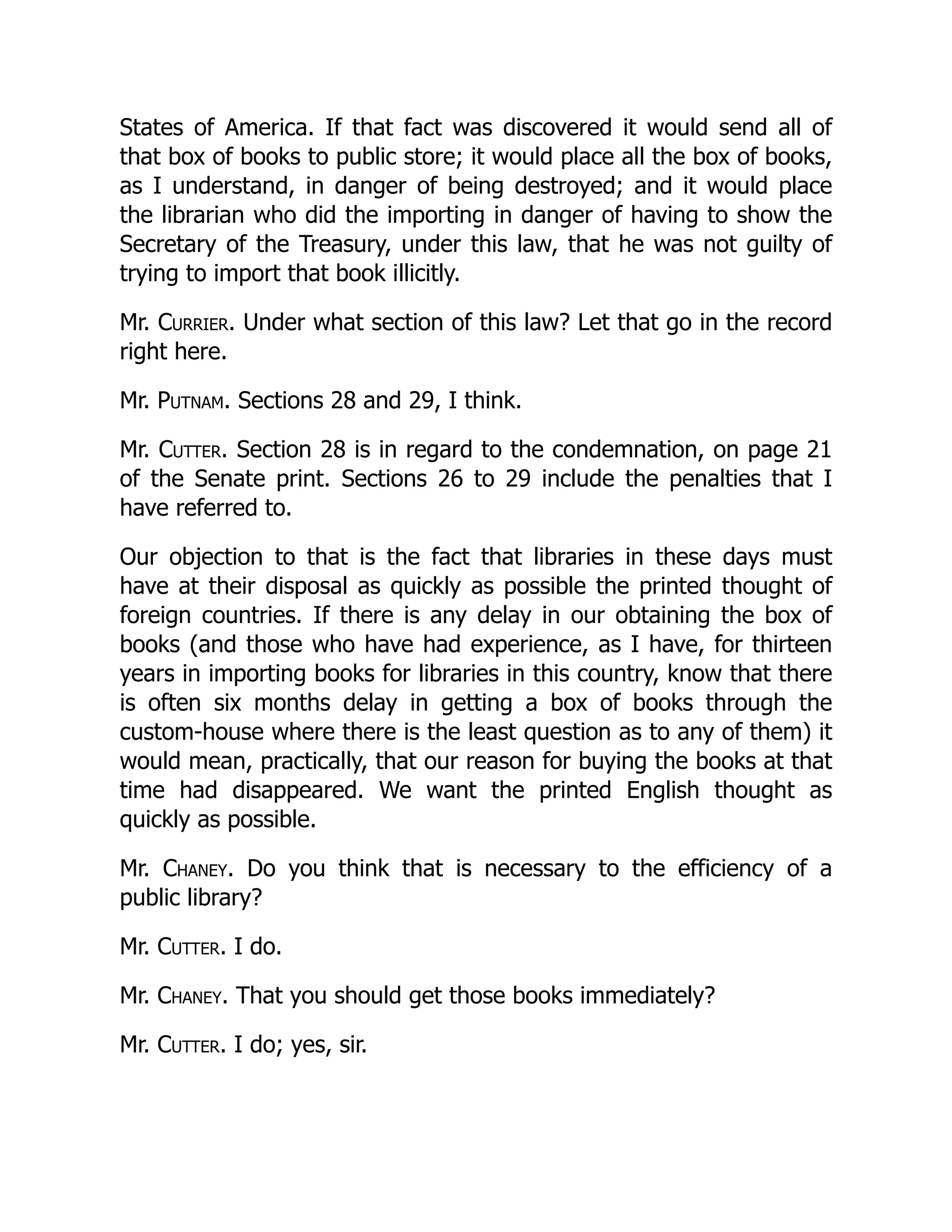 States of America. If that fact was discovered it would send all of
that box of books to public store; it would place all the box of books,
as I understand, in danger of being destroyed; and it would place
the librarian who did the importing in danger of having to show the
Secretary of the Treasury, under this law, that he was not guilty of
trying to import that book illicitly.
Mr. Currier. Under what section of this law? Let that go in the record
right here.
Mr. Putnam. Sections 28 and 29, I think.
Mr. Cutter. Section 28 is in regard to the condemnation, on page 21
of the Senate print. Sections 26 to 29 include the penalties that I
have referred to.
Our objection to that is the fact that libraries in these days must
have at their disposal as quickly as possible the printed thought of
foreign countries. If there is any delay in our obtaining the box of
books (and those who have had experience, as I have, for thirteen
years in importing books for libraries in this country, know that there
is often six months delay in getting a box of books through the
custom-house where there is the least question as to any of them) it
would mean, practically, that our reason for buying the books at that
time had disappeared. We want the printed English thought as
quickly as possible.
Mr. Chaney. Do you think that is necessary to the efficiency of a
public library?
Mr. Cutter. I do.
Mr. Chaney. That you should get those books immediately?
Mr. Cutter. I do; yes, sir.
 